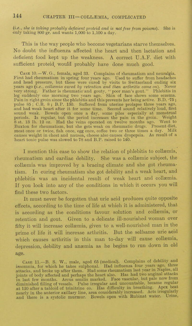 {i.e., slie is taking probably deficient 2»'oteid and is not free from poisons). She is only taking 800 gr. and wants 1,000 to 1,100 a day. This is the way people who become vegetarians starve themselves. No doubt the influenza affected the heart and then lactation and deficient food kept up the weakness. A correct U.A.F. diet with sufficient proteid, would probably have done much good. Case 10.—W. G., female, aged 33. Complains of rheumatism and neuralgia. First had rheumatism in spring four years ago. Used to suffer from headaches and head pressure, but these were cured by visits to Switzerland ending six years ago (i.e., collcemia cured by retention and then arthritis came on). Never very strong. Father is rheumatic and gouty,  poor man's gout. Phlebitis in leg suddenlj' one morning two years ago. Skin of face shows some eczema. Pain in right groin since the phlebitis and this prevents her being active. B.D. 75 ; pulse 85 ; C.R. 8 ; B.P. 130. Suffered from uterine prolapse three years ago, and had weak heart after it for some time. Second sound relatively loud, first somid weak. Bowels open once a day, some piles especially at menstrual periods. Is regular, but the x^eriod increases the pain in the groin. Weight 8 st. 13 lb. 12 oz. Had the veins operated on twelve months ago. Went to Buxton for rheumatism, but she gets weak on rheumatic drugs. Present diet, meat once or twice, fish once, egg once, coffee two or three times a day. Milk causes weight in chest and nausea, cheese also causes dyspepsia. As result of a heart tonic pulse was slowed to 78 and B.P. raised to 140. I mention this case to show the relation of phlebitis to coUaBmia, rheumatism and cardiac debility. She was a coUaemic subject, the collsemia was improved by a bracing climate and she got rheuma- tism. In curing rheumatism she got debility and a weak heart, and phlebitis was an incidental result of weak heart and collsemia. If you look into any of the conditions in which it occurs you will find these two factors. It must never be forgotten that uric acid produces quite opposite effects, according to the time of life at which it is administered, that is according as the conditions favour, solution and collaemia, or retention and gout. Given to a delicate ill-nourished woman over fifty it will increase collaemia, given to a well-nourished man in the prime of hfe it will increase arthritis. But the selfsame uric acid which causes arthritis in this man to-day will cause collaemia, depression, debility and anaemia as he begins to run down in old age. Case 11.—B. S. W., male, aged 65 (medical). Complains of debility and insomnia, for which he takes sulphonal. Had influenza four years ago, three attacks, and broke up after them. Had some rheumatism last year in Naples, all joints of body affected and perhaps the heart also. Has had two angmal attacks in last few months. Arcus senilis marked. Face vascular, but pale now from diminished filling of vessels. Pulse irregular and uncountable, became regular at 120 after a tabloid of trinitrine co. Has difficulty in breathmg. Apex beat nearly in the anterior axillary line, area considerably increased. Acts irregularly and there is a systolic murmur. Bowels open with Rubinat water. Urme,