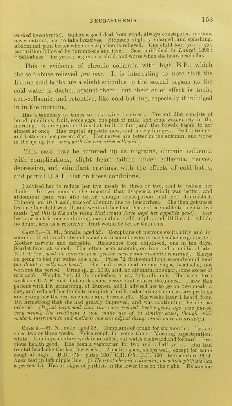 worked hycollcemia). Suffers a good deal from wind, always constipated, motionB never natural, has to take laxatives. Stomach slightly enlarged, and splashing. Abdominal pain bettor when constipation is relieved. One child four years ago, parturition followed by thrombosis and fever. Case published in Lancet, 1893 :  Self-abuse  for years ; begun as a child, and worse when she has a headache. This is evidence of chronic collaemia with high B.P., whicli the self-abuse relieved j)ro tevi. It is interesting to note that the Kuhne cold baths are a slight stimulus to the sexual organs as the cold vi^ater is dashed against them; but their chief effect is tonic, anti-collaemic, and retentive, like cold bathing, especially if indulged in in the morning. Has a tendency at times to take wine to excess. Present diet consists of bread, puddings, fruit, some eggs, one pint of milk, and some water early in the morning. Kuhne gave nothing but fruit at first, and the bowels began to act almost at once. Has capital appetite now, and is very hungry. Feels stronger and better on her present diet. Her nerves are better in the autumn, and worse in the spring (i.e., varywith the causative collcemia). This case may be summed up as migraine, chronic collaemia with complications, slight heart failure under collaemia, nerves, depression, and stimulant cravings, with the effects of cold baths, and partial U.A.F. diet on these conditions. I advised her to reduce her five meals to three or two, and to reduce her fluids. In two months she reported that dj'spepsia (wind) was better, and abdominal pain was also better, though constipation had not diminished. Urine sp. gr. 1013, acid, trace of albumin due to leucorrhoea. She then got uj)set because her child was ill, and went ofi her food; has not been able to keep to two meals (yet this is the only thing that would have kept her appetite good). Her best aperient is one containing mag. sulph., sodii sulph., and lithii carb., which, no doubt, acts as a retentive; fruit would be better than this. Case 8.—E. M., female, aged 23. Complains of nervous excitability and in- somnia. Used to suffer from headaches, insomnia worse since headaches got better. Mother nervous and excitable. Headaches from childhood, one in ten days. Scarlet fever at school. Has often been anaemic, on iron and bromidia of late. B.D. 9 (i.e., good, no ancEinia now, yet the nerves and insomnia continue). Sleeps on going to bed but wakes at 4 a.m. Pulse 72, first sound long, second sound loud (no doubt a collcemic heart). Has had occasional menorrhagia, headache, not worse at the period. Urine sp. gr. 1030, acid, no albumin, no .sugar, some excess of uric acid. Weight 7 st. 12 lb. in clothes, or say 7 st. 5 lb. net. Has been three weeks on U.A.F. diet, but milk seems heavy and causes flatulence. I saw this patient with Dr. Armstrong, of Buxton, and I advised her to go on two meals a day, and reduced her fluids to one pint of milk, calculating the necessary proteids and giving her the rest as cheese and breadstuffs. Six weeks later I heard from Dr. Armstrong that she had greatly improved, and was continuing the diet as ordered. (It just happened that this case, treated twelve years ago, was put on very nearly the treatment I noiv make use of in similar cases, though tcitli moderji instruments and methods one can adjust things much more accurately.) Case 4.-—M. N., male, aged 32. Complains of cough for six months. Loss of voice two or three weeks. Voice rough for some time. Morning expectoration, white. Is doing sedentary work in an office, but walks backward and forward. Pre- vious health good. Has been a vegetarian for two and a half years. Has had frontal headache the last few weeks. Appetite good, sleeps well, except for some cough at riight. B.D. -75; pulse 100; C.R. 6-5; B.P. 120; temperature 99-2. Apex beat in left nipple line. (? Heart of chronic collcemia, on tuhich pJithisis has supervened.) Has all signs of phthisis in the lower lobe on the right. Expansion