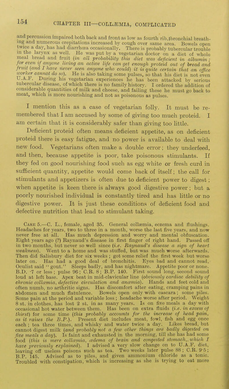 and percussion impaired both back and front as low as fourth rib.lbronchial breath- ing and numerous crepitations increased by cough over same area. Bowels open twice a day, has had diarrhoea occasionally. There is probably tubercular trouble in the larynx as well. He was put by a vegetarian doctor on a diet of whole meal bread and fruit (in all probability this diet was deficient in albumin; for even if anyone living an active life can get enough jJroteid out of bread and frint {and I have never seen anyone who could) it is quite certain that an of/ice worjcer cannot do so). He is also taking some pulses, so that his diet is not even U.A.F. During his vegetarian experiences he has been attacked bv serious tubercular disease, of which there is no family history. I ordered the addition of considerable quantities of milk and cheese, and failing these he must go back to meat, which is more nourishing and not as poisonous as pulses. I mention this as a case of vegetarian folly. It must be re- membered that I am accused by some of giving too much proteid. I am certain that it is considerably safer than giving too little. Deficient proteid often means deficient appetite, as on deficient proteid there is easy fatigue, and no power is available to deal with new food. Vegetarians often make a double error; they underfeed, and then, because appetite is poor, take poisonous stimulants. If they fed on good nourishing food such as egg white or fresh cm'd in sufficient quantity, appetite would come back of itself; the caU for stimulants and appetizers is often due to deficient power to digest; when appetite is keen there is always good digestive power ; but a poorly nourished individual is constantly tired and has little or no digestive power. It is just these conditions of deficient food and defective nutrition that lead to stimulant taking. Case 5.—C. L., female, aged 35. General coUsemia, eczema and flushings. Headaches for years, two to three in a month, worse the last five years, and now never free at all. Has much depression and worry and mental obfuscation. Eight years ago (?) Eaynaud's disease in first finger of right hand. Passed off in two months, but never so well since (i.e. Raynaud's disease a sign of heart tveakness). Went to a home and was stuffed, but was much worse afterwards. Then did Salisbury diet for six weeks ; got some relief the first week but worse later on. Has had a good deal of bronchitis. Eyes bad and cannot read, Oculist said  gout. Sleeps badly, and has nightmare. Appetite poor or none. B.D. -7 or less; pulse 96; C.R. 8; B.P. 140. First sound long, second sound loud at left base. Apex beat in mid-clavicular line {obviously cardiac debility of chronic collamia, defective circulation and ano'mia). Hands and feet cold and often numb, no arthritic signs. Has discomfort after eating, cramping pains in abdomen and much flatulence. Bowels open only with cascara; some piles. Some pain at the period and variable loss ; headache worse after period. Weight 8 st. in clothes, has lost 2 st. in as many years. Is on five meals a day with occasional hot water between them. Has been on extra fluids {i.e. in excess of thirst) for some time {this probably accounts for the increase of Iwad pain, as it raises the B.P.). Present diet includes meat, fowl, fish and egg once each ; tea three times, and whisky and water twice a day. Likes bread, but cannot digest milk {aiid probably not a feiu other things are badly digested on five meals a day). Is faint and exhausted in the morning, till she has had some food {this is mere collcepiia, (edema of brain and congested .stomach,, which I have previously explained). I advised a very slow change on to U.A.F. diet, leaving off useless poisons such as tea. Two weeks later pulse 88 ; C.R. 9-5; B.P. 145. Advised as to piles, and given ammonium chloride as a tonic. Troubled with constipation, which is increasing as she is trying to eat more