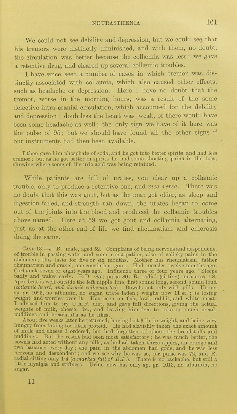 We could not see debility and depression, but we could se§ that his tremors were distinctly diminished, and with them, no doubt, the circulation was better because the collsemia was less; we gave a retentive drug, and cleared up several coUaemic troubles. I have since seen a number of cases in which tremor was dis- tinctly associated with coUaemia, which also caused other effects, such as headache or depression. Here I have no doubt that the tremor, worse in the morning hours, was a result of the same defective intra-cranial circulation, which accounted for the debility and depression; doubtless the heart was weak, or there would have been some headache as well; the only sign we have of it here was the pulse of 95; but we should have found all the other signs if our instruments had then been available. I then gave him phosphate of soda, and he got into better spirits, and had less tremor; but as he got better in spirits he had some shooting pains in the toes, showing where some of the uric acid was being retained. While patients are full of urates, you clear up a coUsemic trouble, only to produce a retentive one, and vice versa. There was no doubt that this was gout, but as the man got older, as sleep and digestion failed, and strength ran do'RTi, the m'ates began to come out of the joints into the blood and produced the coUtemic troubles above named. Here at 59 we got gout and coUaemia alternating, just as at the other end of life we find rheumatism and chlorosis doing the same. Case 1.3.—J. B., male, aged 52. Complains of being nei-vousand despondent, of trouble in passing water and some constipation, also of colicky pains in the abdomen ; this lasts for five or six months. Mother has rheumatism, father rheumatism and gravel, one cousin has gout. Had measles twelve months ago. Carbuncle seven or eight years ago. Influenza three or four years ago. Sleeps badly and wakes early. B.D. -85 ; pulse 80; R. radial (sitting) measures 18. Apex beat is well outside the left nipple line, first soimd long, second sound loud (collcEmic heart, and chronic collcemia too). Bowels act only with pills. Urine, sp. gr. 1023, no albumin, no sugar, urate laden ; weight now 11 st. ; is losing weight and worries over it. Has been on fish, fowl, rabbit, and white meat. I advised him to try U.A.F. diet, and gave full directions, giving the actual weights of milk, cheese, &c., and leaving him free to take as much bread, puddings and breadstuSs as he likes. About five weeks later he returned, having lost 3 lb. in weight, and being very hungry from taking too little proteid. He had slavishly taken the exact amount of milk and cheese I ordered, but had forgotten all about the breadstufis and puddings. But the result had been most satisfactory; he was much better, the bowels had acted without any pills, as he had taken three apples, an orange and two bananas every day; the pain in the abdomen had gone, and he was less nervous and despondent; and we see why he was so, for pulse was 72, and R. radial sitting only 1-4 [a marked fall of B.P.). There is no backache, but still a little myalgia and stiffness. Urine now has only sp. gr. 1013, no albumin, no sugar. 11