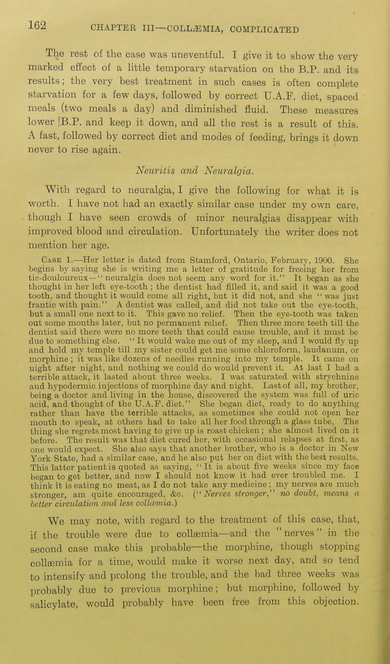 The rest of the case was uneventful. I give it to show the very marked effect of a little temporary starvation on the B.P. and its results; the very best treatment in such cases is often complete starvation for a few days, followed by correct U.A.F. diet, spaced meals (two meals a day) and diminished fluid. These measures lower IB.P. and keep it down, and all the rest is a result of this. A fast, followed by correct diet and modes of feeding, brings it down never to rise again. Neuritis and Neiiralgia. With regard to neuralgia, I give the following for what it is worth. I have not had an exactly similar case under my own care, though I have seen crowds of minor neuralgias disappear with improved blood and circulation. Unfortunately the writer does not mention her age. Case 1.—Her letter is dated from Stamford, Ontario, February, 1900. She begins by saying she is writing me a letter of gratitude for freeing her from tic-douloureux— neuralgia does not seem any word for it. It began as she thought in her left eye-tooth ; the dentist had filled it, and said it was a good tooth, and thought it would come all right, but it did not, and she was just frantic with pain. A dentist was called, and did not take out the eye-tooth, but a small one next to it. This gave no relief. Then the eye-tooth was taken out some months later, but no permanent relief. Then three more teeth till the dentist said there were no more teeth that could cause trouble, and it must be due to something else. '' It would wake me out of my sleep, and I would fly up and hold my temple till my sister could get me some chloroform, laudanum, or morphine ; it was like dozens of needles running into my temple. It came on night after night, and nothing we could do would prevent it. At last I had a terrible attack, it lasted about three weeks. I was saturated with strychnine and hypodermic injections of morphine daj' and night. Last of all, my brother, being a doctor and living in the house, discovered the system was full of uric acid, and thought of the U.A.F. diet. She began diet, ready to do anything rather than have the terrible attacks, as sometimes she could not open her mouth |to speak, at others had to take all her food through a glass tube. The thing she regrets most having to give up is roast chicken ; she almost lived on it before. The result was that diet cured her, with occasional relap.ses at first, as one would expect. She also says that another brother, who is a doctor in New York State, had a similar case, and he also put her on diet with the best results. This latter patient is quoted as saying, It is about five weeks since my face began to get better, and now I should not know it had ever troubled me. I think it is eating no meat, as I do not take any medicine ; my nerves are much stronger, am quite encouraged, &c. {Nerves stronger iw doubt, means a better circulation and less collcemia.) We may note, with regard to the treatment of this case, that, if the trouble were due to coUsemia—and the nerves in the second case make this probable—the morphine, though stopping coUsemia for a time, would make it worse next day, and so tend to intensify and prolong the trouble, and the bad three weeks was probably due to previous morphine; but morphine, followed by salicylate, would probably have been free from this objection.