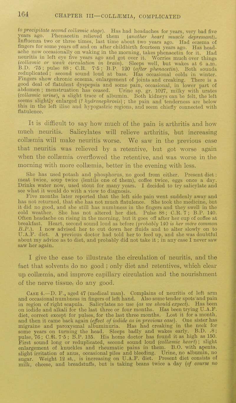to precipitate second coUcemic stage). Has had headaches for years, very bad five years ago. Phenacctin relieved them (another heart vmscle depressant). Influenza two or three times, last time about two years ago. Had eczema of fingers for some years oil and on after childbirth fourteen years ago. Has head- ache now occasionally on waking in the morning, takes phenacetin for it. Had neuritis in left eye five years ago and got over it. Worries much over things (collcemic or weak circulation in brain). Sleeps well, but wakes at 6 a.m. B.D. -75 ; pulse 88; C.li. 7-5 ; B.P. 120 (ajter phenacetin). Both sounds i;eduplicated; second sound loud at base. Has occasional colds in winter. Fingers show chronic eczema, enlargement of joints and creaking. There is a good deal of flatulent dyspepsia and some pain, occasional, in lower part of abdomen ; menstruation has ceased. Urine sp. gr. 1027, milky with urates {collcemic jirine), a slight trace of albumin. Both kidneys can be felt, the left seems slightly enlarged {? hydronephrosis) ; the pain and tenderness are below this in the left iliac and hypogastric regions, and seem chiefly connected with flatulence. It is diificult to say how much of the pain is arthritis and how much neuritis. Sahcylates will relieve arthritis, but increasing collasmia will make neuritis worse. We saw in the previous case that neuritis was relieved by a retentive, but got worse again when the collgemia overflowed the retentive, and was worse in the morning with more coUaemia, better in the evening with less. She has used potash and phosphorus, no good from either. Present diet: meat twice, soup twice (lentils one of them), coffee twice, eggs once a day. Drinks water now, used stout for many years. I decided to try salicylate and see what it would do with a view to diagnosis. Five months later reported that the left side pain went suddenly away and has not returned, that she has not much flatulence. She took the medicine, but it did no good, and she still has numbness in the fingers and they swell in the cold weather. She has not altered her diet. Pulse 88; C.R. 7 ; B.P. 140. Often headache on rising in the morning, but it goes off after her cup of coffee at breakfast. Heart, second sound loud as before (probably 140 is her more common B.P.). I now advised her to cut down her fluids and to alter slowly on to U.A.F. diet. A previous doctor had told her to feed up, and she was doubtful about my advice as to diet, and probably did not take it; in any case I never saw saw her again. I give the case to illustrate the circulation of neuritis, and the fact that solvents do no good ; only diet and retentives, which clear up collffimia, and improve capillary circulation and the nourishment of the nerve tissue, do any good. Case 4.—D. F., aged 47 (medical man). Complains of neuritis of left arm and occasional niimbness in fingers of left hand. Also some tender spots and pain in region of right scapula. Salicylates no use (as lue should expect). Has been on iodide and alkali for the last three or four months. Has been trying U.A.F. diet, correct except for pulses, for the last three months. Lost it for a month, and then it came back again (effect of iodide as in previous case). One sister has migraine and paroxysmal albuminuria. Has had creaking in the neck for some years on turning the head. Sleeps badly and wakes early. B.D. .8; pulse, 76; C.R. 7-5 ; B.P. 135. His home doctor has found it as high as 150. First sound long or reduplicated, second sound loud (collcemic heart); slight enlargement of knuckles and rheumatic pains in them. B.O. with apenta, slight irritation of anus, occasional piles and bleeding. Urine, no albumin, no sugar. Weight 12 st., is increasing on U.A.F. diet. Present diet consists of milk, cheese, and breadstuffs, but is taking beans twice a day (of course no
