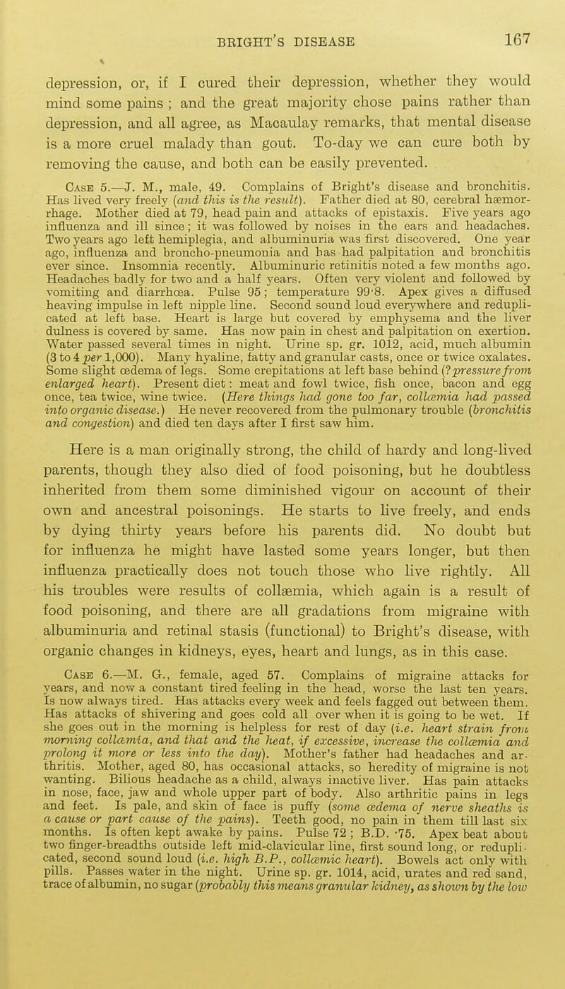 depression, or, if I cured their depression, whether they would mind some pains ; and the great majority chose pains rather than depression, and all agree, as Macaulay remarks, that mental disease is a more cruel malady than gout. To-day we can cure both by removing the cause, and both can be easily prevented. Case 5.—J. M., male, 49. Complains of Bright's disease and bronchitis. Has lived very freely {and this is the residt). Father died at 80, cerebral haemor- rhage. Mother died at 79, head pain and attacks of epistaxis. Five years ago influenza and ill since; it was followed by noises in the ears and headaches. Two years ago left hemiplegia, and albuminuria was first discovered. One year ago, influenza and broncho-pneumonia and has had palpitation and bronchitis ever since. Insomnia recently. Albuminuric retinitis noted a few months ago. Headaches badly for two and a half years. Often very violent and followed by vomiting and diarrhoea. Pulse 95; temperature 99-8. Apex gives a diffused heaving impulse in left nipple line. Second sound loud everywhere and redupli- cated at left base. Heart is large but covered by emphysema and the liver dulness is covered by same. Has now pain in chest and palpitation on exertion. Water passed several times in night. Urine sp. gr. 1012, acid, much albumin (3 to 4 per 1,000). Many hyaline, fatty and granular casts, once or twice oxalates. Some slight oedema of legs. Some crepitations at left base behind pressure from enlarged heart). Present diet: meat and fowl twice, fish once, bacon and egg once, tea twice, wine twice. {Here things had gone too far, collamia had passed into organic disease.) He never recovered from the pulmonary trouble {bronchitis and congestion) and died ten days after I first saw him. Here is a man originally strong, the child of hardy and long-lived parents, though they also died of food poisoning, but he doubtless inherited from them some diminished vigour on account of their own and ancestral poisonings. He starts to live freely, and ends by dying thirty years before his parents did. No doubt but for influenza he might have lasted some years longer, but then influenza practically does not touch those who live rightly. All his troubles were results of collsemia, which again is a result of food poisoning, and there are all gradations from migraine with albuminuria and retinal stasis (functional) to Bright's disease, with organic changes in kidneys, eyes, heart and lungs, as in this case. Case 6.—M. G., female, aged 57. Complains of migraine attacks for years, and now a constant tired feeling in the head, worse the last ten years. Is now always tired. Has attacks every week and feels fagged out between them. Has attacks of shivering and goes cold all over when it is going to be wet. If she goes out in the morning is helpless for rest of day {i.e. heart strain from morning collamia, and that and the heat, if excessive, increase tlie collcemia and prolong it more or less into the day). Mother's father had headaches and ar- thritis. Mother, aged 80, has occasional attacks, so heredity of migraine is not wanting. Bilious headache as a child, always inactive liver. Has pain attacks in nose, face, jaw and whole upper part of body. Also arthritic pains in legs and feet. Is pale, and skin of face is puffy {some oedema of nerve sheaths is a cause or part cause of the pains). Teeth good, no pain in them till last six months. Is often kept awake by pains. Pulse 72 ; B.D. -75. Apex beat about two finger-breadths outside left mid-clavicular line, first sound long, or redupli- cated, second sound loud {i.e. high B.P., collcemic heart). Bowels act only with pills. Passes water in the night. Urine sp. gr. 1014, acid, urates and red sand, trace of albumin, no sugar {probably this means granular kidney, as shoiun by the loio