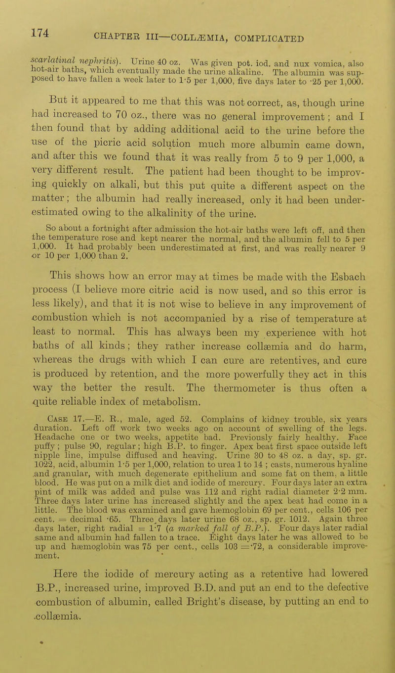 scarlatinal nephnhs). Urine 40 oz. Was given pot. iod. and nux vomica, also hot-air baths, which eventually made the urine alkaline. The albumin was sup- posed to have fallen a week later to 1-5 per 1,000, five days later to -25 per 1,000. But it appeared to me that this was not correct, as, though urine had increased to 70 oz., there was no general improvement; and I then found that by adding additional acid to the urine before the use of the picric acid solution much more albumin came down, and after this we found that it was really from 5 to 9 per 1,000, a very diliferent result. The patient had been thought to be improv- ing quickly on alkaH, but this put quite a different aspect on the matter; the albumin had really increased, only it had been under- estimated owing to the alkahnity of the urine. So about a fortniglit after admission the hot-air baths were left off, and then the temperature rose and kept nearer the normal, and the albumin fell to 5 per 1,000. It had probably been underestimated at first, and was really nearer 9 or 10 per 1,000 than 2. This shows how an error may at times be made with the Esbach process (I beheve more citric acid is now used, and so this error is less likely), and that it is not wise to beheve in any improvement of combustion which is not accompanied by a rise of temperatm-e at least to normal. This has always been my experience with hot baths of all kinds; they rather increase collaemia and do harm, whereas the drugs with which I can cure are retentives, and cure is produced by retention, and the more powerfully they act in this way the better the result. The thermometer is thus often a quite reliable index of metabolism. Case 17.—E. E., male, aged 52. Complains of kidney trouble, six years duration. Left off work two weeks ago on account of swelling of the legs. Headache one or two weeks, appetite bad. Previously fairly healthy. Face puffy ; pulse 90, regular ; high B.P. to finger. Apex beat first space outside left nipple line, impulse diffused and heaving. Urine 30 to 48 oz. a day, sp. gr. 1022, acid, albumin 1-5 per 1,000, relation to urea 1 to 14 ; casts, numerous hyaline .and granular, with much degenerate epithelium and some fat on them, a little blood. He was put on a milk diet and iodide of mercury. Four days later an extra pint of milk was added and pulse was 112 and right radial diameter 2-2 mm. Three days later urine has increased slightly and the apex beat had come in a little. The blood was examined and gave htemoglobin 69 per cent., cells 106 per cent. = decimal -65. Three^days later urine 68 oz., sp. gr. 1012. Again three days later, right radial = 1-7 {a marked fall of B.P.). Four days later radial same and albumin had fallen to a trace. Bight days later he was allowed to be up and haemoglobin was 75 per cent., cells 103 ='72, a considerable improve- ment. Here the iodide of mercury acting as a retentive had lowered B.P., increased urine, improved B.D. and put an end to the defective combustion of albumin, called Bright's disease, by putting an end to .collaemia.