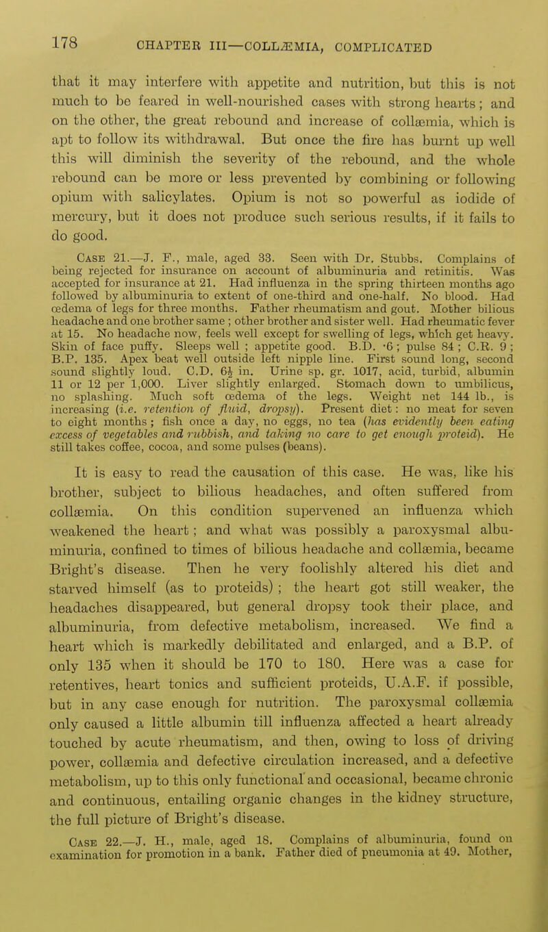 that it may interfere with appetite and nutrition, but this is not much to be feared in well-nourished cases with strong hearts; and on the other, the great rebound and increase of colla^mia, which is apt to follow its withdrawal. But once the fire has bm-nt up well this will diminish the severity of the rebound, and the whole rebound can be more or less prevented by combining or following opium with sahcylates. Opium is not so powerful as iodide of mercury, but it does not produce such serious results, if it fails to do good. Case 21.—J. F., male, aged 33. Seen with Dr. Stubbs. Complains of being rejected for insurance on account of albuminuria and retinitis. Was accepted for insurance at 21. Had influenza in the spring thirteen months ago followed by albuminuria to extent of one-third and one-half. No blood. Had oedema of legs for three months. Father rheumatism and gout. Mother bilious headache and one brother same ; other brother and sister well. Had rheumatic fever iit 15. No headache now, feels well except for swelling of legs, which get heavj'. Skin of face puiiy. Sleeps well ; appetite good. B.D. -6 ; pulse 84 ; C.R. 9 ; B.P. 135. Apex beat well outside left nipple line. First sound long, second sound slightly loud. CD. 6| in. Urine sp. gr. 1017, acid, turbid, albumin 11 or 12 per 1,000. Liver slightly enlarged. Stomach down to umbilicus, no splashing. Much soft oedema of the legs. Weight net 144 lb., is increasing (i.e. retention of fluid, dropsy). Present diet: no meat for seven to eight months ; fish once a day, no eggs, no tea (has evidently been eating excess of vegetables and rubbish, and taking no care to get enough iwoteid). He still takes coffee, cocoa, and some pulses (beans). It is easy to read the causation of this case. He was, like his brother, subject to bilious headaches, and often suffered from collaemia. On this condition supervened an influenza which weakened the heart; and what was possibly a paroxysmal albu- minuria, confined to times of bilious headache and collaemia, became Bright's disease. Then he very foolishly altered his diet and starved himself (as to proteids) ; the heart got still weaker, the headaches disappeared, but general dropsy took their place, and albuminuria, from defective metabolism, increased. We find a heart which is markedly debilitated and enlarged, and a B.P. of only 135 when it should be 170 to 180. Here was a case for retentives, heart tonics and sufficient proteids, U.A.F. if possible, but in any case enough for nutrition. The paroxysmal collaemia only caused a little albumin till influenza affected a heart ah-eady touched by acute rheumatism, and then, owing to loss of driving power, collaemia and defective circulation increased, and a defective metabolism, up to this only functional'and occasional, became chronic and continuous, entailing organic changes in the kidney structure, the full picture of Bright's disease. Case 22.—J. H., male, aged 18. Complains of albuminuria, found on examination for promotion in a bank. Father died of pneumonia at 49. Mother,
