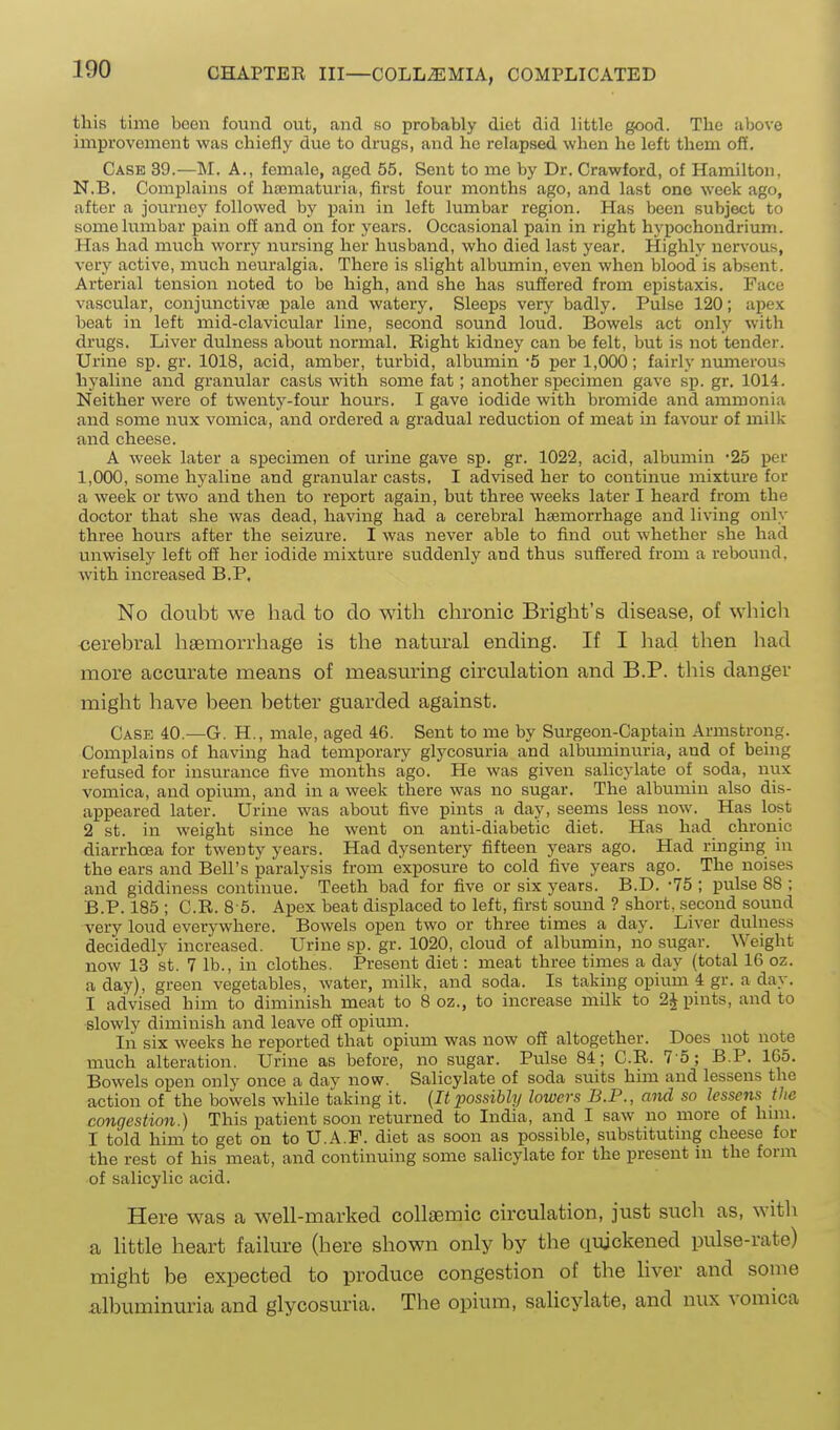 this time been found out, and so probably diet did little good. The above improvement was chiefly due to drugs, and ho relapsed when he left them off. Case 39.—M. A., female, aged 55. Sent to me by Dr. Crawford, of Hamilton, N.B. Complains of haimaturia, first four months ago, and last one week ago, after a journey followed by i)ain in left lumbar region. Has been subject to some lumbar pain off and on for years. Occasional pain in right hypochondrium. Has had much worry nursing her husband, who died last year. Highly nervous, very active, much neuralgia. There is slight albumin, even when blood is absent. Arterial tension noted to be high, and she has suffered from epistaxis. Face vascular, conjunctivae pale and watery. Sleeps very badly. Pulse 120; apex beat in left mid-clavicular line, second sound loud. Bowels act only with drugs. Liver dulness about normal. Right kidney can be felt, but is not tendei'. Urine sp. gr. 1018, acid, amber, turbid, albumin -5 per 1,000; fairly numerous hyaline and granular casts with some fat; another specimen gave sp. gr. 1014. Neither were of twenty-four hours. I gave iodide with bromide and ammonia and some nux vomica, and ordered a gradual reduction of meat in favour of milk and cheese. A week later a sj)ecimen of urine gave sp. gr. 1022, acid, albumin 25 per 1,000, some hyaline and granular casts. I advised her to continue mixture for a week or two and then to report again, but three weeks later I heard from the doctor that she was dead, having had a cerebral hsemorrhage and living only three hours after the seizure. I was never able to find out whether she had unwisely left off her iodide mixture suddenly and thus suffered from a rebound, with increased B.P. No doubt we had to do with chronic Bright's disease, of which cerebral liaemorrhage is the natural ending. If I had then had more accurate means of measuring circulation and B.P. this danger might have been better guarded against. Case 40.—G. H., male, aged 46. Sent to me by Surgeon-Captain Armstrong. Complains of having had temporary glycosuria and albuminuria, and of being refused for insurance five months ago. He was given salicylate of soda, nux vomica, and opium, and in a week there was no sugar. The albumin also dis- appeared later. Urine was about five pints a day, seems less now. Has lost 2 st. in weight since he went on anti-diabetic diet. Has had chronic diarrhoea for twenty years. Had dysentery fifteen years ago. Had ringing in the ears and Bell's paralysis from exposure to cold five years ago. The noises and giddiness continue. Teeth bad for five or six years. B.D. -75 ; pulse 88 ; B.P. 185 ; C.R. 8 5. Apex beat displaced to left, first sound ? short, second sound very loud everywhere. Bowels open two or three times a day. Liver dulness decidedly increased. Urine sp. gr. 1020, cloud of albumin, no sugar. Weight now 13 St. 7 lb., in clothes. Present diet: meat three times a day (total 16 oz. a day), green vegetables, water, milk, and soda. Is taking opium 4 gr. a day. I advised him to diminish meat to 8 oz., to increase milk to 2^ pints, and to slowly diminish and leave off opium. In six weeks he reported that opium was now off altogether. Does not note much alteration. Urine as before, no sugar. Pulse 84; C.R. 7 5; B.P. 165. Bowels open only once a day now. Salicylate of soda suits him and lessens the action of the bowels while taking it. {It possibly lowers B.P., and so lessens the congestion.) This patient soon returned to India, and I saw no more of him. I told him to get on to U.A.F. diet as soon as possible, substitutmg cheese for the rest of his meat, and continuing some salicylate for the present in the form of salicylic acid. Here was a well-marked collsemic circulation, just such as, with a little heart failure (here shown only by the ciujckened pulse-rate) might be expected to produce congestion of the liver and some albuminuria and glycosuria. The opium, salicylate, and nux vomica