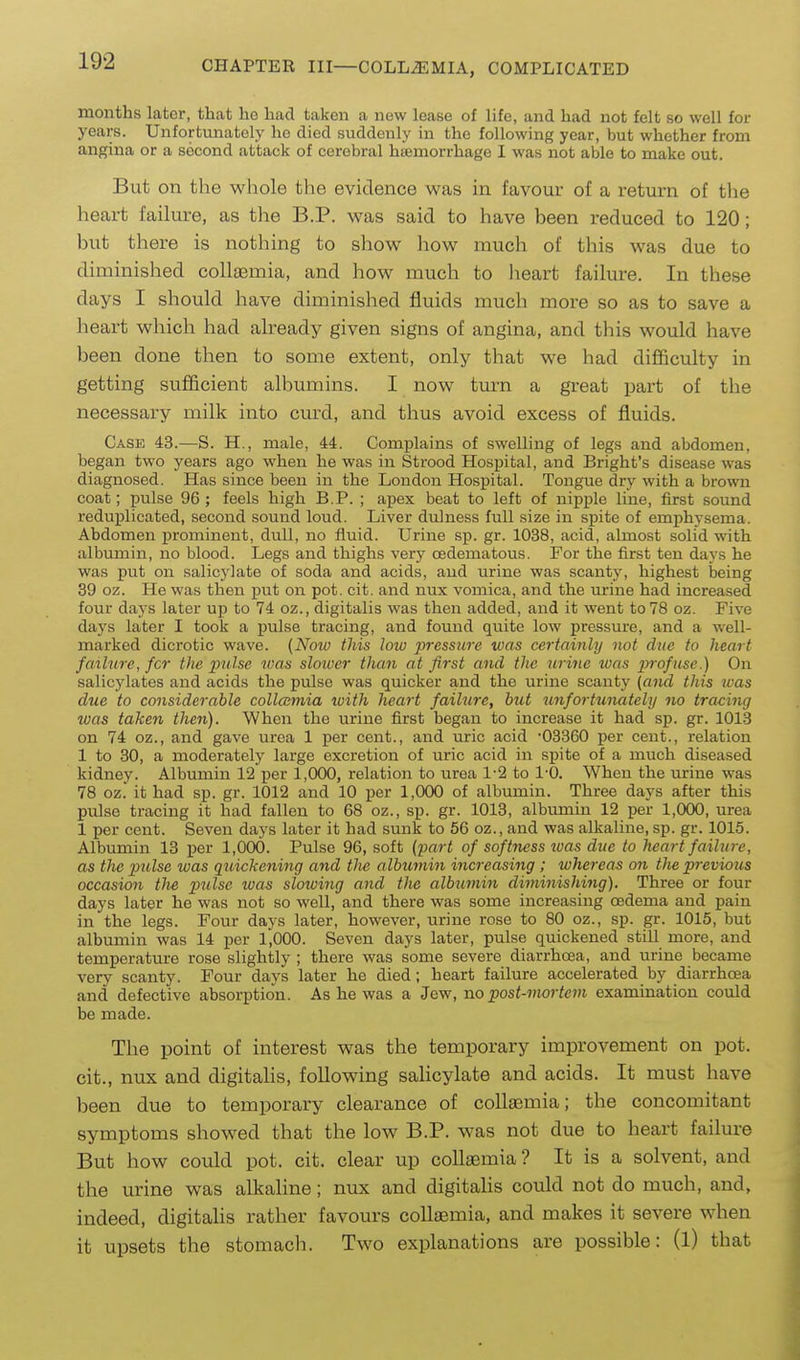 months later, that ho had taken a new lease of life, and had not felt so well for years. Unfortunately ho died suddenly in the following year, but whether from angina or a second attack of cerebral hiemorrhage 1 was not able to make out. But on the whole the evidence was in favour of a return of tlie heart failure, as the B.P. was said to have been reduced to 120; but there is nothing to show how much of this was due to diminished collaemia, and how much to heart failure. In these days I should have diminished fluids much more so as to save a heart which had already given signs of angina, and this would have been done then to some extent, only that we had difficulty in getting sufficient albumins. I now turn a great part of the necessary milk into curd, and thus avoid excess of fluids. Case 43.—S. H., male, 44. Complains of swelling of legs and abdomen, began two years ago when he was in Strood Hospital, and Bright's disease was diagnosed. Has since been in the Loudon Hospital. Tongue dry with a brown coat; pulse 96; feels high B.P. ; apex beat to left of nipple line, first sound reduplicated, second sound loud. Liver dulness full size in spite of emphysema. Abdomen prominent, dull, no fluid. Urine sp. gr. 1038, acid, almost solid with albumin, no blood. Legs and thighs very oedematous. For the first ten days he was put on salicylate of soda and acids, and urine was scanty, highest being 39 oz. He was then j)ut on pot. cit. and nux vomica, and the urine had increased four days later up to 74 oz., digitalis was then added, and it went to 78 oz. Five days later I took a pulse tracing, and found quite low pressure, and a well- marked dicrotic wave. (Noiu this low jyressure was certainly not due to heart failure, for the pulse was slower than at first and the urine was jyrofuse.) On salicylates and acids the pulse was quicker and the urine scanty (and this was due to considerable collaimia luith heart failure, but tmfortunately no tracing was taken then). When the urine first began to increase it had sp. gr. 1013 on 74 oz., and gave urea 1 per cent., and uric acid -03360 per cent., relation 1 to 30, a moderately large excretion of uric acid in spite of a much diseased kidney. Albumin 12 per 1,000, relation to urea 1-2 to 1-0. When the urine was 78 oz. it had sp. gr. 1012 and 10 per 1,000 of albumin. Three days after this pulse tracing it had fallen to 68 oz., sp. gr. 1013, albrmiin 12 per 1,000, urea 1 per cent. Seven days later it had sunk to 56 oz., and was alkaline, sp. gr. 1015. Albumin 13 per 1,000. Pulse 96, soft (part of softness was due to heart failure, as the pulse was quickening and tlie albumin increasing; whereas on the previous occasion tlie pulse was slowing and the albumin diminishing). Three or four days later he was not so well, and there was some increasing oedema and pain in the legs. Four days later, however, urine rose to 80 oz., sp. gr. 1015, but albumin was 14 per 1^000. Seven days later, pulse quickened still more, and temperature rose slightly ; there was some severe diarrhoea, and urine became very scanty. Four days later he died; heart failure accelerated by diarrhoea and defective absorption. As he was a Jew, no post-morte7n examination could be made. The point of interest was the temporary improvement on pot. cit., nux and digitahs, following salicylate and acids. It must have been due to temporary clearance of collaemia; the concomitant symptoms showed that the low B.P. was not due to heart failure But how could pot. cit. clear up collaemia? It is a solvent, and the urine was alkaline; nux and digitahs could not do much, and, indeed, digitalis rather favours collaemia, and makes it severe when it upsets the stomach. Two explanations are possible: (l) that