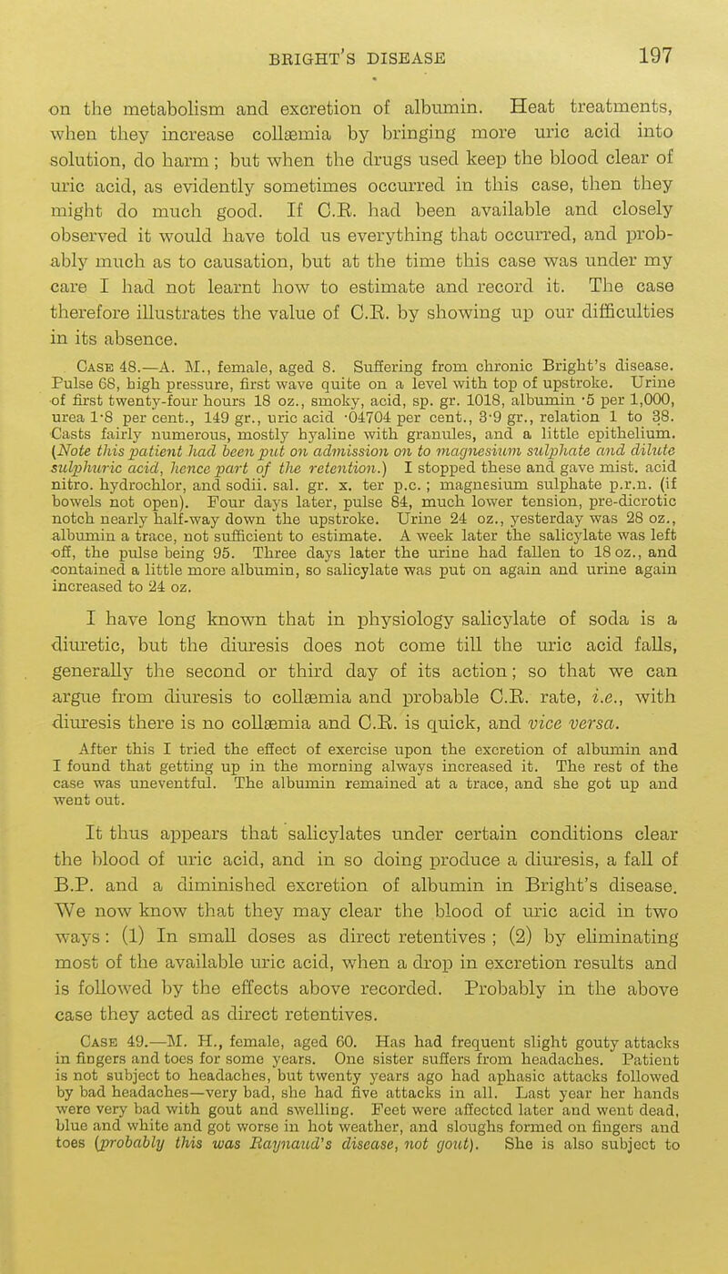 on the metabolism and excretion of albumin. Heat treatments, when they increase collaemia by bringing more uric acid into solution, do harm ; but when the drugs used keep the blood clear of uric acid, as evidently sometimes occurred in this case, tlien tliey might do much good. If C.E. had been available and closely observed it would have told us everything that occiuTed, and prob- ably much as to causation, but at the time this case was under my care I had not learnt how to estimate and record it. The case therefore illustrates the value of O.K. by showing up our difficulties in its absence. Case 48.—A. M., female, aged 8. Suffering from chronic Bright's disease. Pulse 68, high pressure, first wave quite on a level with top of upstroke. Urine •of first twenty-four hours 18 oz., smoky, acid, sp. gr. 1018, albumin '5 per 1,000, urea 1-8 per cent., 149 gr., uric acid -04704 per cent., 3-9 gr., relation 1 to 38. ■Casts fairly numerous, mostly hyaline with granules, and a little epithelium. (Note this pa tient had been put on admission on to magnesixim sulphate and dilute sulphuric acid, hence part of the retention.) I stopped these and gave mist, acid nitro. hydrochlor, and sodii. sal. gr. x. ter p.c. ; magnesium sulphate p.r.n. (if bowels not open). Four days later, pulse 84, much lower tension, pre-dicrotic notch nearly half-way down the upstroke. Urine 24 oz., yesterday was 28 oz., albumin a trace, not sufficient to estimate. A week later the salicylate was left -off, the pulse being 95. Three days later the urine had fallen to 18 oz., and contained a little more albumin, so salicylate was put on again and urine again increased to 24 oz. I have long known that in physiology salicylate of soda is a diuretic, but the diuresis does not come till the uric acid falls, generally the second or third day of its action; so that we can argue from diuresis to collaemia and probable C.E. rate, i.e., with diuresis there is no collaemia and C.B. is quick, and vice versa. After this I tried the effect of exercise upon the excretion of albumin and I found that getting up in the morning always increased it. The rest of the case was uneventful. The albumin remained at a trace, and she got up and went out. It thus appears that salicylates under certain conditions clear the blood of uric acid, and in so doing produce a diuresis, a faU of B.P. and a diminished excretion of albumin in Bright's disease. We now know that they may clear the blood of m-ic acid in two ways: (l) In small doses as direct retentives ; (2) by eliminating most of the available uric acid, when a drop in excretion results and is followed by the effects above recorded. Probably in the above case they acted as direct retentives. Case 49.—M. H., female, aged 60. Has had frequent slight gouty attacks in fingers and toes for some years. One sister suffers from headaches. Patient is not subject to headaches, but twenty years ago had aphasic attacks followed by bad headaches—very bad, she had five attacks in all. Last year her hands were very bad with gout and swelling. Feet were affected later and went dead, blue and white and got worse in hot weather, and sloughs formed on fingers and toes (probabhj this was Raynaud's disease, not (/out). She is also subject to