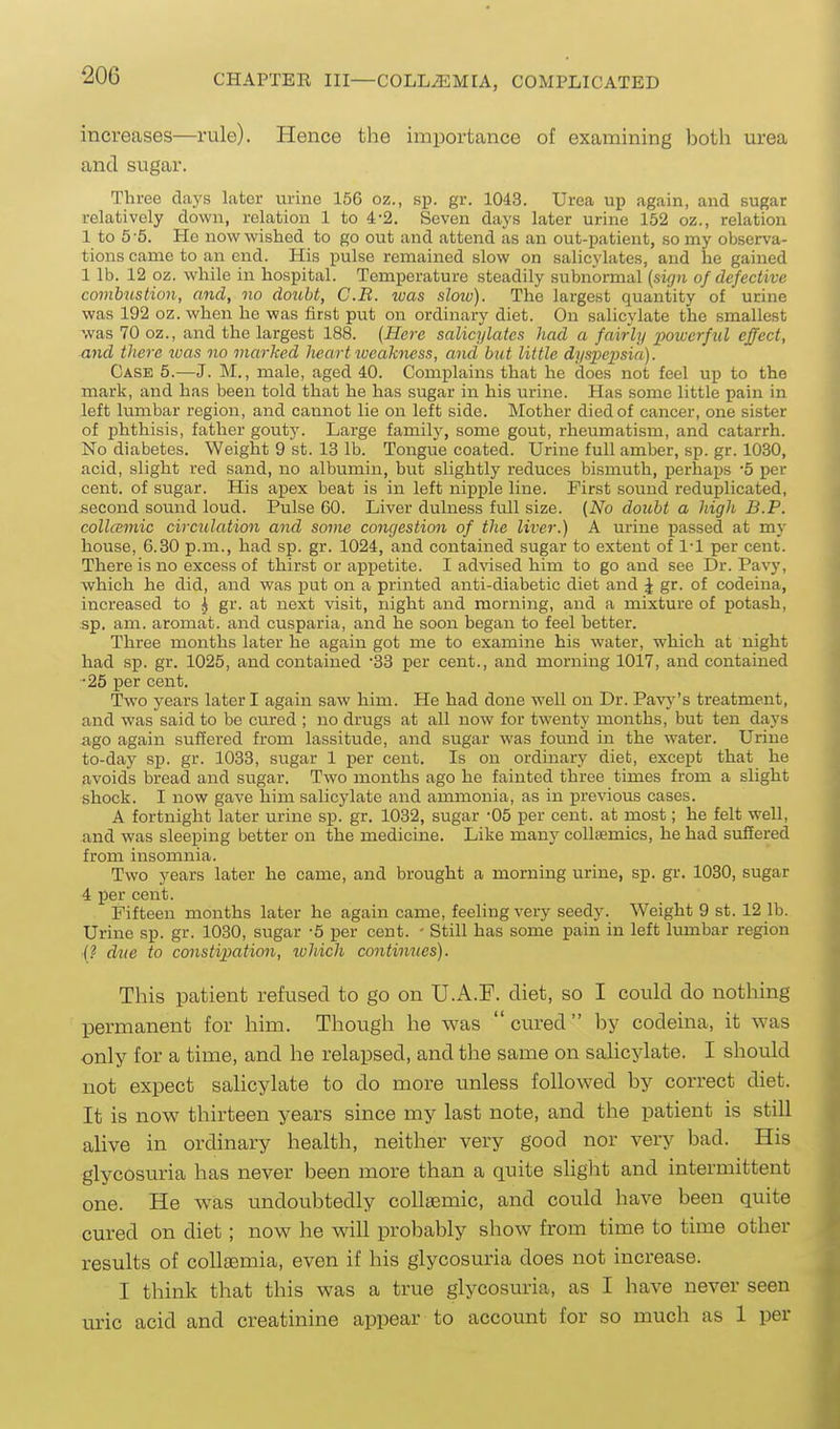 increases—rule). Hence the importance of exaixiining l)oth urea and sugar. Three days later urine 156 oz., sp. gr. 1043. Urea up again, and sugar relatively down, relation 1 to 4-2. Seven days later urine 152 oz., relation 1 to 5-5. He now wished to go out and attend as an out-patient, so my observa- tions came to an end. His pulse remained slow on salicylates, and he gained 1 lb. 12 oz. while in hospital. Temperature steadily subnormal {sign of defective combustion, and, no doubt, C.B. was slow). The largest quantity of urine was 192 oz. when he was first put on ordinary diet. On salicylate the smallest was 70 oz., and the largest 188. {Here salicylates had a fairly iMwcrful effect, and there teas no marked lieartiueakness, and hut little dyspepsia). Case 5.—J. M., male, aged 40. Complains that he does not feel up to the mark, and has been told that he has sugar in his urine. Has some little pain in left lumbar region, and cannot lie on left side. Mother died of cancer, one sister of phthisis, father gouty. Large family, some gout, rheumatism, and catarrh. No diabetes. Weight 9 st. 13 lb. Tongue coated. Urine full amber, sp. gr. 1030, acid, slight red sand, no albumin, but slightly reduces bismuth, perhaps -5 per cent, of sugar. His apex beat is in left nipple line. First sound reduplicated, second sound loud. Pulse 60. Liver dulness full size. (No doubt a high B.P. colla;mic circulation and some congestion of the liver.) A urine passed at my house, 6.30 p.m., had sp. gr. 1024, and contained sugar to extent of 1-1 per cent. There is no excess of thirst or appetite. I advised him to go and see Dr. Pavy, which he did, and was put on a printed anti-diabetic diet and J gr. of codeina, increased to ^ gr. at next visit, night and morning, and a mixture of potash, sp. am. aromat. and cusparia, and he soon began to feel better. Three months later he again got me to examine his water, which at night had sp. gr. 1025, and contained SB per cent., and morning 1017, and contained •25 per cent. Two years later I again saw him. He had done well on Dr. Pa\'j''s treatment, and was said to be cured ; no drugs at all now for twenty months, but ten days ago again suffered from lassitude, and sugar was found in the water. Urine to-day sp. gr. 1033, sugar 1 per cent. Is on ordinary diet, except that he avoids bread and sugar. Two months ago he fainted three times from a slight shock. I now gave him salicylate and amixionia, as in previous cases. A fortnight later urine sp. gr. 1032, sugar -05 per cent, at most; he felt well, and was sleeping better on the medicine. Like many coUsemics, he had suffered from insomnia. Two years later he came, and brought a morning urine, sp. gr. 1030, sugar 4 per cent. Fifteen months later he again came, feeling very seedy. Weight 9 st. 12 lb. Urine sp. gr. 1030, sugar -5 per cent. - Still has some pain in left lumbar region •f? due to constipation, ivhich continues). This patient refused to go on U.A.F. diet, so I could do nothing permanent for him. Though he was cured by codeina, it was only for a time, and he relapsed, and the same on sahcylate. I should not expect salicylate to do more unless followed by correct diet. It is now thirteen years since my last note, and the patient is still alive in ordinary health, neither very good nor very bad. His glycosuria has never been more than a quite slight and intermittent one. He was undoubtedly coUaemic, and could have been quite cured on diet; now he will probably show from time to time other results of collfemia, even if his glycosuria does not increase. I think that this was a true glycosui-ia, as I have never seen uric acid and creatinine appear to account for so much as 1 per