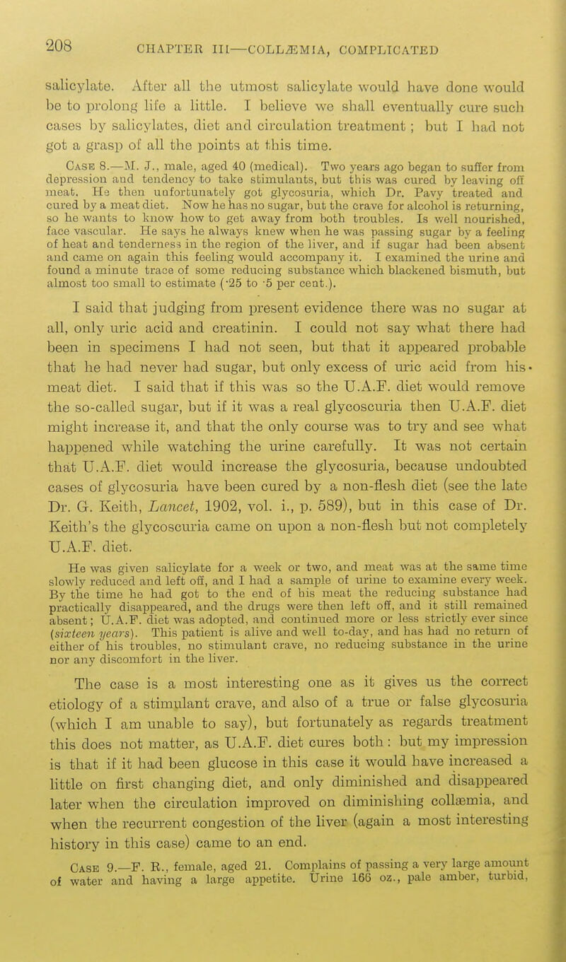 salicylate. After all the utmost salicylate would have done would be to prolong life a little. I believe we shall eventually cure such cases by salicylates, diet and circulation treatment; but I had not got a grasp of all the points at this time. Case 8.—M. J., male, aged 40 (medical). Two years ago began to suffer from depression and tendency to take stimulants, but this was cured by leaving off meat. Ha then uuforbunately got glycosuria, which Dr. Pavy treated and cured by a meat diet. Now he has no sugar, but the crave for alcohol is returning, so he wants to know how to get away from both troubles. Is v/ell nourished, face vascular. He says he always knew when he was passing sugar by a feeling of heat and tenderness in the region of the liver, and if sugar had been absent and came on again this feeling would accompany it. I examined the urine and found a minute trace of some reducing substance which blackened bismuth, but almost too small to estimate ('25 to -5 per cent.). I said that judging from present evidence there was no sugar at all, only uric acid and creatinin. I could not say what there had been in specimens I had not seen, but that it appeared probable that he had never had sugar, but only excess of mic acid from his • meat diet. I said that if this was so the U.A.F. diet would remove the so-called sugar, but if it was a real glycoscuria then U.A.F. diet might increase it, and that the only course was to try and see what happened while watching the urine carefully. It was not certain that U.A.F. diet would increase the glycosm-ia, because undoubted cases of glycosuria have been cured by a non-flesh diet (see the late Dr. G. Keith, Lancet, 1902, vol. i., p. 589), but in this case of Dr. Keith's the glycoscuria came on upon a non-flesh but not completely U.A.F. diet. He was given salicylate for a week or two, and meat was at the same time slowly reduced and left off, and I had a sample of urine to examine every week. By the time he had got to the end of bis meat the reducing substance had practically disappeared, and the drugs were then left off, and it still remained absent; U.A.F. diet was adopted, and continued more or less strictly ever since {sixteen years). This patient is alive and well to-day, and has had no return of either of his troubles, no stimulant crave, no reducing substance in the urine nor any discomfort in the liver. The case is a most interesting one as it gives us the correct etiology of a stimulant crave, and also of a true or false glycosuria (which I am unable to say), but fortunately as regards treatment this does not matter, as U.A.F. diet cures both: but my impression is that if it had been glucose in this case it would have increased a httle on first changing diet, and only diminished and disappeared later when the circulation improved on diminishing colloemia, and when the recurrent congestion of the liver (again a most interesting history in this case) came to an end. Case 9.—F. R., female, aged 21. Complains of passing a very large amount of water and having a large appetite. Urine 166 oz., pale amber, turbid,