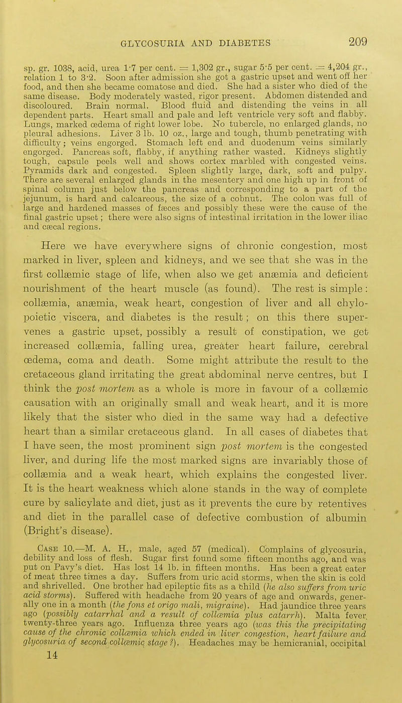 sp. gr. 1038, acid, urea 1-7 per cent. = 1,302 gr., sugar 5-5 per cent. 4,204 gr., relation 1 to 3-2. Soon after admission she got a gastric upset and went ofi her food, and then she became comatose and died. She had a sister who died of the same disease. Body moderately wasted, rigor present. Abdomen distended and discoloured. Brain normal. Blood fluid and distending the veins in all dependent parts. Heart small and pale and left ventricle very soft and flabby. Lungs, marked csdema of right lower lobe. No tubercle, no enlarged glands, no pleural adhesions. Liver 3 lb. 10 oz., large and tough, thumb penetrating with difficulty; veins engorged. Stomach left end and duodenum veins similarly engorged. Pancreas soft, flabby, if anything rather wasted. Kidneys slightly tough, capsule peels well and shows cortex marbled with congested veins. Pyramids dark and congested. Spleen slightly large, dark, soft and pulpy. There are several enlarged glands in the mesentery and one high up in front of spinal colimin just below the pancreas and corresponding to a part of the jejunum, is hard and calcareous, the size of a cobnut. The colon was full of large and hardened masses of faeces and possibly these were the cause of the final gastric upset; there were also signs of intestinal irritation in the lower iliac and csecal regions. Here we have everywhere signs of chronic congestion, most marked in hver, spleen and kidneys, and we see that she was in the first colltemic stage of Hfe, when also we get anaemia and deficient nom'ishment of the heart muscle (as found). The rest is simple : collaemia, anaemia, weak heart, congestion of liver and all chylo- poietic viscera, and diabetes is the result; on this there super- venes a gastric upset, possibly a result of constipation, we get increased collaemia, falling urea, greater heart failure, cerebral oedema, coma and death. Some might attribute the result to the cretaceous gland irritating the great abdominal nerve centres, but I think the j^ost mortem as a whole is more in favour of a coUaemic causation with an originally small and weak heart, and it is more hkely that the sister who died in the same way had a defective heart than a similar cretaceous gland. In all cases of diabetes that I have seen, the most prominent sign posi mortevi is the congested liver, and during life the most marked signs are invariably those of collaemia and a weak heart, which explains the congested liver. It is the heart weakness which alone stands in the way of complete cure by salicylate and diet, just as it prevents the cure by retentives and diet in the parallel case of defective combustion of albumin (Bright's disease). Case 10.—M. A. H., male, aged 57 (medical). Complains of glycosuria, debility and loss of flesh. Sugar first found some fifteen months ago, and was put on Pavy's diet. Has lost 14 lb. in fifteen months. Has been a great eater of meat three times a day. Suffers from uric acid storms, when the skin is cold and shrivelled. One brother had epileptic fits as a child (he also suffers from uric acid storms). Suffered with headache from 20 years of age and onwards, gener- ally one in a month [the fans et origo mali, migraine). Had jaundice three years ago (possibly catarrlial and a result of collaimia plus catarrh). Malta fever twenty-three years ago. Influenza three years ago {was this Die precipitaiituj cause of the chronic collaimia which ended in liver congestion, heart failure and glycosuria of second collaimic stage?). Headaches may be hemicranial, occipital 14