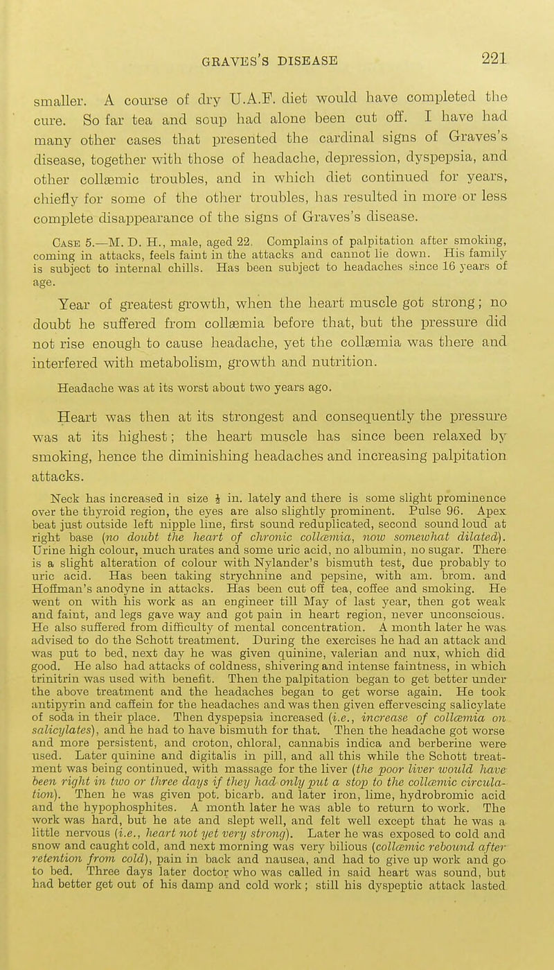smaller. A course of dry U.A.F. diet would have completed the cure. So far tea and soup had alone been cut off. I have had many other cases that presented the cardinal signs of Graves's disease, together with those of headache, depression, dyspepsia, and other coll£emic troubles, and in which diet continued for years, chiefly for some of the other troubles, has resulted in more or less complete disappearance of the signs of Graves's disease. Case 5.—M. D. H., male, caged 22. Complains of palpitation after smoking, coming in attacks, feels faint in the attacks and cannot lie down. His family is subject to internal chills. Has been subject to headaches since 16 years of age. Year of greatest growth, when the heart muscle got strong; no doubt he suffered from coUgemia before that, but the pressure did not rise enough to cause headache, yet the coUsemia was there and interfered with metabolism, growth and nutrition. Headache was at its worst about two years ago. Heart was then at its strongest and consequently the pressure was at its highest; the heart muscle has since been relaxed by smoking, hence the diminishing headaches and increasing palpitation attacks. Neck has increased in size J in. lately and there is some slight prominence over the thyroid region, the eyes are also slightly prominent. Pulse 96. Apex beat just outside left nipple line, first sound reduplicated, second sound loud at right base (no doubt the heart of chronic collcemia, now somewhat dilated). Urine high colour, much urates and some uric acid, no albumin, no sugar. There is a slight alteration of colour with Nylander's bismuth test, due probably to uric acid. Has been taking strychnine and pepsine, with am. brom. and Hoffman's anodyne in attacks. Has been cut off tea, coffee and smoking. He went on with his work as an engineer till May of last year, then got weak and faint, and legs gave way and got pain in heart region, never unconscious. He also suffered from difficulty of mental concentration. A month later he was advised to do the Schott treatment. During the exercises he had an attack and was put to bed, next day he was given quinine, valerian and nux, which did good. He also had attacks of coldness, shivering and intense faintness, in which trinitrin was used with benefit. Then the palpitation began to get better imder the above treatment and the headaches began to get worse again. He took antipyrin and eafiein for the headaches and was then given efiervescing salicylate of soda in their place. Then dyspepsia increased [i.e., increase of collcemia on salicylates), and he had to have bismuth for that. Then the headache got worse and more persistent, and croton, chloral, cannabis indica and berberine were iised. Later quinine and digitalis in pill, and all this while the Schott treat- ment was being continued, with massage for the liver (the poor liver would have been right in tivo or three days if they had only put a stop to the collaimic circula- tion). Then he was given pot. bicarb, and later iron, lime, hydrobromic acid and the hypophosphites. A month later he was able to return to work. The work was hard, but he ate and slept well, and felt well except that he was a little nervous (i.e., heart not yet very strong). Later he was exposed to cold and snow and caught cold, and next morning was very bilious (collcsmic 7-ebound after retention from cold), pain in back and nausea, and had to give up work and go to bed. Three days later doctor who was called in said heart was sound, but had better get out of his damp and cold work; still his dyspeptic attack lasted