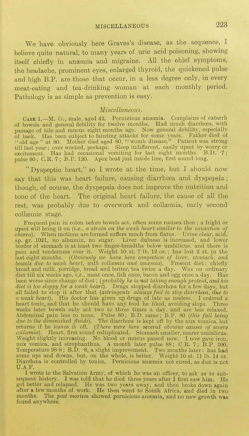 We have obviously here Graves's disease, as the sequence, I beheve quite natural, to many years of uric acid poisoning, showing itself chiefly in anaemia and migraine. All the chief symptoms, the headache, prominent eyes, enlarged thyroid, the quickened pulse and high B.P. are those that occur, in a less degree only, in every meat-eating and tea-drinking woman at each monthly period. Pathology is as simple as prevention is easy. Miscellaneous. Case 1.—M. G., male, aged 42. Pernicious anEemia. Complains of catarrh of bowels and general debility for twelve months. Had much diarrhoea, with passage of bile and mucus eight months ago. Now general debility, especially of back. Has been subject to fainting attacks for some years. Father died of old age at 80. Mother died aged 80, womb disease. Patient was strong till last year ; over worked, perhaps. Sleep indifferent, easily upset by worry or excitement. Has had occasional vomiting for last eight months. B.D. •? ; pulse 80; C.R. 7 ; B.P. 120. Apex beat just inside line, first sound long. Dyspeptic heart, so I wrote at the time, but I should now say that this was heart failure, causing diarrhoea and dyspepsia; though, of course, the dyspepsia does not improve the nutrition and tone of the heart. The original heart failure, the cause of all the rest, was probably due to overwork and collsemia, early second coUaBmic stage. Frequent pain in colon before bowels act, often some nausea then ; a fright or upset will bring it on (i.e., a strain on the jueak heart similar to the causation of chorea). When motions are formed suffers much from flatus. Urine clear, acid, sp. gr. 1021, no albumin, no sugar. Liver dulness is increased, and lower border of stomach is at least two fmger-breadths below umbilicus, and there is pain and tenderness over it. Weight 10 st. 7 lb. 12 oz.; has lost 2 st. in the last eight months. {Obviously we have here congestion of liver, stomach, and bowels due to weak heart, with collcBmia and ancemia). Present diet: chiefly bread and milk, porridge, bread and butter, tea twice a day. Was on ordinary diet till six weeks ago, i,e., meat once, fish once, bacon and egg once a day. Has been worse since change of diet; [probably he is not taking enough i^roteid, and his diet is too sloppy for a xueak heart). Drugs stopped diarrhoea for a few days, but all failed to stop it after that (astringents always fail to stop diarrhoea, due to a weak heart). His doctor has given up drugs of late as useless. I ordered a heart tonic, and that he should have any food he liked, avoiding sloxas. Three weeks later bowels only act two to three times a day, and are less relaxed. Abdominal pain less to none. Pulse 80; B.D. same; B.P. 80 [this fall being due to the diminished fluids). The diarrhoea is kept off by the nux vomica, but returns if he leaves it off. {TJiere were here several obvious causes of severe collcemia). Heart, first sound reduplicated. Stomach smaller, nearer mubilicus. Weight slightly increasing. No blood or mucus passed now. I now gave iron, nux vomica, and strophanthus. A month later pulse 88; C.R. 7; B.P. 100. Temperature 98 8 ; B.D. '8, a slight improvement. Two months later : has had some ups and downs, but, on the whole, is better. Weight 10 st. 11 lb. 14. oz. Diarrhoea is controlled by tonics. Pernicious anaemia not cured, as diet is not U.A.F. I wrote to the Salvation Army, of which he was an officer, to ask as to sub- sequent history. I was told that he died three years after I firsb saw him. He got better and relapsed. He was two years away, and then broke down again after a few months of work. He then went to South Africa, and died in two months. The post mortem showed pernicious antemia, and no new growth was found anywhere.