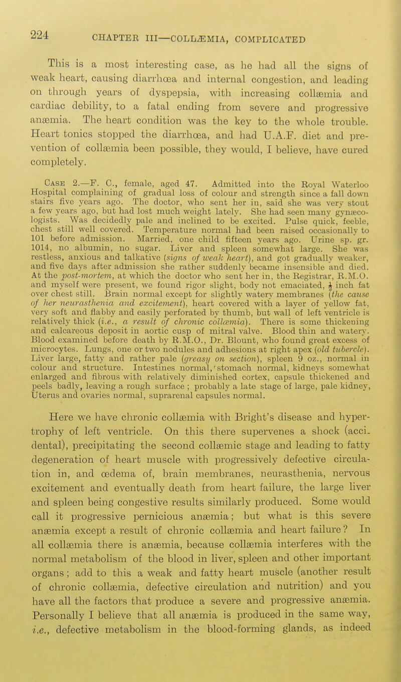 Tliis is a most interesting case, as he liad all the signs of weak heart, causing diarrhcBa and internal congestion, and leading on through years of dyspepsia, with increasing collaemia and cardiac debility, to a fatal ending from severe and progressive anaemia. The heart condition was the key to the whole trouble. Heart tonics stopped the diarrhoea, and had U.A.F. diet and pre- vention of colleemia been possible, they would, I believe, have cured completely. Case 2.—F. C, female, aged 47. Admitted into the Royal Waterloo Hospital complaining of gradual loss of colour and strength since a fall down stairs five .years ago. The doctor, who sent her in, said she was very stout a few years ago, but had lost much weight lately. She had seen many gynaeco- logists. Was decidedly pale and inclined to be excited. Pulse quick, feeble, chest still well covered. Temperature normal had been raised occasionally to 101 before admission. Married, one child fifteen years ago. Urine sp. gr. 1014, no albumin, no sugar. Liver and spleen somewhat large. She was restless, anxious and talkative {signs of weak heart), and got gradually weaker, and five days after admission she rather suddenly became insensible and died. At the j)ost-mortcm, at which the doctor who sent her in, the Registrar, R.M.O. and myself were present, we found rigor slight, body not emaciated, J inch fat over chest still. Brain normal except for slightly watery membranes (the cause of her neurastlienia and excitement), heart covered with a layer of yellow fat, very soft and flabby and easily perforated by thumb, but wall of left ventricle is relatively thick [i.e., a result of chronic colla;mia). There is some thickening and calcareous deposit in aortic cusp of mitral valve. Blood thin and watery. Blood examined before death by R.M.O., Dr. Blount, who found great excess of microcytes. Lungs, one or two nodules and adhesions at right apex {old tubercle). Liver large, fatty and rather pale {greasy on section), spleen 9 oz., normal in colour and structure. Intestines normal,'stomach normal, kidneys somewhat enlarged and fibrous with relatively diminished cortex, capsule thickened and peels badly, leaving a rough surface ; probablj' a late stage of large, pale kidnej', Uterus and ovaries normal, suprarenal capsules normal. Here we have chronic collaemia with Bright's disease and hyper- trophy of left ventricle. On this tliere supervenes a shock (acci- dental), precipitating the second collaemic stage and leading to fatty degeneration of heart muscle with progressively defective circula- tion in, and oedema of, brain membranes, neurasthenia, nervous excitement and eventually death from heart failure, the large liver and spleen being congestive results similarly produced. Some would call it progressive pernicious anaemia; but what is this severe anaemia except a result of chronic coUasmia and heart failure ? In all -collaemia there is anaemia, because coUasmia interferes with the normal metabolism of the blood in liver, spleen and other important organs; add to this a weak and fatty heart muscle (another result of chronic collaemia, defective circulation and nutrition) and you have all the factors that produce a severe and progressive anaemia. Personally I believe that all anaemia is produced in the same way, i.e., defective metabolism in the blood-forming glands, as indeed