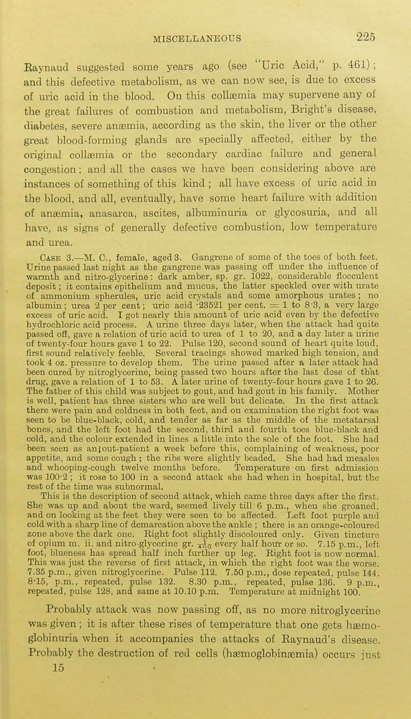 Eaynaucl suggested some years ago (see Uric Acid, p. 461); and this defective metabolism, as we can now see, is due to excess of uric acid in the blood. On this collEemia may supervene any of the great failures of combustion and metabolism, Bright's disease, diabetes, severe anosmia, according as the skin, the liver or the other great blood-forming glands are specially affected, either by the original coUiBmia or the secondary cardiac failure and general congestion; and all the cases we have been considering above are instances of something of this kind ; all have excess of uric acid in the blood, and all, eventually, have some heart failure with addition of anaemia, anasarca, ascites, albuminuria or glycosuria, and all have, as signs of generally defective combustion, low temperature and urea. Case 3.—M. C, female, aged 3. Gangrene of some of the toes of both feet. Urine passed last night as the gangrene was passing off under the influence of ■warmth and nitro-glycerine: dark amber, sp. gr. 1022, considerable flocculent deposit; it contains epithelium and mucus, the latter speckled over with m-ate of ammonium spherules, uric acid crystals and some amorphous urates ; no albimiin; urea 2 per cent; uric acid -23521 per cent. = 1 to 8-3, a very large excess of uric acid. I got nearly this amount of uric acid even by the defective hydrochloric acid process. A urine three days later, when the attack had quite passed off, gave a relation of uric acid to urea of 1 to 20, and a day later a urine of twenty-four hours gave 1 to 22. Pulse 120, second sound of heart quite loud, first sound relatively feeble. Several tracings showed marked high tension, and took 4 oz. pressure to develop them. The urine passed after a later attack had been cured by nitroglycerine, being passed two hours after the last dose of that drug, gave a relation of 1 to 53. A later urine of twenty-four hours gave 1 to 26. The father of this child was subject to gout, and had gout in his family. Mother is well, patient has three sisters who are well but delicate. In the first attack there were pain and coldness in both feet, and on examination the right foot was seen to be blue-black, cold, and tender as far as the middle of the metatarsal bones, and the left foot had the second, third and fourth toes blue-black and cold, and the colour extended in lines a little into the sole of the foot. She had been seen as an {out-patient a week before this, complaining of weakness, poor appetite, and some cough ; the ribs were slightly beaded. She had had measles and whooping-coiigh twelve months before. Temperature on first admission was 100-2 ; it rose to 100 in a second attack she had when in hospital, but the rest of the time was subnormal. This is the description of second attack, which came three days after the first. She was up and about the ward, seemed lively till 6 p.m., when she groaned, and on looking at the feet they were seen to be afiected. Left foot purple and cold with a sharp line of demarcation above the ankle ; there is an orange-coloured zone above the dark one. Right foot slightly discoloured only. Given tinctiire of opium m. ii. and nitre glycerine gr. every half hour or so. 7.15 p.m., left foot, blueness has spread half inch further up leg. Bight foot is now normal. This was just the reverse of first attack, in which the right foot was the worse. 7.35 p.m., given nitroglycerine. Pulse 112. 7.50 p.m., dose repeated, pulse 144. 8-15, p.m., repeated, pulse 132. 8.30 p.m., repeated, pulse 136. 9 p.m., repeated, pulse 128, and same at 10.10 p.m. Temperature at midnight 100. Probably attack was now passing off, as no more nitroglycerine was given; it is after these rises of temperature that one gets haemo- globinuria when it accompanies the attacks of Raynaud's disease. Probably the destruction of red cells (haemoglobinaemia) occurs just 15 •