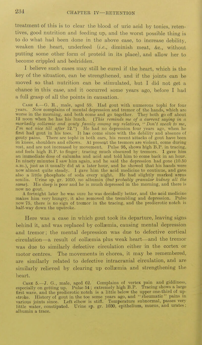 treatment of this is to clear tlie blood of uric acid by tonics, reten- tives, good nutrition and feeding up, and the worst possible thing is to do what liad been done in the above case, to increase debility, weaken tlie lieart, underfeed {i.e., diminish meat, &c., without putting some other form of proteid in its place), and allow her to become crippled and bedridden. I believe such cases may still be cured if the heart, which is the key of the situation, can be strengthened, and if the joints can be moved so that nutrition can be stimulated, but I did not get a chance in this case, and it occurred some years ago, before I had a full grasp of all the points in causation. Case 4.—G. R., male, aged 59. Had gout with numerous tophi for four j'ears. Now complains of mental depression and tremor of the hands, which are worse in the morning, and both come and go together. They both go off about 12 noon when he has his lunch. {This 7-eminds me of a current saying in a markedly collcemic and gouty family among my relatives, Don't sneak to mc, I'm not nice till after 12.) He had no depression four j-ears ago, when he first had gout in his toes. It has come since with the debility and absence of gouty pains. There are tophi in both ears, his recent attacks of gout have been in knees, shoulders and elbows. At present the tremors are violent, come during rest, and are not increased by movement. Pulse 95, shows high B.P. in tracing, and feels high B.P. to finger; tracing much obscured by tremors. I gave him an immediate dose of calumba and acid and told him to come back in an hour. In ninety minutes I saw him again, and he said the depression had gone (10.50 a.m.), just as it usually did at a later hour, and he showed that his hands were now almost quite steady. I gave him the acid medicine to continue, and gave also a little phosphate of soda every night. He had slightly marked arcus senilis. Urine sp. gr. 1010, no albumin (but probably granular kidney all the same). His sleep is poor and he is much depressed in the morning, and there is now no gout. A fortnight later he was sure he was decidedly better, and the acid medicine makes him very hungry, it also removed the trembling and depression. Pulse now 75, there is no sign of tremor in the tracing, and the predicrotic notch is half-way down the upstroke. Here was a case in which gout took its departure, leaving signs behind it, and was replaced by collamia, causing mental depression and tremor; the mental depression was due to defective cortical circulation—a result of collaemia plus weak heart—and the tremor was due to similarly defective circulation either in the cortex or motor centres. The movements in chorea, it may be remembered, are similarly related to defective intracranial circulation, and are similarly relieved by clearing up collaemia and strengthening the lieart. Case 5.—J. G., male, aged 62. Complains of vertex pain and giddiness, especially on getting up. Pulse 54 ; extremely high B.P. Tracing shows a large first wave, and the predicrotic notch is a little below the upper one-third of up- stroke. History of gout in the toe some years ago, and rheumatic pains in various joints since. Left elbow is stiff. Temperature subnormal, passes very little water, constipated. Urine sp. gr. 1030, epithelium, mucus, and urates; albumin a trace.