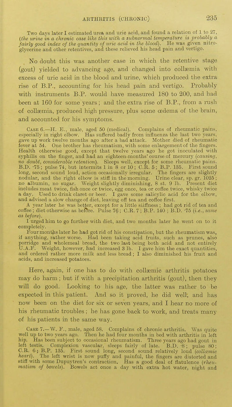 Two days later I estimated urea and uric acid, and found a relation of 1 to 27, {the urine in a chronic case like this with a subnormal temperature is probably a fairly good index of the quantity of uric acid in the blood). He was given nitro- glycerine and other retentives, and these relieved his head pain and vertigo. No doubt this was anotlier case in which the retentive stage (gout) yielded to advancing age, and changed into collaemia with excess of uric acid in the blood and urine, which produced the extra rise of B.P., accounting for his head pain and vertigo. Probably with instruments B.P. would liave measured 180 to 200, and had been at 160 for some years ; and the extra rise of B.P., from a rush of collaemia, produced high pressure, plus some oedema of the brain, and accounted for his symptoms. Case 6.—H. E., male, aged 50 (medical). Complains of rheumatic pains, especially in right elbow. Has suffered badly from influenza the last two years, gave up work twelve months ago after a bad attack. Mother died of rheumatic fever at 54. One brother has rheumatism, with some enlargement of the fingers. Health otherwise good, except that twelve years ago he got inoculated with Sj'philis on the finger, and had an eighteen-months' course of mercury {causing, no doubt, considerable retention). Sleeps well, except for some rheumatic pains. B. D. -75 ; pulse 74, but intermits 1 in 8 or 10 ; C.R. 5; B.P. 135. First sound long, second sound loud, action occasionally irregular. The fingers are slightly nodular, and the right elbow is stifi in the morning. Urine clear, sp. gr. 1025 ; no albumin, no sugar. Weight slightly diminishing, 8 st. 9 lb. Present diet includes meat twice, fish once or twice, egg once, tea or coffee twice, whisky twice a day. Used to drink claret or beer. I gave some salicylic acid for the elbow, and advised a slow change of diet, leaving off tea and coffee first. A year later he was better, except for a little stiffness ; had got rid of tea and coffee; diet otherwise as bef^e. Pulse 76 ; C.R. 7 ; B.P. 140 ; B.D. -75 {i.e., same as before). I urged him to go further with diet, and two months later he went on to it completely. Four montjis later he had got rid of his constipation, but the rheumatism was, if anything, rather worse. Had been taking acid fruits, such as prunes, also porridge and wholemeal bread, the two last being both acid and not entirely U.A.F. Weight, however, had increased 3 lb. I gave him the exact quantities, and ordered rather more milk and less bread; I also diminished his fruit and acids, and increased potatoes. Here, again, if one has to do with collaemic arthritis potatoes may do harm ; but if with a precipitation arthritis (gout), then they will do good. Looking to his age, the latter was rather to be expected in this patient. And so it proved, he did well', and has now been on the diet for six or seven years, and I hear no more of his rheumatic troubles ; he has gone back to work, and treats many of his patients in the same way. Case 7.—W. F., male, aged 58. Complains of chronic arthritis. Was quite well up to two years ago. Then he had four months in bed with arthritis in left hip. Has been subject to occasional rheumatism. Three years ago had gout in left testis. Complexion vascular, sleeps fairly of late. B.D. -8 ; pulse 80; C. R. 6; B.P. 135. First sound long, second sound relatively loud {colMviic heart). The left wrist is now puffy and painful, the fingers are distorted and stiff with some Dupuytren's contraction. Has a good deal of flatulence {rheu- matism of botuels). Bowels act once a day with extra hot water, night and