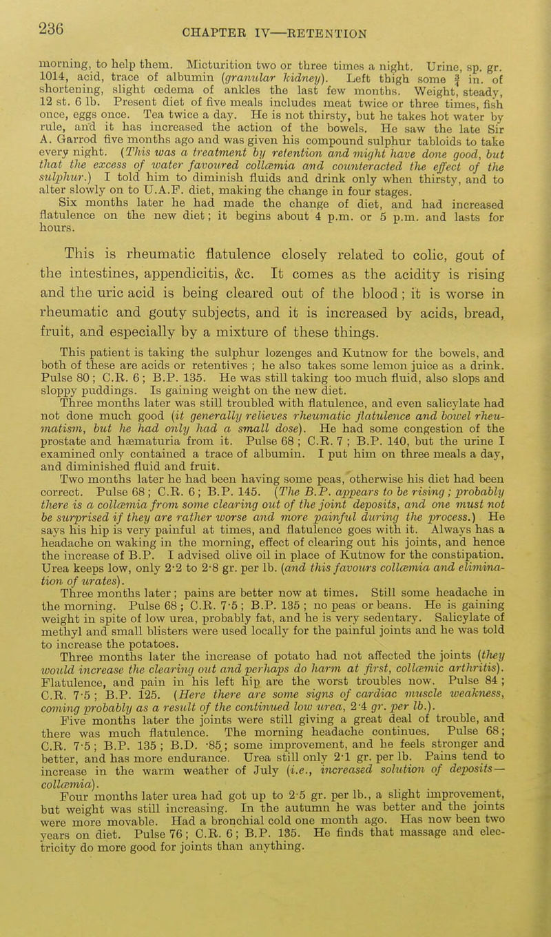 morning, to holp them. Micturition two or three times a night. Urine, sp. gr. 1014, acid, trace of albumin [granular kidney). Left thigh some ^ in. of shortening, slight oedema of ankles the last few months. Weight, steady, 12 st. 6 lb. Present diet of five meals includes meat twice or three times, fish once, eggs once. Tea twice a day. He is not thirsty, but he takes hot water by rule, and it has increased the action of the bowels. He saw the late Sir A. Garrod five months ago and was given his compound sulphur tabloids to take every night. (This was a treatment by retention and might have done good, but that the excess of water favoured collatmia and counteracted the effect of the sulphur.) I told him to diminish fluids and drink only when thirsty, and to alter slowly on to U.A.P. diet, making the change in four stages. Six months later he had made the change of diet, and had increased flatulence on the new diet; it begins about 4 p.m. or 5 p.m. and lasts for hours. This is rheumatic flatulence closely related to colic, gout of the intestines, appendicitis, &c. It comes as the acidity is rising and the uric acid is being cleared out of the blood; it is worse in rheumatic and gouty subjects, and it is increased by acids, bread, fruit, and especially by a mixture of these things. This patient is taking the sulphur lozenges and Kutnow for the bowels, and both of these are acids or retentives ; he also takes some lemon juice as a drink. Pulse 80 ; C.R. 6 ; B.P. 135. He was still taking too much fluid, also slops and sloppy puddings. Is gaining weight on the new diet. Three months later was still troubled with flatulence, and even salicylate had not done much good [it generally relieves rheumatic flatulence and boivel rheu- matism, but he had only had a small dose). He had some congestion of the prostate and haematuria from it. Pulse 68 ; C.R. 7 ; B.P. 140, but the urine I examined only contained a trace of albumin. I put him on three meals a day, and diminished fluid and fruit. Two months later he had been having some peas, otherwise his diet had been correct. Pulse 68; C.R. 6; B.P. 145. {The B.P. appeals to be rising; probably there is a collamia from some clearing out of the joint deposits, and one must not be surprised if they are rather worse and more painful during the ^;7-ocess.) He says his hip is very painful at times, and flatulence goes with it. Always has a headache on waking in the mornmg, effect of clearing out his joints, and hence the increase of B.P. I advised olive oil in place of Kutnow for the constipation. Urea keeps low, only 2-2 to 2-8 gr. per lb. (and this favours collmmia and elimina- tion of urates). Three months later ; pains are better now at times. Still some headache in the morning. Pulse 68 ; C.R. 7'5; B.P. 135; no peas or beans. He is gaining weight in spite of low urea, probably fat, and he is very sedentary. Salicylate of methyl and small blisters were used locally for the painful joints and he was told to increase the potatoes. Three months later the increase of potato had not affected the joints (tlt^y loould increase the clearing out and perhaps do harm at first, collcvmic arthritis). Flatulence, and pain in his left hip are the worst troubles now. Pulse 84 ; C.R. 7-5 ; B.P. 125. (Here there are some signs of cardiac muscle weakness, coming pivbably as a result of the continued low tirea, 2-4 gr. per lb.). Five months later the joints were still giving a great deal of trouble, and there was much flatulence. The morning headache continues. Pulse 68; C.R. 7'5; B.P. 135; B.D. -85; some improvement, and he feels stronger and better, and has more endurance. Urea still only 2-1 gr. per lb. Pains tend to increase in the warm weather of July (i.e., increased solution of deposits — collcemia). Four months later urea had got up to 2 5 gr. per lb., a slight miprovement, but weight was still increasing. In the autumn he was better and the joints were more movable. Had a bronchial cold one month ago. Has now been two years on diet. Pulse 76; C.R. 6; B.P. 135. He finds that massage and elec- tricity do more good for joints than anything.