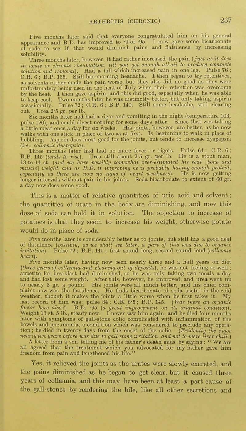 Five montlis later said that everyone congratulated him on his general appearance and B.D. has improved to -9 or -95. I now gave some bicarbonate of soda to see if that would diminish pains and flatulence by increasing solubility. . . . Three months later, however, it had rather increased the pain (just as it does in acute or chronic rheumatism, till you get enough alkali to produce coi7iplete solution and removal). Had a fall which increased pain in one leg. Pulse 76 ; C.R. 6 ; B.P. 135. Still has morning headache. I then began to try retentives, as solvents rather made the pain worse, but they also did no good as they were unfortimately being used in the heat of July when their retention was overcome by the heat. I then gave aspirin, and this did good, especially when he was able to keep cool. Two months later he was distinctly better, but only taking aspirin occasionally. Pulse 72; C.R. 6; B.P. 140. Still some headache, still clearing out. Urea 2-5 gr. per lb. Six months later had had a rigor and vomiting in the night (temperature 103, pulse 120), and could digest nothing for some days after. Since that was taking a little meat once a day for six weeks. His joints, however, are better, as he now walks with one stick in place of two as at first. Is beginning to walk in place of hobbling. Aspirin does most good for the joints, but tends to increase dyspepsia {i e., collcemic dyspepsia). Three months later had had no more fever or rigors. Pulse 64 ; C.R. 6; B.P. 145 (tends to rise). Urea still about 2-5 gr. per lb. He is a stout man, 13 to 14 st. (and we have possibly someivhat over-estimated his real [bone and mtiscle] tueight, and as B.D. is improving he is probably having enough proteid, especially as there wre noio no signs of heart lueakness). He is now getting longer intervals without pain in his joints. Soda bicarbonate to extent of 60 gr. a day now does some good. This is a matter of relative quantities of uric acid and solvent; the quantities of urate in the body are diminishing, and now this dose of soda can hold it in solution. The objection to increase of potatoes is that they seem to increase his vpeight, otherwise potato would do in place of soda. Five months later is considerably better as to joints, but still has a good deal of flatulence (possibly, as lue shall see later, a part of this was due to organic irritation). Pulse 72; B.P. 145; first sound long, second sound loud {collcemic lieart). Five months later, having now been nearly three and a half years on diet (three years of collcemia and clearing out of deposits), he was not feeling so well; appetite for breakfast had diminished, so he was only taking two meals a day and had lost some weight. After this, however, he improved, and urea went up to nearly 3 gr. a pound. His joints were all much better, and his chief com- plaint now was the flatulence. He finds bicarbonate of soda useful in the cold weather, though it makes the joints a little worse when he first takes it. My last record of him was: pulse 84; C.R. 6-5; B.P. 145. (Was there an organic factor here also?) B.D. '95 (a great improvement on its original condition). Weight 13 st. 5 lb., steady now. I never saw him again, and he died four months later with symptoms of gall-stone colic complicated with inflammation of the bowels and pneumonia, a condition which was considered to preclude any opera- tion ; he died in twenty days from the onset of the colic. (Evidently the rigor nearly two years before was due to gall-stone irritation, and not to mere liver chill.) A letter from a son telling me of his father's death ends by saying :  We are a,ll agreed that the treatment which you advocated for my father gave him freedom from pain and lengthened his life. Yes, it relieved the joints as the urates were slowly excreted, and the pains diminished as he began to get clear, but it caused three years of coUaemia, and this may have been at least a part cause of the gall-stones by rendering the bile, like all other secretions and