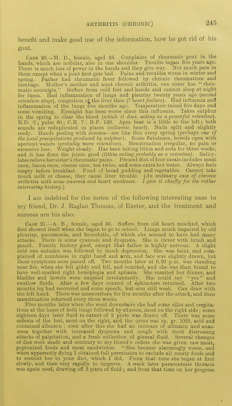 benefit and make good use of the information, how he got rid of his gout. Case 20.—M. D., female, aged 48. Complains of rheumatic gout in the hands, which are nodular, also in one shoulder. Trouble began five years ago. There is much loss of power in the bands and they give way. Not much pain in them except when a joint first gets bad. Pains and troubles worse in winter and spring. Father had rheumatic fever followed by chronic rheumatism and lumbago. Mother's mother and aunt chronic arthritis, one sister has  rheu- matic neuralgia. Suffers from cold feet and hands and cannot sleep at night for them. Had inflammation of lungs and pleurisy twenty years ago (second retention stage), congestion o^the liver then (? heart failure). Had influenza and inflammation of the lungs five months ago. Temperature raised five days and some vomiting. Eyesight has been worse since this influenza. Takes sulphur in the spring to clear the blood [which it does, acting as a powerficl retentive). B.D. -7; pulse 80; C.R. 7 ; B.P. 130. Apex beat is a little to the left; both sounds are reduplicated in places [collasmic heart). Nails split and slightly reedy. Hands peeling with eczema—are like this every spring {'perhaps one of the local precipitations pyroduced by sulphur). Some flatulence, bowels open with aperient waters (prohahly moj-e retentives). Menstruation irregular, no pain or excessive loss. Weight steady. Has been taking lithia and soda for three weeks, and it has done the joints good [lithia acting probably as a retentive). Salicy- lates relieve her sister's rheumatic pains. Present diet of four meals includes meat once, bacon once, cheese once, tea twice, and some extra hot water. Always feels empty before breakfast. Fond of bread pudding and vegetables. Cannot take much milk or cheese, they cause liver trouble. [An ordinary case of chronic arthritis with some ancBmia and heart tueakness. I give it chiefly for tlie rather interesting history.) I am indebted for the notes of the following interesting case to my friend, Dr. J. Kaglan Thomas, of Exeter, and the treatment and success are his also. Case 21.—A. B., female, aged 30. Suffers from old heart mischief, which first showed itself when she began to go to school. Lungs much impaired by old pleurisy, pneumonia, and bronchitis, of which she seemed to have had many attacks. There is some cj'anosis and dyspnoea. She is clever with brush and pencil. Family history good, except that father is highly nervous. A slight cold one autumn was followed by much depression. She was faint, and com- plained of numbness in right hand and arm, and face was slightly drawn, but these symptoms soon passed ofi. Two months later at 6.30 p.m. was standing near fire, when she felt giddy and fell, and vomited, and she was then found to have well-marked right hemiplegia and aphasia. She vomited her dinner, and bladder and bowels were emptied involuntarily. She could say yes and swallow fluids. After a few days control of sphincters returned. After two months leg had recovered and some speech, but arm still weak. Can draw with the left hand. There was amenorrhoea for five months after the attack, and then menstruation returned every three weeks. Five months later when she went downstairs she had some rales and crepita- tions at the bases of both lungs followed by effusion, most on the right side ; some eighteen days later fluid to extent of 3 pints was drawn off. There was some oedema of the feet, most on the right, and the urine was sp. gr. 1028, acid and contained albumin ; soon after this she had an increase of albumin and anas- serea together with increased dyspnoea and cough with most distressing attacks of palpitation, and a fresh collection of pleural fluid. Several changes of diet were made and contrary to my friend's orders she was given raw meat, peptonized foods and meat sandwiches.  She became alarmingly worse, and when apparently dying I obtained full permission to exclude all meaty foods and to restrict her to your diet, which I did. From that time she began at first slowly, and then very rapidly to improve. A week later paracentesis thoracis was again used, drawing off 3 pints of fluid ; and from that time on her progress