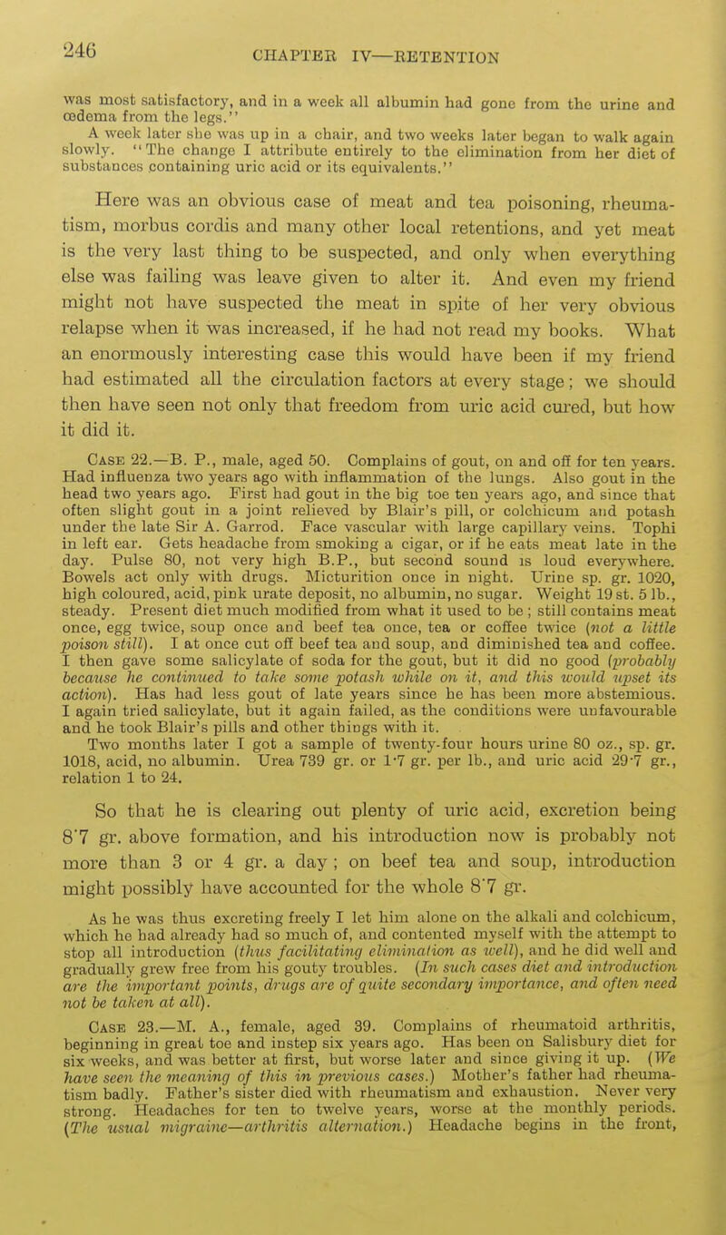 was most satisfactory, and in a week all albumin had gone from the urine and oedema from the legs. A week later she was up in a chair, and two weeks later began to walk again slowly. The change I attribute entirely to the elimination from her diet of substances containing uric acid or its equivalents. Here was an obvious case of meat and tea poisoning, rheuma- tism, morbus cordis and many other local retentions, and yet meat is the very last thing to be suspected, and only when everything else was failing was leave given to alter it. And even my friend might not have suspected the meat in spite of her very obvious relapse when it was increased, if he had not read my books. What an enormously interesting case this would have been if my friend had estimated all the circvilation factors at every stage; we shotdd then have seen not only that freedom from uric acid cured, but how it did it. Case 22.—B. P., male, aged 50. Complains of gout, on and oS for ten years. Had influenza two years ago with inflammation of the lungs. Also gout in the head two years ago. First had gout in the big toe ten years ago, and since that often slight gout in a joint relieved by Blair's pill, or colchicum and potash under the late Sir A. Garrod. Face vascular with large capillary veins. Tophi in left ear. Gets headache from smoking a cigar, or if he eats meat late in the day. Pulse 80, not very high B.P., but second sound is loud everywhere. Bowels act only with drugs. Micturition once in night. Urine sp. gr. 1020, high coloured, acid, pink urate deposit, no albumin, no sugar. Weight 19 st. 5 lb., steady. Present diet much modified from what it used to be ; still contains meat once, egg twice, soup once and beef tea once, tea or coSee twice (not a little poison still). I at once cut off beef tea and soup, and diminished tea and coffee. I then gave some salicylate of soda for the gout, but it did no good (i^robably because he continued to take some potash while on it, and this would upset its action). Has had less gout of late years since he has been more abstemious. I again tried salicylate, but it again failed, as the conditions were unfavourable and he took Blair's pills and other things with it. Two months later I got a sample of twenty-four hours urine 80 oz., sp. gr. 1018, acid, no albumin. Urea 739 gr. or 1*7 gr. per lb., and uric acid 29-7 gr., relation 1 to 24. So that he is clearing out plenty of uric acid, excretion being 8*7 gr. above formation, and his introduction now is probably not more than 3 or 4 gr. a day ; on beef tea and soup, introduction might possibly have accounted for the whole 8'7 gr. As he was thus excreting freely I let him alone on the alkali and colchicum, which he had already had so much of, and contented myself with the attempt to stop all introduction (thus facilitating eliminalio^i as tvell), and he did well and gradually grew free from his gouty troubles. (In such cases diet and introduction are the important points, drugs are of quite secondary importance, and often need not be taken at all). Case 23.—M. A., female, aged 39. Complains of rheumatoid arthritis, beginning in great toe and instep six years ago. Has been on Salisbury diet for six weeks, and was bettor at first, but worse later and since giving it up. (We have seen the meaniyig of this in previous cases.) Mother's father had rheuma- tism badly. Father's sister died with rheumatism and exhaustion. Never very strong. Headaches for ten to twelve years, worse at the monthly periods. (The usual migraine—arthritis alternation.) Headache begins in the front,