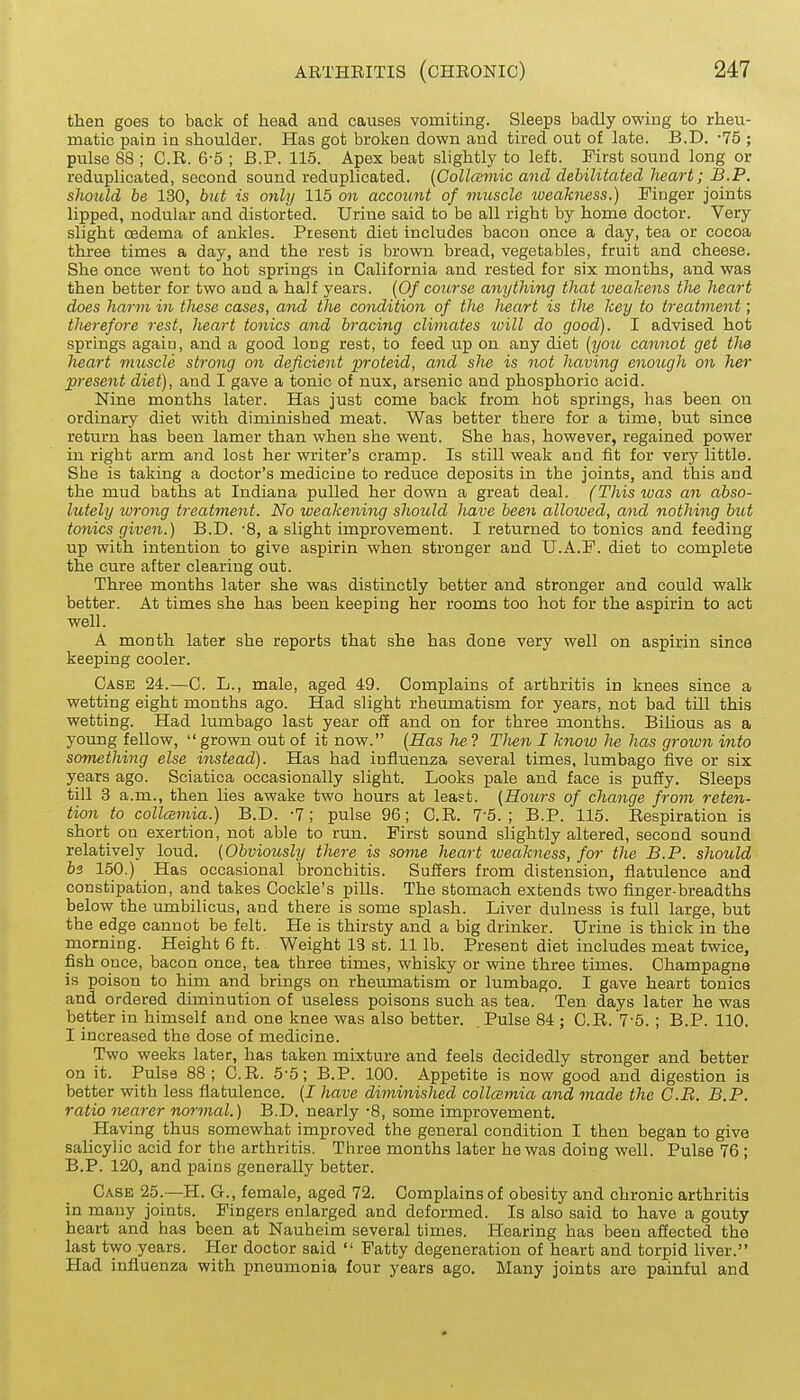 then goes to back of head and causes vomiting. Sleeps badly owing to rheu- matic pain in shoulder. Has got broken down and tired out of late. B.D. -75 ; pulse 88 ; G.R. 6-5 ; B.P. 116. Apex beat slightly to left. First sound long or reduplicated, second sound reduplicated. {Collccmic and debilitated heart; B.P. sJiould be 130, but is only 115 on account of muscle weakness.) Finger joints lipped, nodular and distorted. Urine said to be all right by home doctor. Very slight oedema of ankles. Present diet includes bacon once a day, tea or cocoa three times a day, and the rest is brown bread, vegetables, fruit and cheese. She once went to hot springs in California and rested for six months, and was then better for two and a haif years. [Of course anything that weakens the heart does harm in tliese cases, and the condition of the heart is tJie key to treatment; therefore rest, heart tonics and bracing climates ivill do good). I advised hot springs again, and a good long rest, to feed up on any diet (you cannot get the heart muscle strong on deficient proteid, and she is not having enough on her present diet), and I gave a tonic of nux, arsenic and phosphoric acid. Nine months later. Has just come back from hot springs, has been on ordinary diet with diminished meat. Was better there for a time, but since return has been lamer than when she went. She has, however, regained power in right arm and lost her writer's cramp. Is still weak and fit for very little. Sbe is taking a doctor's medicine to reduce deposits in the joints, and this and the mud baths at Indiana pulled her down a great deal. (This was an abso- lutely wrong treatment. No weakening should have been allowed, and nothing but tonics given.) B.D. -8, a slight improvement. I returned to tonics and feeding up with intention to give aspirin when stronger and U.A.F. diet to complete the cure after clearing out. Three months later she was distinctly better and stronger and could walk better. At times she has been keeping her rooms too hot for the aspirin to act well. A month later she reports that she has done very well on aspirin since keeping cooler. Case 24.—C. L., male, aged 49. Complains of arthritis in knees since a wetting eight months ago. Had slight rheumatism for years, not bad till this wetting. Had lumbago last year oS and on for three months. Bilious as a young fellow, grown out of it now. [Has he? Tlien I know lie has grown into something else instead). Has had influenza several times, lumbago five or six years ago. Sciatica occasionally slight. Looks pale and face is pufiy. Sleeps till 3 a.m., then lies awake two hours at least. (Hours of change from reten- tion to collcBmia.) B.D. -7; pulse 96; G.R. 7-5.; B.P. 115. Respiration is short on exertion, not able to run. First sound slightly altered, second sound relatively loud. (Obviously there is some heart lueakness, for the B.P. should bi 150.) Has occasional bronchitis. Suffers from distension, flatulence and constipation, and takes Cockle's pills. The stomach extends two finger-breadths below the umbilicus, and there is some splash. Liver dulness is full large, but the edge cannot be felt. He is thirsty and a big drinker. Urine is thick in the morning. Height 6 ft. Weight 13 st. 11 lb. Present diet includes meat twice, fish once, bacon once, tea three times, whisky or wine three times. Champagne is poison to him and brings on rheumatism or lumbago. I gave heart tonics and ordered diminution of useless poisons such as tea. Ten days later he was better in himself and one knee was also better. Pulse 84 ; C.R. '7-5. ; B.P. 110. I increased the dose of medicine. Two weeks later, has taken mixture and feels decidedly stronger and better on it. Pulse 88; G.R. 5-5; B.P. 100. Appetite is now good and digestion is better with less flatulence. (I have diminished collcemia and made the C.B. B.P. ratio nearer normal.) B.D. nearly -8, some improvement. Having thus somewhat improved the general condition I then began to give salicylic acid for the arthritis. Three months later he was doing well. Pulse 76 ; B.P. 120, and pains generally better. Case 25.—H. G., female, aged 72. Complains of obesity and chronic arthritis in many joints. Fingers enlarged and deformed. Is also said to have a gouty heart and has been at Nauheim several times. Hearing has been afiected the last two years. Her doctor said  Fatty degeneration of heart and torpid liver. Had influenza with pneumonia four years ago. Many joints are painful and