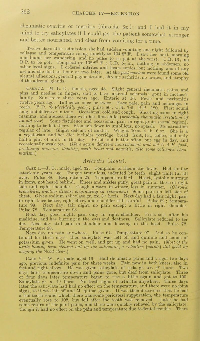 2G2 rheumatic ovaritis or metritis (fibroids, &c.) ; and I had it in my mind to try sahcyhites if I could get the patient somewhat stronger and better nourished, and clear from vomiting for a time. Twelve days after admission she had sudden vomiting one night followed by collapse and temperature rising quickly to 104'8= P. I saw her next morning and found her wandering, and no pulse to be got at the wrist. C R 13 ■ no B.P. to be got. Temperature 102-8 F. ; CD. 5^ in., nothing in abdomen', no other local signs. I ordered nitrites and heart tonics, but nothing was of any use and she died an hour or two later. At the 2)ost-mortem were found some old pleural adhesions, general pigmentation, chronic arthritis, no urates, and atrophy of the adrenal glands. Case 52.—M. L. D., female, aged 48. Slight general rheumatic pains, and pins and needles in fingers, said to have arterial sclerosis ; gout in mother's family. Sunstroke three years ago. Enteric at 16. Fever and peritonitis twelve years ago. Influenza once or twice. Face pale, pain and neuralgia in teeth. B.D. -6 {decidedly poor) ; pulse 80; C.R. 7-5; B.P. 120. First sound long and defective in tone. Occasional cold and cough. Shooting pains in right mamma, and abscess there with her first child {probably rJmimatic irritation of an old scar). Some flatulence and occasional pain in right groin (cfecal region), nothing to be felt there. Stomach down to umbilicus, no splash. Menstruatiori regular of late. Slight cedema of ankles. Weight 10 st. 4 lb. 6 oz. She is a a vegetarian, and her diet includes porridge, bread, fruit, tea, cofiee, and only half a pint of milk in the day. Bread and butter often, one egg in day, and occasionally weak tea. (Here again deficient nourishment and not U.A.F. food, producing anccmia, debility, iceak heart and neuritis, also some collamic rheu- matism.) Arthritis (Acute). Case 1.—J. G., male, aged 32. Complains of rheumatic fever. Had similar attack six years ago. Tongue tremulous, indented by teeth, slight white fur all over. Pulse 88. Respiration 25. Temperature 99-4. Heart, systolic murmur in front, not heard behind. Knees and ankles pufiy, great pain in those of right side and right shoulder. Cough always in winter, less in summer. {Chronic bronchitis, another disease originating in retention.) Some pain on left side of chest. Given sodium salicylate gr. xx. 3'^ horis. Next day had a fair night, pain in right knee better, right elbow and shoulder still painful. Pulse 82 ; tempera- ture 99. Next day, fair night, no pain except a little in right shoulder. Pulse 78. Temperature 98. Next day, good night, pain only in right shoulder. Feels sick after his medicine, and has buzzing in the ears and deafness. Salicylate reduced to ter die. Next day still jpain in shoulder and buzzing in the head. Pulse 72. Temperature 98. Next day no pain anywhere. Pulse 64. Temperature 97. And so he con- tinued for three days ; then salicylate was left ofi and quinine and iodide of potassium given. He went on well, and got up and had no pain. {Most of the urate having been cleared out by the salicylate, a retentive (iodide) did good by keeping the blood clear.) Case 2.—W. S., male, aged 13. Had rheumatic pains and a rigor two days ago, previous indefinite pain for thi'ee weeks. Pain now in both knees, also in feet and right elbow. He was given salicylate of soda gr. xv. 4'^ horis. Two days later temperature down and pains gone, but deaf from salicylate. Three or four days later temperature began to rise a little again and got to 100. Salicylate gr. x. 4'^ horis. No fresh signs of arthritis anywhere. Three days later the salicylate had had no effect on the temperature, and there were no joint signs, so it was left off and M. quinfe given. It was then discovered that he had a bad tooth round which there was some periosteal suppuration, the temperature eventually rose to 102, but fell after the tooth was removed. Later he had some return of the joint pains, and these were quickly relieved by the salicylate, though it had no effect on the pain and temperature due to dental trouble. There