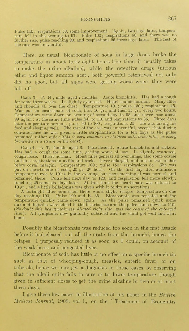 Pulse 140 ; respirations 53, some improvement. Again, two days later, tempera- ture fell in the evening to 97. Pulse 100; respirations 40, and there was no further rise, pulse reaching 90, and respirations 25 three days later. The rest of the case was uneventful. Here, as usual, bicarbonate of soda in large doses broke the temperature in about forty-eight hours (the time it usually takes to make the urine alkaline), while the retentive drugs (nitrous ether and liquor ammon. acet., both powerful retentives) not only did no good, but all signs were getting worse when they were left off. Case 3.—P. N., male, aged 7 months. Acute bronchitis. Has had a cough for some three weeks. Is slightly cyanosed. Heart sounds normal. Many rales and rhonchi all over the chest. Temperature 101; pulse 130 ; respirations 45. Was irat on bicarbonate of soda, first 10 gr., and then 15 gr., every two hours. Temperature came down on evening of second day to 98 and never rose above 99 again ; at the same time pulse fell to 110 and respirations to 35. Three days later temperature normal; pulse 90 to 100 ; respirations 25. He was taking his food and sleeping well. The rest of the case was uneventful, except that during convalescence he was given a little strophanthus for a few days as the pulse remained rather quick [this is very common in children with bronchitis, as every bronchitis is a strain on the heart). Case 4.—A. T,, female, aged 3. Case headed: Acute bronchitis and rickets. Has had a cough for some time, getting worse of late. Is slightly cyanosed, cough loose. Heart normal. Moist rales general all over lungs, also some coarse and fine crepitations in axilla and back. Liver enlarged, and one to two inches below costal margin. Temperature 100 ; pulse 150 ; respirations 35. She was put on bicarbonate of soda, 20 gr. 2'5 horis. On the first day after admission temperature rose to 101-4 in the evening, but next morning it was normal and remained there. Pulse fell next day to 120, and respiration fell more slowly, touching 25 some six days later. At this time the bicarbonate was reduced to 10 gr., and a little belladonna was given with it to dry up secretions. A fortnight after admission there was a slight relapse, temperature on one day reaching 100. Pulse 120 and R. 35. Bicarbonate was repeated and the temperature quickly came down again. As the pulse remained quick some nux and digitalis were added to the bicarbonate and the j)ulse came down to 110. [No doubt this heart\weakness, dilated right side, ivas the cause of the enlarged liver). All sjanptoms now graduallj' subsided and the child got well and went home. Possibly the bicarbonate was reduced too soon in the first attack before it had cleared out all the urate from the bronchi, hence the relapse. I purposely reduced it as soon as I could, on account of the weak heart and congested liver. Bicarbonate of soda has little or no effect on a specific bronchitis such as that of whooping-cough, measles, enteric fever, or on tubercle, hence we may get a diagnosis in these cases by observing that the alkali quite fails to cure or to lower temperature, though given in sufficient doses to get the urine alkaline in two or at most three days. I give these few cases in illustration of my paper in the British Medical Jonrncd, 1908, vol i., on the Treatment of Bronchitis