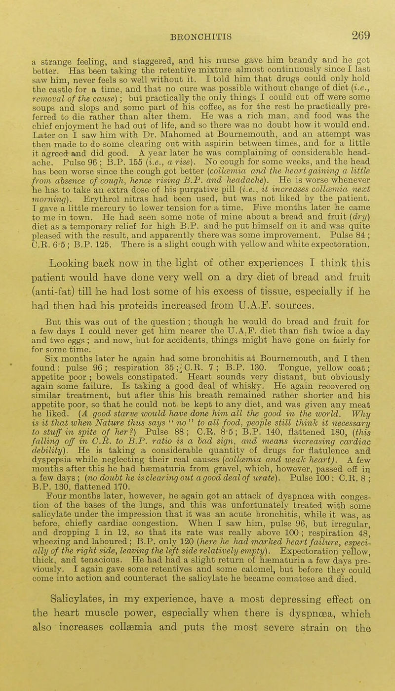 a strcange feeling, and staggered, and his nurse gave him brandy and he got better. Has been taking the retentive mixture almost continuously since I last saw him, never feels so well without it. I told him that drugs could only hold the castle for a time, and that no cure was possible without change of diet {i.e., removal of the cause); but practically the only things I could cut off were some soups and slops and some part of his coffee, as for the rest he practically pre- ferred to die rather than alter them. He was a rich man, and food was the chief enjoyment he had out of life, and so there was no doubt how it would end. Later on I saw him with Dr. Mahomed at Bournemouth, and an attempt was then made to do some clearing out with aspirin between times, and for a little it agreed and did good. A year later he was complaining of considerable head- ache. Pulse 96 ; B.P. 155 {i.e., a rise). No cough for some weeks, and the head has been worse since the cough got better {collcemia and the heart gaining a little from absence of cough, hence rising B.P. and headache). He is worse whenever he has to take an extra dose of his purgative pill (i.e., it increases collcemia next morning). Erythrol nitras had been used, but was not liked by the patient. I gave a little mercury to lower tension for a time. Five months later he came to me in town. He had seen some note of mine about a bread and fruit (dry) diet as a temporary relief for high B.P. and he put himself on it and was quite jjleased with the result, and apparently there was some improvement. Pulse 84 ; G.R. 6'5 ; B.P. 125. There is a slight cough with yellow and white expectoration. Looking back now in the light of other experiences I think this patient would have done very well on a dry diet of bread and fruit (anti-fat) till he had lost some of his excess of tissue, especially if he had then had his proteids increased from U.A.F. sources. But this was out of the question; though he would do bread and fruit for a few days I could never get him nearer the U.A.F. diet than fish twice a day and two eggs ; and now, but for accidents, things might have gone on fairly for for some time. Six months later he again had some bronchitis at Bournemouth, and I then found: pulse 96; respiration 35;-'C.R. 7; B.P. 130. Tongue, yellow coat; appetite poor ; bowels constipated. Heart sounds very distant, but obviously again some failure. Is taking a good deal of whisky. He again recovered on similar treatment, but after this his breath remained rather shorter and his appetite poor, so that he could not be kept to any diet, and was given any meat he liked. {A good starve would have done him all the good m the ivorld. Wliy is it that when Nature thus says no to all food, people still think it necessary to stuff in spite of her?) Pulse 88; G.R. 8-5; B.P. 140, flattened 180, {this falling off in C.B. to B.P. ratio is a bad sign, and means increasing cardiac debility). He is taking a considerable quantity of drugs for flatulence and dyspepsia while neglecting their real causes {collcemia and weak heart). A few months after this he had haematuria from gravel, which, however, passed off in a few days ; (no doubt he is clearing out a good deal of urate). Pulse 100 : G.R. 8 ; B.P. 130, flattened 170. Four months later, however, he again got an attack of dyspnoea with conges- tion of the bases of the lungs, and this was unfortunately treated with some salicylate under the impression that it was an acute bronchitis, while it was, as before, chiefly cardiac congestion. When I saw him, pulse 96, but irregular, and dropping 1 in 12, so that its rate was really above 100 ; respiration 48, wheezing and laboured; B.P. only 120 (here lie had marked heart failure, especi- ally of the right side, leaving the left side relatively empty). Expectoration yellow, thick, and tenacious. He had had a slight return of haematuria a few days pre- viously. I again gave some retentives and some calomel, but before they could come into action and counteract the salicylate he became comatose and died. Salicylates, in my experience, have a most depressing effect on the heart muscle power, especially when there is dyspnoea, which also increases coUaemia and puts the most severe strain on the