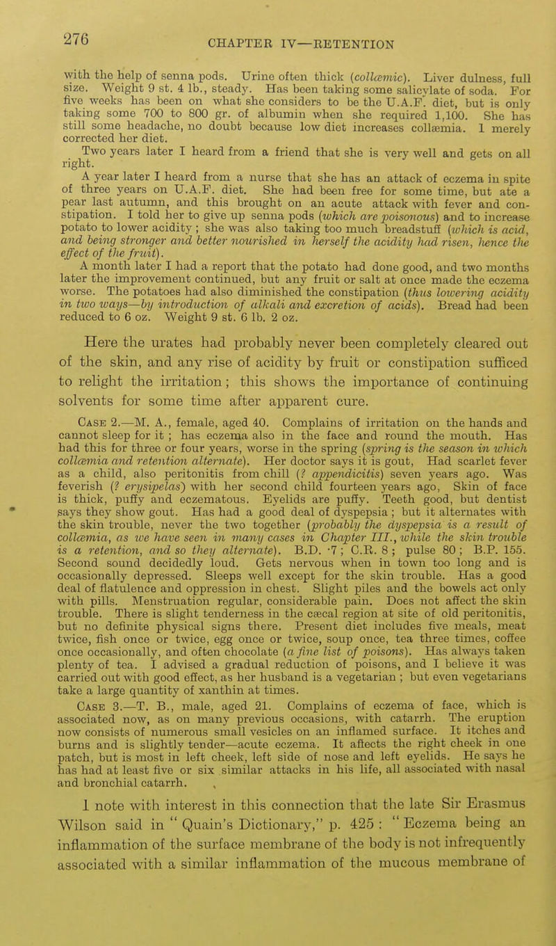 Avith the help of senna pods. Urino often thick (collccmic). Liver dulness, full size. Weight 9 st. i lb., steady. Has been taking some salicylate of soda. ' For five v^eeks has been on what she considers to be the U.A.P diet, but is only taking some 700 to 800 gr. of albumin when she required 1,100. She has still some headache, no doubt because low diet increases collsemia. 1 merely corrected her diet. Two years later I heard from a friend that she is very well and gets on all right. A year later I heard from a nurse that she has an attack of eczema in spite of three years on U.A.F. diet. She had been free for some time, but ate a pear last autumn, and this brought on an acute attack with fever and con- stipation. I told her to give up senna pods {which are jJoisonous) and to increase potato to lower acidity ; she was also taking too much breadstuli {which is acid, and being stronger and better nourished in herself the acidity had risen, Iwncc tlie effect of the fruit). A month later I had a report that the potato had done good, and two months later the improvement continued, but any fruit or salt at once made the eczema worse. The potatoes had also diminished the constipation {thus loicering acidity in two ways—by introduction of alkali and excretion of acids). Bread had been reduced to 6 oz. Weight 9 st. 6 lb. 2 oz. Here the urates had probably never been completely cleared out of the skin, and any rise of acidity by fruit or constipation sufficed to relight the irritation; this shows the importance of continuing solvents for some time after apparent cure. Case 2.—M. A., female, aged 40. Complains of irritation on the hands and cannot sleep for it ; has eczema also in the face and round the mouth. Has had this for three or four years, worse in the spring {spring is tlie season in ichich collcBViia and retention alternate). Her doctor says it is gout, Had scarlet fever as a child, also peritonitis from chill appendicitis) seven years ago. Was feverish (? erysipelas) with her second child fourteen years ago, Skin of face is thick, pufiy and eczematous. Eyelids are pufiy. Teeth good, but dentist says they show gout. Has had a good deal of dyspepsia ; but it alternates with the skin trouble, never the two together {probably the dyspepsia is a result of collcemia, as ive have seen in many cases in Chapter III., ivhile the skin trouble is a retention, and so they alternate). B.D. -7; C.R. 8; pulse 80; B.P. 155. Second sound decidedly loud. Gets nervous when in town too long and is occasionally depressed. Sleeps well except for the skin trouble. Has a good deal of flatulence and oppression in chest. Slight piles and the bowels act only with pills. Menstruation regular, considerable pain. Does not affect the skin trouble. There is slight tenderness in the csecal region at site of old peritonitis, but no definite physical signs there. Present diet includes five meals, meat twice, fish once or twice, egg once or twice, soup once, tea three times, cofEee once occasionally, and often chocolate {a fine list of poiso7is). Has always taken plenty of tea. I advised a gradual reduction of poisons, and I believe it was carried out with good effect, as her husband is a vegetarian ; but even vegetarians take a large quantity of xanthin at times. Case 3.—T. B., male, aged 21. Complains of eczema of face, which is associated now, as on many previous occasions, with catarrh. The eruption now consists of numerous small vesicles on an inflamed surface. It itches and burns and is slightly tender—acute eczema. It afiects the right cheek in one patch, but is most in left cheek, left side of nose and left eyelids. He says he has had at least five or six similar attacks in his life, all associated with nasal and bronchial catarrh. 1 note with interest in this connection that the late Sir Erasmus Wilson said in  Quain's Dictionary, p. 425: Eczema being an inflammation of the surface membrane of the body is not infrequently associated with a similar inflammation of the mucous membrane of