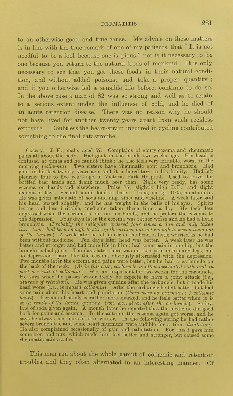 to an otherwise good and true cause. My advice on these matters is in Hne with the true remark of one of my patients, that ' It is not needful to be a fool because one is pious, nor is it necessary to be one because you return to the natural foods of mankind. It is only necessary to see that you get these foods in thek natural condi- tion, and without added poisons, and take a proper quantity ; and if you otherwise led a sensible Hfe before, continue to do so. In the above case a man of 82 was so strong and well as to retain to a serious extent under the influence of cold, and he died of an acute retention disease. There was no reason why he should not have lived for another twenty years apart from such reckless exposure. Doubtless the heart-strain incurred in cycling contributed something to the final catastrophe. Case 7.—J. B., male, aged 57. Complains of gouty eczema and rheumatic pains all about the body. Had gout in the hands two weeks ago. His head is confused at times and he cannot think ; he also feels very irritable, worst in the morning (coUaimia). Two sisters have rheumatic gout and bronchitis. Had gout in his feet twenty years ago, and it is hereditary in his family. Had left pleurisy four to five years ago in Victoria Park Hospital. Used to travel for bottled beer trade and drani much beer then. Nails very reedy, has some eczema on hands and elsewhere. Pulse 75; slightly high B.P., and slight oedema of legs. Second sound loud at base. Urine, sp. gr. 1005, no albumin. He was given salicylate of soda and ung. zinci and vaseline. A week later said his head buzzed slightly, and he has weight in the balls of his eyes. Spirits better and less irritable, medicine taken three times a day. He feels less depressed when the eczema is out on his hands, and he prefers the eczema to the depression. Pour days later the eczema was rather worse and he had a little bronchitis. {Probably the salicylate ordered four times a day and only taken three times had been enough to stir up the urates, but not enough to siveep tJiem out of the tissues.) A week later he felt queer in the head, a little worried as he had been without medicine. Ten days later head was better. A week later he was better and stronger and had more life in him; had some pain in one hip, but the bronchitis had gone. Ten days later there was marked pain in hip and legs, but no depression; pam like the eczema obviously alternated with the depression, Two months later the eczema and pains were better, but he had a carbuncle on the back of the neck. {As in this case, carbttncle is often associated ivith and in part a result of collcemia.) Was an in-patient for two weeks for the carbuncle. He says when he passes water freely he expects to have a joint attack {i.e., diuresis of retention). He was given quinine after the carbuncle, bub it made his head worse {i.e., increased collcemia). After the carbuncle he felt better, but had some pain about his heart and palpitation {tliere were no imirimirs; ? collcemic heart). Eczema of hands is rather more marked, and he feels better when it is so (a result of the tonics, quinine, iron, &c., given after the carbuncle). Salicy- late of soda given again. A month later he reported that the medicine did good both for pains and eczema. In the autumn the eczema again got worse, and he says he always has more of it in winter. In the following spring he had rather severe bronchitis, and some heart murmurs were audible for a time {dilatation). He also complained occasionally of pain and palpitation. For this I gave him some iron and nux, which made him feel better and stronger, but caused some rheumatic pains at first. This man ran about the whole gamut of collsemic and retention troubles, and they often alternated in an interesting manner. Of