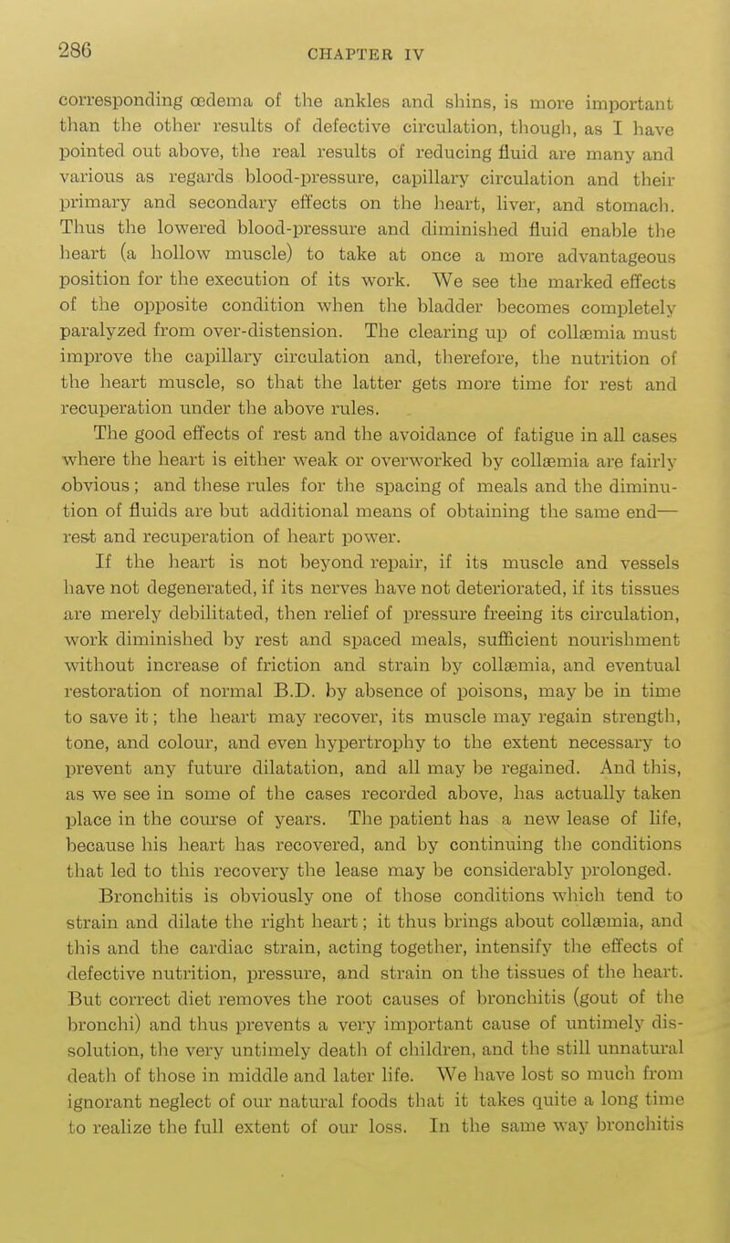 corresponding oedema of the ankles and shins, is more important tlian the other results of defective cii-culation, though, as I have pointed out above, the real results of reducing fluid are many and various as regards blood-pressure, capillary circulation and their primary and secondary effects on the heart, Hver, and stomach. Thus the lov^^ered blood-pressure and diminished fluid enable the heart (a hollow muscle) to take at once a more advantageous position for the execution of its work. We see the marked effects of the opposite condition when the bladder becomes completely paralyzed from over-distension. The clearing up of collaemia must improve the capillary circulation and, therefore, the nutrition of the heart muscle, so that the latter gets more time for rest and recuperation under the above rules. The good effects of rest and the avoidance of fatigue in all cases where the heart is either weak or overworked by coll£emia are fairly obvious ; and these rules for the spacing of meals and the diminu- tion of fluids are but additional means of obtaining the same end— res.t and recuperation of heart power. If the lieart is not beyond repair, if its muscle and vessels have not degenerated, if its nerves have not deteriorated, if its tissues are merely debilitated, then relief of pressure freeing its circulation, work diminished by rest and spaced meals, sufficient nourishment without increase of friction and strain by collaemia, and eventual restoration of normal B.D. by absence of poisons, may be in time to save it; the heart may recover, its muscle may regain strength, tone, and colour, and even hypertrophy to the extent necessary to prevent any future dilatation, and all may be regained. And this, as we see in some of the cases recorded above, has actually taken place in the com-se of years. The patient has a new lease of life, because his heart has recovered, and by continuing the conditions that led to this recovery the lease may be considerably prolonged. Bronchitis is obviously one of those conditions which tend to strain and dilate the right heart; it thus brings about collaemia, and this and the cardiac strain, acting together, intensify the effects of defective nutrition, pressure, and strain on the tissues of the heart. But correct diet removes the root causes of bronchitis (gout of tlie bronchi) and thus prevents a very important cause of untimely dis- solution, the very untimely deatli of children, and the still unnatural deatli of those in middle and later life. We have lost so much from ignorant neglect of our natural foods that it takes quite a long time to realize the full extent of our loss. In the same way bronchitis