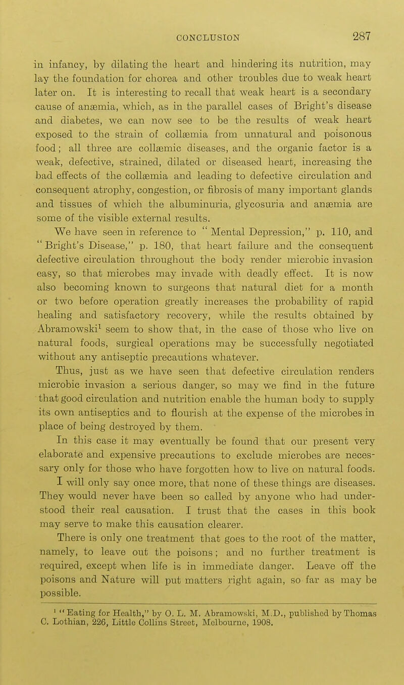 in infancy, by dilating the lieart and hindering its nutrition, may lay the foundation for chorea and other troubles due to weak heart later on. It is interesting to recall that weak heart is a secondary cause of anaemia, which, as in the parallel cases of Bright's disease and diabetes, we can now see to be the results of weak heart exposed to the strain of collasmia from unnatural and poisonous food; all three are collaemic diseases, and the organic factor is a weak, defective, strained, dilated or diseased heart, increasing the bad effects of the coUaBmia and leading to defective circulation and consequent atrophy, congestion, or fibrosis of many important glands and tissues of which the albuminuria, glycosuria and anaemia are some of the visible external results. We have seen in reference to  Mental Depression, p. 110, and Bright's Disease, p. 180, that heart failm'e and the consequent defective circulation throughout the body render microbic invasion easy, so that microbes may invade with deadly effect. It is now also becoming known to surgeons that natural diet for a month or two before operation greatly increases the probability of rapid healing and satisfactory recovery, while the results obtained by Abramowski^ seem to show that, in the case of those who live on natural foods, surgical operations may be successfully negotiated without any antiseptic precautions whatever. Thus, just as we have seen that defective circulation renders microbic invasion a serious danger, so may we find in the future that good circulation and nutrition enable the human body to supply its own antiseptics and to flourish at the expense of the microbes in place of being destroyed by them. In this case it may eventually be found that our present very elaborate and expensive precautions to exclude microbes are neces- sary only for those who have forgotten how to live on natm-al foods. I will only say once more, that none of these things are diseases. They would never have been so called by anyone who had under- stood their real causation. I trust that the cases in this book may serve to make this causation clearer. There is only one treatment that goes to the root of the matter, namely, to leave out the poisons; and no further treatment is required, except when life is in immediate danger. Leave off the poisons and Nature will put matters right again, so far as may be possible. ' Eating for Health, by 0. L. M. Abramowski, M.D., published by Thomas C. Lothian, 226, Little Collins Street, Melbourne, 1908.