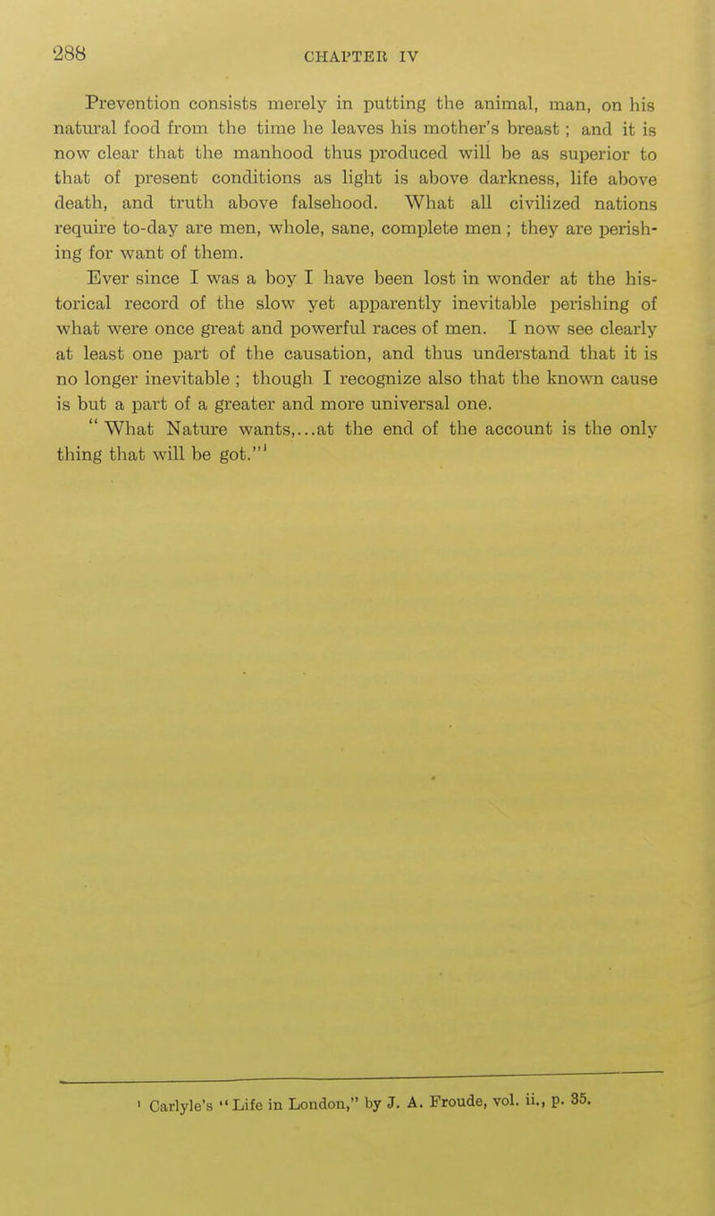 Prevention consists merely in putting the animal, man, on his natm*al food from the time he leaves his mother's breast; and it is now clear that the manhood thus produced will be as superior to that of present conditions as light is above darkness, life above death, and truth above falsehood. What all civilized nations require to-day are men, whole, sane, complete men; they are perish- ing for want of them. Ever since I was a boy I have been lost in wonder at the his- torical record of the slow yet apparently inevitable perishing of what were once great and powerful races of men. I now see clearly at least one part of the causation, and thus understand that it is no longer inevitable ; though I recognize also that the known cause is but a part of a greater and more universal one. What Nature wants,...at the end of the account is the only thing that will be got.' ' Carlyle's Life in London, by J. A. Froude, vol. ii., p. 35.