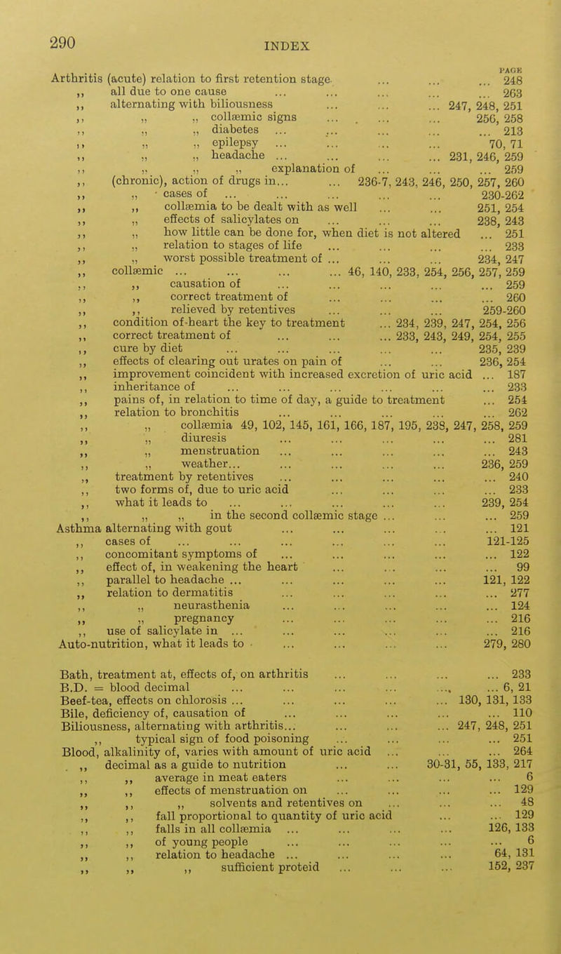 , . . , PACK Arthritis (acute) relation to first retention stage. ... ... ... 248 all due to one cause ... ... ... ... . 2G3 alternating with biliousness ... ... ... 247 248 251 „ » colliEmic signs ... . ... ... '256^258 ., „ ,) diabetes ... ... ... ... ... 213 i> „ „ epilepsy ... ... ... ... 70, 71 ., „ „ headache ... ... ... ... 231,246,259 n ). „ explanation of ... ... ... 259 ,, (chronic), action of drugs in... ... 286-7, 243, 246, 250, 257, 260 ,, „ ■ cases of ... ... ... ... ... 230-262 ,, „ coUsemia to be dealt with as well ... ... 251,254 „ effects of salicylates on ... ... ... 238, 243 ,, „ how little can be done for, when diet is not altered ... 251 ,, „ relation to stages of life ... ... ... ... 233 ,, „ worst possible treatment of ... ... ... 234,247 collHemic ... ... ... ...46,140,233,254,256,257,259 ;, J) causation of ... ... ... ... ... 259 ,, ,, correct treatment of ... ... ... ... 260 ,, ,, relieved by retentives ... ... ... 259-260 ,, condition of-heart the key to treatment ... 234, 239, 247, 254, 256 ,, correct treatment of ... ... ...233,243,249,254,255 ,, cure by diet ... ... ... ... ... 235,239 ,, effects of clearing out urates on pain of ... ... 236, 254 ,, improvement coincident with increased excretion of uric acid ... 187 ,, inheritance of ... ... ... ... ... ... 233 ,, pains of, in relation to time of day, a guide to treatment ... 254 ,, relation to bronchitis ... ... ... ... ... 262 coUsemia 49, 102, 145, 161, 166, 187, 195, 238, 247, 258, 259 „ diuresis ... ... ... ... ... 281 „ menstruation ... ... ... ... ... 243 ,, ,, weather... ... ... ... ... 236, 259 ,, treatment by retentives ... ... ... ... ... 240 ,, two forms of, due to uric acid ... ... ... ... 233 ,, what it leads to ... ... ... ... ... 239,254 ,, „ „ in the second collsemic stage ... ... ... 259 Asthma alternating with gout ... ... ... ... 121 cases of ... ... ... ... ... ... 121-125 ,, concomitant symptoms of ... ... ... ... ... 122 ,, effect of, in weakening the heart ... ... ... ... 99 ,, parallel to headache ... ... ... ... ... 121,122 relation to dermatitis ... ... ... ... ... 277 ,, „ neurasthenia ... ... ... ... ... 124 ,, „ pregnancy ... ... ... ... ... 216 ,, use of salicylate in ... ... ... ... ... ... 216 Auto-nutrition, what it leads to • ... ... ... ... 279,280 Bath, treatment at, effects of, on arthritis ... ... ... ... 233 B.D. = blood decimal ... ... ... ... .... ...6,21 Beef-tea, effects on chlorosis ... ... ... ... ... 130,131,133 Bile, deficiency of, causation of ... ... ... ... ... 110 Biliousness, alternating with arthritis... ... ,.. ... 247,248,251 ,, typical sign of food poisoning ... ... ... ... 251 Blood, alkalinity of, varies with amount of uric acid ... ... ... 264 ,, decimal as a guide to nutrition ... ... 30-31, 55, 133, 217 ,, average in meat eaters ... ... ... ... 6 „ ,, effects of menstruation on ... ... ... ... 129 ,, ,, solvents and retentives on ... ... ... 48 ,, fall proportional to quantity of uric acid ... ... 129 ,, ,, falls in all coUsemia ... ... ... ... 126,133 ,, „ of young people ... ... ... ... ... 6 „ ,, relation to headache ... ... ... ... 64,131 ,, sufficient proteid ... ... ... 152,237