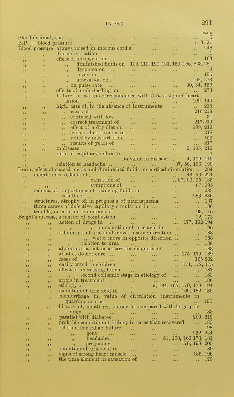 PAOB. Blood decimal, the ... ... ... ... ... ... ... 6 B.P. = blood pressure ... ... ... ... ... 1,3,21 Blood pressure, always raised in morbus cordis ... ... ... 248 ,, ,, diurnal variation ... ... ... ... ... 1 ,, effect of antipyrin on ... ... ... ... ... 163 „ diminished fluids on 103,119,120,121,160,186,223,284 ,, ,, dyspnoea on ... ... ... ... ... 3 ,, ,, ,, fever on ... ... ... ... ... 186 ,, ,, ,, starvation on.. ... ... ... 162,273 ,, on pulse rate ... ... ... ... 30,34, 136 ,, ,, effects of underfeeding on ... ... ... ... 273 ,, failure to rise in correspondence with G.R. a sign of heart lesion ... ... ... ... ... 109, 149 high, case of, in the absence of instruments ... ... 218 ,, ,, ,, cases of ... ... ... ... 216-219 ,, ,, confused with low ... ... ... ... 31 ,, ,, ,, correct treatment of ... ... ... 217-219 ,, ,, effect of a dry diet on ... ... ... 199,219 ,, ,, ,, evils of heart tonics in ... ... ... ... 218 ,, ,, ,, relief by masturbation ... ... ... ... 153 ,, ,, ,, results of years of ... ... ... ... 217 ,, in disease ... ... ... ... ... 2,195,219 ,, ,, ratio of capillary reflux to ... ... ... ... 4 ,, ,, ,, ,, ,, its value in disease ... 4,109,149 ,, ,, relation to headache ... ... ... 37,56,186,198 Brain, effect of spaced meals and diminished fluids on cortical circulation... 284 ,, membranes, oedema of... ... ... ... ... 43,56,224 ,, ,, ,, causation of ... ... ...87,89,95,135 ,, ,, ,, symptoms of ... ... .. 67, 195 ,, oedema of, importance of reducing fluids in ... ... ... 283 ,, ,, restilts of ... ... ... ... ... 283,286 ,, structures, atrophy of, in prognosis of neurasthenia ... ... 137 ,, three causes of defective capillary circulation in ... ... ... 136 ,, trouble, circulation symptoms of ... ... ... 93, 116 Bright's disease, a matter of combustion ... ... .. 12,173 ,, ,, action of drugs in ... ... ... ... 177,192-194 ,, ,, ,, ,, on excretion of uric acid in ... ... 196 ,, ,, albumin and uric acid move in same direction ... ... 188 ,, ,, ,, ,, water move in opposite direction... ... 188 ,, ,, ,, relation to urea ... ... ... ... 188 ,, ,, albuminuria not necessary for diagnosis of ... ... 183 ,, ,, alkalies do not cure ... ... ... ... 175,179,189 ,, ,, cases of ... ... ... ... ... 165-202 ,, ,, easily cured in children ... ... ... 171,172,175 ,, ,, effect of increasing fluids ... ... ... ... 187 „ ,, ,, second collsemic stage in etiology of ... ... 183 ,, ,, errors in treatment ... ... ... ... ... 186 ,, etiology of .. ... ... 9,134,165,170, 178,194 ,, ,, excretion of uric acid in ... ... ... 169,182,189 ,, ,, haemorrhage in, value of circulation instruments in guarding against ... ... ... ... ... 190 1, ,, history of, small red kidney as compared with large pale kidney ... ... ... ... ... ... 183 ,, ,, parallel with diabetes ... ... ... 209,212 ,, ,, probable condition of kidney in cases that recovered ... 180 ,, ,, relation to cardiac failure ... ... ... ... 198 gout 232, 234 headache... ... ... 51,168,169 178,181 ,) ,, ,, pregnancy ... ... ... 176, 198, 200 ,, retention of uric acid in ... ... ... ... 189 1, ,, signs of strong heart muscle ... ... ... 186,198 ,, ,, the time element in causation of ... ... ... 179