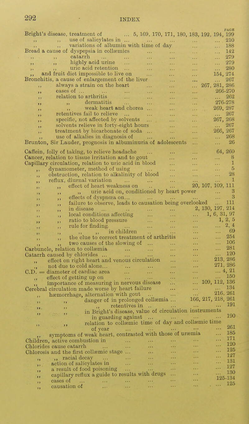 PACE Bright's disease, treatment of ... 5, 169, 170, 171, 180, 183, 192, 194, 199 M M use of salicylates in ... ... ... ... ... 210 ,, ,, variations of albumin with time of day ... ... 188 Bread a cause of dyspepsia in coUtemics ... ... ... ... 142 ,, ,, catarrh ... ... ... ... ... ... 279 ,, highly acid urine ... ... ... ... ... 279 ,1 ,, uric acid retention ... ... ... ... ... 280 ,, and fruit diet impossible to live on ... ... ... 154,274 Bronchitis, a cause of enlargement of the liver ... ... ... 267 ,, always a strain on the heart ... ... ... 267,281,286 cases of ... ... ... ... ... ... 266-270 ,, relation to arthritis ... ... ... ... ... 262 ,, dermatitis ... ... ... ... 276-278 ,, weak heart and chorea ... ... ... 269,287 ,, retentives fail to relieve ... ... ... ... ... 267 ,, specific, not affected by solvents ... ... ... 267,268 ,, solvents relieve in forty-eight hours ... ... ... 267 ,, treatment by bicarbonate of soda ... ... ... 266,267 ,, use of alkalies in diagnosis of ... ... ... ... 268 Brunton, Sir Lauder, prognosis in albuminuria of adolescents ... ... 26 Cafiein, folly of taking, to relieve headache ... ... ... 64, 260 Cancer, relation to tissue irritation and to gout ... ... ... 8 Capillary circulation, relation to uric acid in blood ... ... ... 1 ,, dynamometer, method of using ... ... ... ... 5 ,, obstruction, relation to alkalinity of blood ... ... ... 28 ,, reflux, diurnal variation ... ... ... ... ... 1 ,, ,, effect of heart weakness on .. ... 20,107,109,111 ,, ,, ,, uric acid on, conditioned by heart power ... 3 ,, ,, effects of dyspnoea on... ... ... ... ... 3 ,, ,, failure to observe, leads to causation being overlooked ... Ill ,, in disease ... 2,130,197,214 ,, ,, local conditions affecting ... ... ... 1,6,31,97 ,, ratio to blood pressure ... ... ... 1,2,5 ,, ,, rule for finding. ... ... ... ... ... 2, 4 ,, ,, ,, ,, in children .. ... ... ... 69 ,, ,, the clue to correct treatment of arthritis ... ... 254 ,, ,, two causes of the slowing of ... ... ... ... 106 Carbuncle, relation to collsemia ... ... ... ... .•■ 281 Catarrh caused by chlorides ... ... ... ... .•• •.• 120 ,, effect on right heart and venous circulation ... ... 213,286 ,, not due to cold alone... ... ... ... ... 271,286 CD. = diameter of cardiac area ... ... ... ••■ ...4,21 ,, effect of getting up on ... ... ... .•• •■■ 150 ,, importance of measuring in nervous disease ... ... 109,112,136 Cerebral circulation made worse by heart failure ... ... ..• 134 ,, haemorrhage, alternation with gout ... ... ... 216,261 ,, danger of in prolonged collsemia ... 166, 217, 218, 261 ,, retentives in .. ... ... ..• 191 in Bright's disease, value of circulation instruments in guarding against ... ... ... ... 190 relation to coUsemic time of day and coU^mic time of year ... ... ... ••■ 261 ,, symptoms of weak heart, contrasted with those of uremia ... 185 Children, active combustion in ... ... ... ••• ••• Chlorides cause catarrh ... ... ... •.• ■•• ••■ ^fi Chlorosis and the first coUsemic stage ... ... ••• ••• ,, ,, racial decay ... ... ... ••• ••• ■•• j^j ,, action of salicylates in ... ... . • • • • • • • • |^,r a result of food poisoning ... ... •■. ••• ••■ j:^' „ capillary reflux a guide to results with drugs ... ... •■■ j-w cases of ... ... ... .-. ••• ••• ^ ^ causation of ... ... .■• ••• ••• •