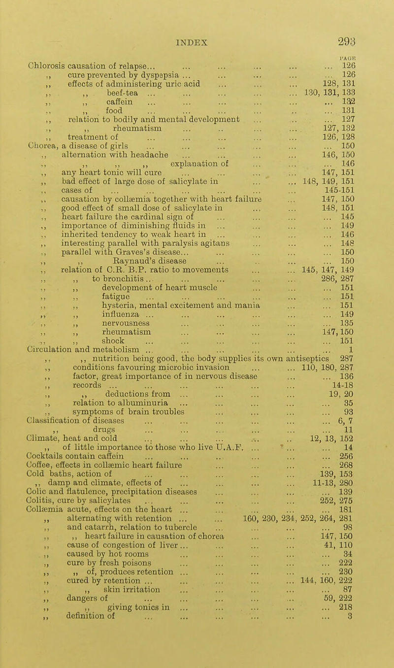 I'AGK Chlorosis causation of relapse... ... ... ... ... ... 126 ,, cure prevented by dyspepsia ... ... ... ... ... 126 ,, eSects of administering uric acid ... ... ... 128,131 beef-tea ... ... ... ... ... 130,131,133 ,, ,, caffein ... ... ... ... ... ... 132 ,, ,, food ... ... ... ... .. ... 181 ,, relation to bodily and mental development ... .. ... 127 ,, rheumatism ... .. ... ... 127, 132 treatment of ... ... ... ... ... 126,128 Chorea, a disease of girls ... ... ... ... ... ... 150 ,, alternation with headache ... ... ... ... 146, 150 ,, ,, ,, explanation of ... ... ... 146 ,, any heart tonic will cure ... ... ... ... 147,151 ,, bad effect of large dose of salicylate in ... ' ... 148,149,151 cases of ... ... ... ... ... ... 145-151 ,, causation by collsemia together with heart faihire ... 147,150 ,, good effect of small dose of salicylate in ... ... 148, 151 ,, heart failure the cardinal sign of ... ... ... ... 145 ,, importance of diminishing fluids in ... ... ... ... 149 ,, inherited tendency to weak heart in ... ... ... ... 146 ,, interesting parallel with paralysis agitans ... ... ... 148 ,, parallel with Graves's disease... ... ... ... ... 150 ,, ,, Raynaud's disease ... .. ... ... 150 ,, relation of C.R. B.P. ratio to movements ... ... 145,147,149 to bronchitis... ... ... ... ... 286,287 ,, development of heart muscle ... ... ... 151 ,, ,, fatigue ... ... ... ... ... ... 151 ,, ,, hysteria, mental excitement and mania ... ... 151 ,, ,, influenza ... ... ... ... ... ... 149 ,, ,, nervousness ... ... ... ... ... 135 ,, ,, rheumatism ... ... ... ... 147,150 ,, ,, shock ... ... ... .., ... ... 151 Circulation and metabolism ... ... ... ... ... 1 ,, ,, nutrition being good, the body supplies its own antiseptics 287 ,, conditions favouring microbic invasion ... ... 110,180,287 ,, factor, great importance of in nervous disease ,.. ... 136 ,, records ... ... ... ... ... ... 14-18 ,, ,, deductions from ... ... ... ... 19, 20 ,, relation to albiuninuria ... ... ... ... ... 35 ,, symptoms of brain troubles ... ... ... ... 93 Classification of diseases ... ... ... ... ... ... 6, 7 ,, drugs ... ... ... ... ... ... 11 Climate, heat and cold ... ... ... ... .. 12,13,152 ,, of little importance to those who live U.A.F. ... ... ... 14 Cocktails contain caffein ... ... ... ... ... ... 256 Coffee, effects in coUsemic heart failure ... ... ... ... 268 Cold baths, action of ... ... ... ... ... 139,153 ,, damp and climate, effects of ... ... ... ... 11-13,280 Colic and flatulence, precipitation diseases ... ... ... ... 139 Colitis, cure by salicylates . . ... ... ... ... 252,275 CoUsemia acute, effects on the heart ... ... ... ... ... 181 alternating with retention ... ... 160,230,234,252,264,281 ,, and catarrh, relation to tubercle ... ... ... ... 98 ,, ,, heart failure in causation of chorea ... ... 147,150 ,, cause of congestion of liver... ... ... ... 41,110 ,, caused by hot rooms ... ... ... ... ... 34 ,, cure by fresh poisons ... ... ... ... ... 222 ,, ,, of, produces retention ... ... ... ... ... 230 ,, cured by retention ... ... ... ... ... 144,160,222 ,, ,, skin irritation ... ... ... ... ... 87 ,, dangers of ... ... ... ... ... 59,222 ,, ,, giving tonics in ... ... ... ... ... 218 ,, definition of ... ... ... ... ... ... 3