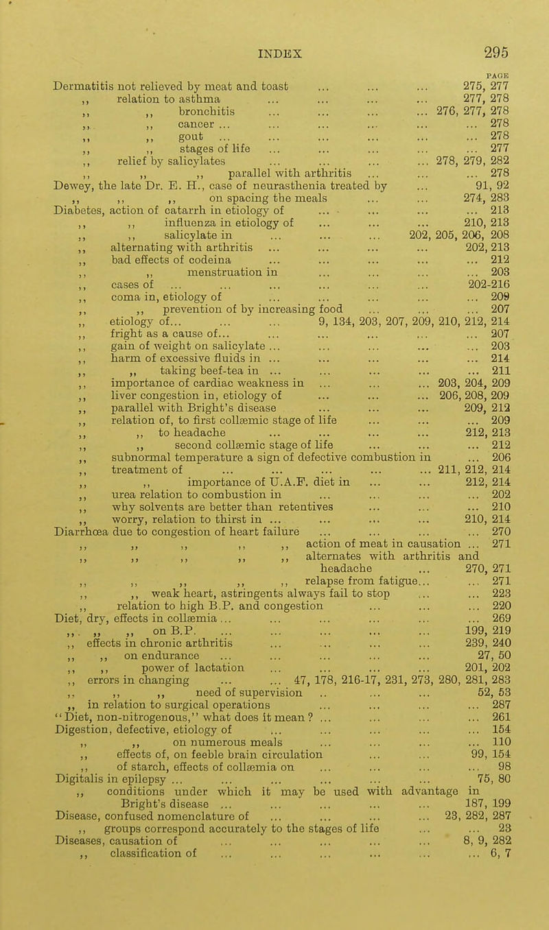 PAOB Dermatitis not relieved by meat and toast ... ... ... 275,277 „ relation to asthma ... ... ... ... 277, 278 bronchitis ... ... ... ... 276, 277, 278 ,, ,, cancer ... ... ... ... ... ... 278 ., gout 278 ,, ,, stages of life ... ... ... ... ... 277 relief by salicylates ... ... ... ...278,279,282 ,, ,, ,, parallel with arthritis ... ... ... 278 Dewey, the late Dr. E. H., case of neurasthenia treated by ... 91, 92 ,, ,, ,, on spacing the meals ... ... 274,283 Diabetes, action of catarrh in etiology of ... ... ... ... 213 ,, ,, influenza in etiology of ... ... ... 210,213 salicylate in ... ... ... 202,205,206,208 ,, alternating with arthritis ... ... ... ... 202,213 ,, bad effects of codeina ... ... ... ... ... 212 ,, ,, menstruation in ... ... ... ... 203 cases of ... ... ... ... ... ... 202-216 ,, coma in, etiology of ... ... ... ... ... 209 ,, ,, prevention of by increasing food ... ... ... 207 etiology of... ... ... 9,134,203,207,209,210,212,214 ,, fright as a cause of... ... ... ... ... ... 207 ,, gain of weight on salicylate ... ... ... ... ... 203 ,, harm of excessive fluids in ... ... ... ... ... 214 ,, „ taking beef-tea in ... ... ... ... ... 211 ,, importance of cardiac weakness in ... ... ... 203,204, 209 ,, liver congestion in, etiology of ... ... ... 206,208,209 ,, parallel with Bright's disease ... ... ... 209, 212 ,, relation of, to first coUsemic stage of life ... ... ... 209 ,, ,, to headache ... ... ... ... 212,213 ,, ,, second coUeemic stage of life ... ... ... 212 ,, subnormal temperature a sign of defective combustion in ... 206 treatment of ... ... ... ... ... 211, 212, 214 ,, ,, importance of U.A.F. diet in ... ... 212,214 ,, urea relation to combustion in ... ... ... ... 202 ,, why solvents are better than retentives ... ... ... 210 ,, worry, relation to thirst in ... ... ... ... 210, 214 Diarrhoea due to congestion of heart failure ... ... ... ... 270 ,, ,, ,, ,, action of meat in causation ... 271 ,, ,, ,, ,, alternates with arthritis and headache ... 270, 271 ,, ,, ,, ,, ,, relapse from fatigue... ... 271 ,, ,, weak heart, astringents always fail to stop ... ... 223 ,, relation to high B.P. and congestion ... ... ... 220 Diet, dry, eiiects in coUsemia... ... ... ... ... ... 269 ,,. „ ,, onB.P. ... ... ... ... ... 199,219 ,, eSects in chronic arthritis ... ... ... ... 239,240 ,, ,, on endurance ... ... ... ... ... 27,50 ,, ,, power of lactation ... ... ... ... 201,202 ,, errors in changing ... ... 47, 178, 216-17, 231, 273, 280, 281, 283 ,. ,, ,, need of supervision .. ... ... 52,53 ,, in relation to surgical operations ... ... ... ... 287 Diet, non-uitrogenous, what does it mean? ... ... ... ... 261 Digestion, defective, etiology of ... ... ... ... ... 154 ,, ,, on numerous meals ... ... ... ... 110 ,, effects of, on feeble brain circulation ... ... 99,154 ,, of starch, effects of collsemia on ... ... ... ... 98 Digitalis in epilepsy ... ... ... ... ... ... 75,80 ,, conditions under which it may be used with advantage in Bright's disease ... ... ... ... ... 187,199 Disease, confused nomenclature of ... ... ... ... 23,282,287 ,, groups correspond accurately to the stages of life ... ... 23 Diseases, causation of ,.. ... ... ... ... 8,9,282