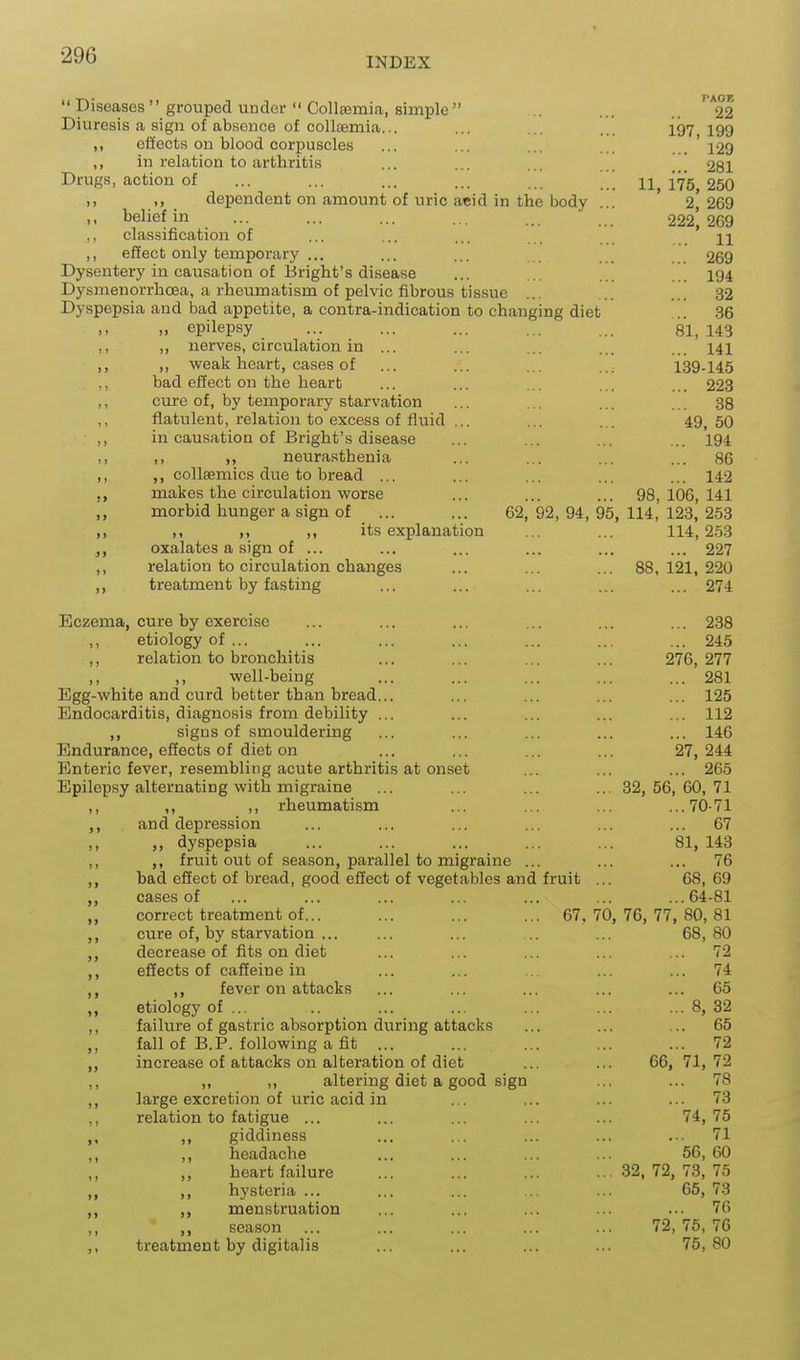INDEX  Diseases grouped under  Collaemia, simple .. ... 22 Diuresis a sign of absence of collaemia... ... ... ... 197 199 ,, effects on blood corpuscles ... ... ... 129 ,, in relation to arthritis ... ... ... ] 281 Drugs, action of ... ... ... ... ... \ 11,175,250 ,, ,, dependent on amount of uric acid in the body ... 2,269 ,, belief in ... ... ... ... ... 222*, 269 ,, classification of ... ... ... ... n ,, effect only temporary ... ... ... _ 269 Dysentery in causation of Bright's disease ... ... ... 194 Dysmenorrhcea, a rheumatism of pelvic fibrous tissue ... ... ... 32 Dyspepsia and bad appetite, a contra-indication to changing diet .. 36 „ epilepsy ... ... ... ... ... 81, 143 ,, nerves, circulation in ... ... ... ... ... 141 ,, ,, weak heart, cases of ... ... ... ... 139-145 ,, bad efiect on the heart ... ... ... ... ... 223 ,, cure of, by temporary starvation ... ... ... ... 38 ,, flatulent, relation to excess of fluid ... ... ... 49,50 ,, in causation of Bright's disease ... ... ... ... 194 11 i> >> neurasthenia ... ... ... ... 86 ,, ,, collsemics due to bread ... ... ... ... ... 142 makes the circulation v?orse ... ... ... 98,106,141 morbid hunger a sign of ... ... 62, 92, 94, 95, 114, 123, 253 ,) ,1 ,, its explanation ... ... 114,253 oxalates a sign of ... ... ... ... ... ... 227 ,, relation to circulation changes ... ... ... 88,121,220 ,, treatment by fasting ... ... ... ... ... 274 Eczema, cure by exercise ... ... ... ... ... ... 238 etiology of ... ... ... ... ... ... ... 245 ,, relation to bronchitis ... ... ... ... 276,277 ,, ,, well-being ... ... ... ... ... 281 Egg-white and curd better than bread... ... ... ... ... 125 Endocarditis, diagnosis from debility ... ... ... ... ... 112 ,, signs of smouldering ... ... ... ... ... 146 Endurance, effects of diet on ... ... ... ... 27,244 Enteric fever, resembling acute arthritis at onset ... ... ... 265 Epilepsy alternating with migraine ... ... ... ... 32,56,60,71 ,, ,, ,, rheumatism ... ... ... ...70-71 ,, and depression ... ... ... ... ... ... 67 ,, ,, dyspepsia ... ... ... ... ... 81, 143 ,, ,, fruit out of season, parallel to migraine ... ... ... 76 ,, bad effect of bread, good effect of vegetables and fruit ... 68,69 ,, cases of ... ... ... ... ... ... ...64-81 ,, correct treatment of... ... ... ... 67, 70, 76, 77, 80, 81 ,, cure of, by starvation ... ... ... 68,80 ,, decrease of fits on diet ... ... ... ... ... 72 ,, effects of caffeine in ... ... ... ... ... 74 ,, ,, fever on attacks ... ... ... ... ... 65 „ etiology of ... .. ... ... ... ... ... 8, 32 ,, failure of gastric absorption during attacks ... ... ... 65 ,, fall of B.P. following a fit ... ... ... ... ... 72 „ increase of attacks on alteration of diet ... ... 66, 71,72 ,, „ ,, altering diet a good sign ... ... 78 ,, large excretion of iiric acid in ... ... ... ... 73 ,, relation to fatigue ... ... ... ... ... 74,75 ,, giddiness ... ... ... ... ... 71 ,, ,, headache ... ... ... ... 56,60 „ heart failure ... ... ... ...32,72,73,75 ,, ,, hysteria ... ... ... ... ... 65, 73 ,, ,, menstruation ... ... ... ... ... 76 ,, season ... ... ... ... ... 72,75,76 treatment by digitalis ... ... ... ... 75,80