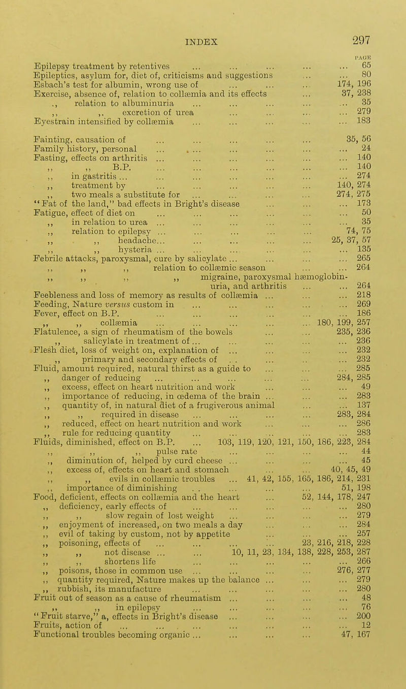 PAOR Epilepsy treatment by retentives ... ... ... ... ... 65 Epileptics, asylum for, diet of, criticisms and suggestions ... ... 80 Esbach's test for albumin, wrong use of ... ... ... 174,196 Exercise, absence of, relation to collffimia and its effects ... 37, 238 ., relation to albuminuria ... ... ... ... ... 35 ,, ,, excretion of urea ... 279 Eyestrain intensified by coUsemia ... ... ... ... ... 183 Fainting, causation of ... ... ... ... ... 35, 56 Family history, personal ... .... ... ... ... ... 24 Fasting, effects on arthritis ... ... ... ... ... ... 140 B.P 140 ,, in gastritis... ... ... ... ... ... ... 274 treatment by ... ... ... ... ... 140,274 ,, two meals a substitute for ... ... ... ... 274,275 Fat of the land, bad effects in Bright's disease ... ... ... 173 Fatigue, effect of diet on ... ... ... ... ... ... 50 ,, in relation to urea ... ... ... ... ... ... 35 ,, relation to epilepsy ... ... ... ... ... 74,75 ,, ,, headache... ... ... ... ... 25, 37, 57 ,, ,, hysteria ... ... ... ... ... ... 135 Febrile attacks, paroxysmal, cure by salicylate ... ... ... ... 265 ,, ,, ,, relation to collsemic season ... ... 264 ,, ,, ,, ,, migraine, paroxysmal hiEmoglobin- uria, and arthritis ... ... 264 Feebleness and loss of memory as results of collsemia ... ... ... 218 Feeding, Nature versj(s custom in ... ... ... ... ... 269 Fever, effect on B.P. ... ... ... ... ... ... 186 „ „ collajmia ... ... ... ... ... 180, 199, 257 Flatulence, a sign of rheumatism of the bowels ... ... 235, 236 ,, salicylate in treatment of... ... ... ... ... 236 Flesh diet, loss of weight on, explanation of ... ... ... ... 232 ,, primary and secondary effects of .. ... .. ... 232 Fluid, amount required, natural thirst as a guide to ... ... ... 285 ,, danger of reducing ... ... ... ... ... 284,285 ,, excess, effect on heart nutrition and work ... ... ... 49 ,, importance of reducing, in oedema of the brain ... ... ... 283 ,, quantity of, in natural diet of a frugiverous animal ... ... 137 ,, ,, required in disease ... ... ... ... 283,284 ,, reduced, effect on heart nutrition and work ... ... ... 286 rule for reducing quantity ... ... .. ... ... 283 Fluids, diminished, effect on B.P. ... 103, 119, 120, 121, 150, 186, 223, 284 ,, ,, ,, pulse rate ... ... ... ... 44 ,, diminution of, helped by curd cheese ... ... ... ... 45 ,, excess of, effects on heart and stomach ... ... 40, 45, 49 evils in coUcemic troubles ... 41, 42, 155, 165, 186, 214, 231 ,, importance of diminishing . . ... ... ... 51, 198 Food, deficient, effects on collsemia and the heart ... 52, 144, 178, 247 ,, deficiency, early effects of ... ... ... ... ... 280 ,, ,, slow regain of lost weight ... ... ... ... 279 enjoyment of increased,-on two meals a day ... ... ... 284 ,, evil of taking by custom, not by appetite ... ... ... 257 „ poisoning, effects of ... ... ... ... 23,216,218,228 „ „ not disease ... ... 10,11,23,184,138,228, 253,287 ,, ,, shortens life ... ... ... ... ... 266 ,, poisons, those in common use ... ... ... ... 276,277 ,, quantity required. Nature makes up the balance ... ... ... 279 ,, rubbish, its manufacture ... ... ... ... ... 280 Fruit out of season as a cause of rheumatism ... ... ... ... 48 ), ,, in epilepsy ... ... ... ... .., 76 Fruit starve, a, effects in Bright's disease ... ... ... ... 200 Fruits, action of ... ... ... ... ... 12 Functional troubles becoming organic... ... ... ... 47,167