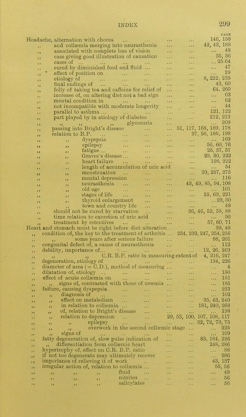 PAOE Headache, alternation with chorea ... ... ... ... 146,150 ,, and collcemia merging into neurasthenia ... ... 42, 43, 168 ,, associated with complete loss of vision ... 48 case giving good illustration of causation ... ... 35,36 cases of ... ... ... ... ... ... ... 25-64 ,, cured by diminished food and fluid ... ... ... ••• 47 ,, * effect of position on ... ... ... ... ... 29 ,, etiology of ... ... ... ... ... 8, 222,235 „ final endings of ... ... ... ... ... 43, 60 ,, folly of taking tea and caffeine for relief of ... ... 64,260 ,, increase of, on altering diet not a bad sign ... ... ... 63 ,, mental condition in ... ... ... ... ... 62 ,, not incompatible with moderate longevity ... ... ... 44 ,, parallel to asthma ... ... ... ... ... 121,122 ,, part played by in etiology of diabetes ... ... 212,213 glycosuria ... ... ... 209 ,, passing into Bright's disease ... ... 51,117,168,169,178 relation to B.P. ... ... ... ... 37,56,186,198 ,, ,, dyspepsia ... ... ... ... ... 169 epilepsy ... ... ... ... 56, 60, 76 „ fatigue... ... ... ... ... 25,37,57 ,, ,, Graves's disease... ... ... ... 29,80,222 heart failure ... ... ... ... 198,222 ,, ■ ,, length of accumulation of uric acid ... ... 54 menstruation ... ... ... ... 39, 257, 275 ,, ,, mental depression ... ... ... ... 116 „ neurasthenia ... ... ... 43,49,85,94,108 ,, ,, old age ... ... ... ... ... 101 ,, ,, stages of life ... ... ... ... 55,63,221 ,, ,, thyroid enlargement ... ... ... ...29,30 ,, ,, town and country life ... ... ... ... 48 ,, should not be cured by starvation ... ... 36, 46, 52, 58, 88 ,, time relation to excretion of uric acid ... ... ... 50 ,, treatment by retentives ... ... ... ... 57,60,71 Heart and stomach must be right before diet alteration... ... 39, 40 ,, condition of, the key to the treatment of arthritis ... 234, 239, 247, 254,256 ,, ,, some years after serious failure ... ,.. 88, 201 ,, congenital defect of, a cause of neurasthenia ... ... ... 112 ,, debility, importance of... ... ... ... ... 12, 26, 269 ,, ,, ,, C.R. B.P. ratio in measuring extent of 4,216,247 ,, degeneration, etiology of ... ... ... ... 134,226 ,, diameter of area (= CD.), method of measuring ... ... ... 4 ,, dilatation of, etiology ... ... ... ... ... ... 180 ,, effect of acute coUsemia on ... ... ... ... ... 181 ,, ,, signs of, contrasted with those of ursemia ... ... ... 185 ,, failure, causing dyspepsia ... ... ... ... ... 223 ,, ,, diagnosis of ... ... ... ... ... ... 102 ,, ,, effect on metabolism ... ... ... ... 35,43,240 ,, „ in relation to coUasmia ... ... ... ... 181,240,268 ,, ,, of, relation to Bright's disease ... ... ... ... 198 „ relation to depression ... ... 29,53,100,107,108,117 epilepsy ... ... ... ...32, 72, 73, 75 ,, ,, ,, overwork in the second coUsemic stage ... ... 223 >, ,, signs of ... .. ... ... ... ... 109 ,, fatty degeneration of, slow pulse indication of ... ... 83,184,226 ,, ,, differentiation from collsemic heart ... ... 248, 286 ,, hypertrophy of. effect on C.R. B.P. ratio ... ... ... 88 ,, if not too degenerate may ultimately recover ... ... ... 286 ,, importance of reheving it of work .. ... ... 43,137 ,, irregular action of, relation to collaemia ... ... ... 55,56 ,, ,, ,, ,, fluid ... ... ... ... 49 ,, ,, ,, ,, nitrites ... ... ... ... 56 I, ,, ,, ,, salicylates ... ... ... 56
