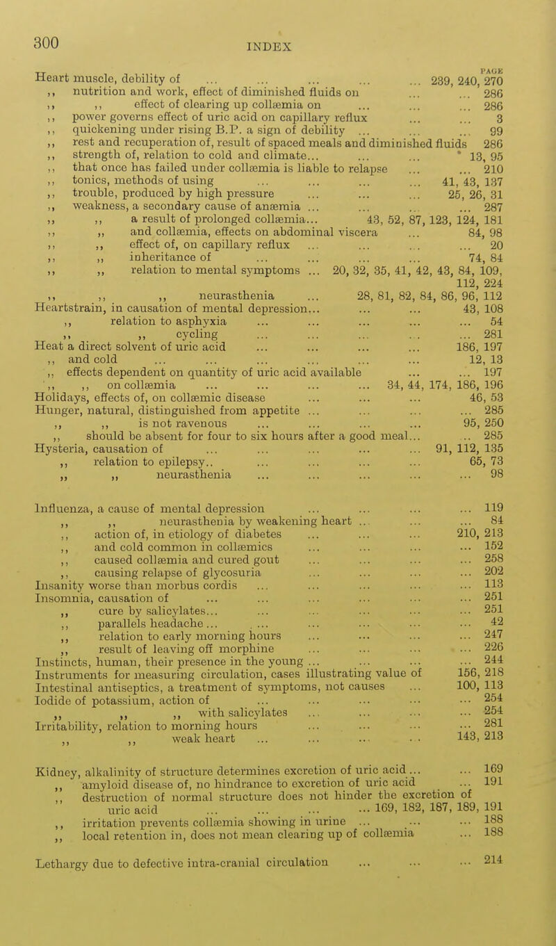 Heart muscle, debility of ... ... ... ... ... 239,240 270 nutrition and work, effect of diminished fluids on ... ... 286 ,, effect of clearing up collasmia on ... ... ... 286 power governs effect of uric acid on capillary reflux ... ... 3 quickening under rising B.P. a sign of debility ... ... ... 99 rest and recuperation of, result of spaced meals and diminished fluids 286 strength of, relation to cold and climate... ... ... * 13,95 that once has failed under collsemia is liable to relapse ... ... 210 tonics, methods of using ... ... ... ... 41,43,137 trouble, produced by high pressure ... ... ... 25,26,31 weakness, a secondary cause of anaemia ... ... ... ... 287 ,, a result of prolonged collaemia... 43, 52, 87,128, 124, 181 and collsemia, effects on abdominal viscera ... 84,98 effect of, on capillary reflux inheritance of relation to mental symptoms 20 74, 84 20, 32, 35, 41, 42, 43, 84, 109, 112, 224 28, 81, 82, 84, 86, 96, 112 43, 108 .. 54 ,, ,, neurasthenia Heartstrain, in causation of mental depression... ,, relation to asphyxia ,, ,, cycling ... ... ... . . ... 281 Heat a direct solvent of uric acid ... ... ... ... 186, 197 ,, and cold ... ... ... ... ... ... 12, 13 ,, effects dependent on quantity of uric acid available ... ... 197 ,, oncoUaemia ... ... ... ... 34,44,174,186,196 Holidays, effects of, on collsemic disease ... ... ... 46, 53 Hunger, natural, distinguished from appetite ... ... ... ... 285 ,, is not ravenous ... ... ... ... 95, 250 ,, should be absent for four to six hours after a good meal... .. 285 Hysteria, causation of ... ... ... ... ... 91, 112, 135 ,, relation to epilepsy.. ... ... ... ... 65, 73 ,, „ neurasthenia ... ... ... ... ... 98 Influenza, a cause of mental depression ... ... ... ... 119 ,, ,, neurasthenia by weakening heart .. ... ... 84 ,, action of, in etiology of diabetes ... ... ... 210,213 ,, and cold common in collsemics ... ... ... ... 152 ,, caused collsemia and cured gout ... ... ... ... 258 ,, causing relapse of glycosuria ... ... ... ... 202 Insanity worse than morbus cordis ... ... ... ... ... 113 Insomnia, causation of ... ... ... ... ... ... 251 cure by salicylates... ... ... ... ... ... 251 ,, parallels headache... .... ... ... ... ... 42 relation to early morning hours ... ... ... ... 247 ,, result of leaving off morphine ... ... ... .•• 226 Instincts, human, their presence in the young ... ... ... ... 244 Instruments for measuring circulation, cases illustrating value of 156, 218 Intestinal antiseptics, a treatment of symptoms, not causes ... 100, 113 Iodide of potassium, action of ... ... ... ■•. ■•• 254 with salicylates ... ... ... ... 254 Irritability, relation to morning hours ... ... • •. • • • 281 ,, weak heart ... ... .. ■ ■ 143,213 Kidney, alkalinity of structure determines excretion of uric acid ... ... 169 ,, amyloid disease of, no hindrance to excretion of uric acid ... 191 destruction of normal structure does not hinder the excretion of uric acid ... ... 169, 182, 187, 189, 191 ,, irritation prevents collosmia showing in urine ... ... ... 188 ,, local retention in, does not mean clearing up of collsemia ... 188 Lethargy due to defective intra-cranial circulation ... ... ... 214