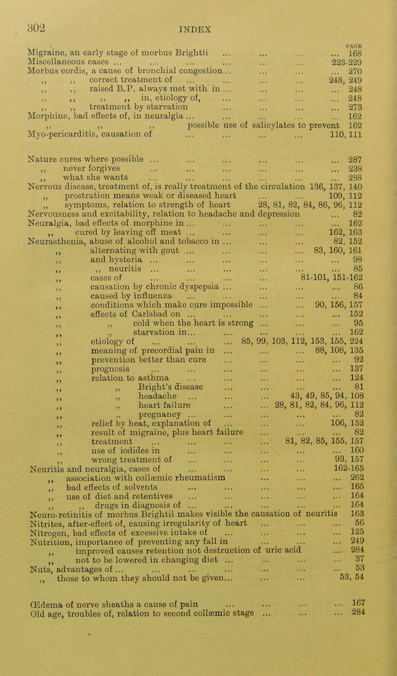 PAGE Migraine, an early stage of morbus Brightii ... ... ... ... 168 Miscellaneous cases ... ... ... ... ... ... 223-229 Morbus cordis, a canse of bronchial congestion... ... ... ... 270 ,, correct treatment of ... ... ... ... 248, 249 ,, ,, raised B.P. always met with in ... ... ... ... 248 ,, in, etiology of, ... ... ... ... 248 ,, ,, treatment by starvation ... ... ... ... 273 Morphine, bad effects of, in neuralgia ... ... ... ... ... 162 ,, ,, ,, possible use of salicylates to prevent 1G2 Myo-pericarditis, causation of ... ... ... ... 110,111 Nature cures where possible ... ... ... ... ... ... 287 ,, never forgives ... ... ... ... ... ... 238 ,, what she wants ... ... ... ... ... ... 288 Nervous disease, treatment of, is really treatment of the circulation 136, 137, 140 ,, prostration means weak or diseased heart ... ... 109,112 ,, symptoms, relation to strength of heart 28, 81, 82, 84, 86, 96, 112 Nervousness and excitability, relation to headache and depression ... 82 Neuralgia, bad effects of morphine in ... ... ... ... ... 162 ,, cured by leaving off meat ... ... ... ... 162, 163 Neurasthenia, abuse of alcohol and tobacco in ... ... ... 82, 152 alternating with gout ... ... ... ... 83,160,161 ,, and hysteria ... ... ... ... ... ... 98 ,, neuritis ... ... ... ... ... ... 85 „ cases of ... ... ... ... 81-101,151-162 ,, causation by chronic dyspepsia ... ... ... ... 86 ,, caused by influenza ... ... ... ... ... 84 conditions which make cure impossible ... ... 90,156,157 ,, effects of Carlsbad on ... ... ... ... ... 152 ,, „ cold when the heart is strong ... ... ... 95 „ starvation in... ... ... ,., ... 162 etiology of ... ... ... 85, 99, 103, 112, 153, 155, 224 meaning of precordial pain in ... ... ... 88, 108,135 prevention better than cure ... ... ... ... 92 ,, prognosis ... ... ... ... ... ... 137 relation to asthma . . ... ... ... ... 124 „ Bright's disease ... ... ... ... 81 „ „ headache ... ... ... 43,49,85,94,108 „ „ heart failure ... ... 28,81,82,84,96,112 „ „ pregnancy ... ... ... ... ... 82 ,, relief by heat, explanation of ... ... ... 106,152 result of migraine, plus heart failure ... ... ... 82 treatment ... ... ... ... 81, 82, 85, 155, 157 ,, use of iodides in ... ... ... ... ... 160 ,, wrong treatment of ... ... ... ... 93,157 Neuritis and neuralgia, cases of ... ... ... ... 162-165 association with collsemic rheumatism ... ... ... 262 ,, bad effects of solvents ... ... ... ... ... 165 ,, use of diet and retentives ... ... ... ... ... 164 ,, drugs in diagnosis of ... ... ... ... ... 164 Neuro-retinitis of morbus Brightii makes visible the causation of neuritis 163 Nitrites, after-effect of, causing irregularity of heart ... ... ... 56 Nitrogen, bad effects of excessive intake of ... ... ... ... 125 Nutrition, importance of preventing any fall in ... _ ... ... 249 ,, improved causes retention not destruction of uric acid ... 284 ,, not to be lowered in changing diet ... ... ... ... 37 Nuts, advantages of... ... ... ... ... ••• ••• 53 ,, those to whom they should not be given... ... ... 53,54 CEdema of nerve sheaths a cause of pain ... ... ... ... 167 Old age, troubles of, relation to second coUaemic stage ... ... ... 284