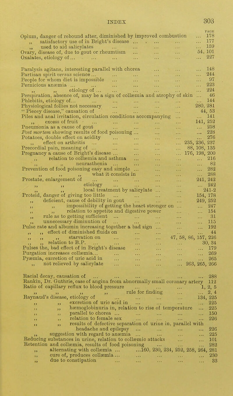 PAOK Opium, danger of rebound after, diminished by improved combustion ... 178 ,, satisfactory use of in Bright's disease ... ... 177 ,, used to aid salicylates ... ... ... ... ... 159 Ovary, disease of, due to gout or rheumtism ... ... ... 54,101 Oxalates, etiology of... ... ... ... ... ... ... 227 Paralysis agitans, interesting parallel with chorea ... ... ... 148 Partisan spirit t)ers7<s science... ... ... ... ... ... 244 People for whom diet is impossible ... ... ... ... ... 97 Pernicious antemia ... ... ... ... ... ... ... 223 etiology of ... ... ... ... 224 Perspiration, absence of, may be a sign of coUsemia and atrophy of skin ... 46 Phlebitis, etiology of... ... ... ... ... ... ... 144 Physiological follies not necessary ... ... ... ... 280, 281  Piecey disease, causation of ... ... ... ... 44,53 Piles and anal irritation, circulation conditions accompanying ... ... 141 ,, excess of fruit • ... ... ... ... ... 141,252 Pneumonia as a cause of gout ... ... ... ... ... 258 Posi mor<e?K showing results of food poisoning ... ... ... ... 228 Potatoes, double effect on acidity ... ... ... ... ... 276 effect on arthritis ... ... ... ... ... 235,236,237 Precordial pain, meaning of ... ... ... ... ... 88,108,135 Pregnancy a cause of Bright's disease ... .., ... ... 176, 198, 200 ,, relation to collsemia and asthma ... ... ... ... 216 ,, „ neurasthenia ... ... ... ... ... 82 Prevention of food poisoning easy and simple ... ... ... ... 282 ,, ,, ,, what it consists in ... ... ... 288 Prostate, enlargement of ... ... ... ... ... 241, 242 „ ,, etiology ... ... ... ... ... 242 ,, local treatment by salicylate ... ... 241-2 Proteid, danger of giving too little ... ... ... ... 154,178 ,, deficient, cause of debility in gout ... ... ... 249,252 ,, ,, impossibility of getting the heart stronger on ... ... 247 ,, ,, relation to appetite and digestive power ... ... 154 ,, rule as to getting sufficient ... ... ... ... ... 31 ,, unnecessary diminution of ... ... ... ... ... 115 Pulse rate and albumin increasing together a bad sign ... ... ... 192 ,, ,, efiect of diminished fluids on ... ... ... ... 44 ,, ,, ,, starvation on ... ... ... 47,58,86,157,226 ,, ,, relation to B.P. ... ... ... ... ... 30,34 Pulses the, bad efiect of in Bright's disease ... ... ... ... 179 Purgation increases collsemia... ... ... ... ... ... 269 Pysemia, excretion of uric acid in ... ... ... ... ... 265 ,, not relieved by salicylate ... ... ... ... 268,265,266 Racial decay, causation of ... ... ... ... ... ... 288 Rankin, Dr. Guthrie, case of angina from abnormally small coronary artery 112 Ratio of capillary reflux to blood pressure ... ... ... 1,2,5 ,, ,, ,, ,, rule for finding ... ... 2,4 Raynaud's disease, etiology of ... ... ... ... 134, 225 ,, ,, excretion of uric acid in ... ... ... ... 225 ,, ,, hsemoglobinuria in, relation to rise of temperature ... 225 ,, ,, parallel to chorea ... ... ... ... ... 150 ,, ,, relation to female sex ... ... ... ... 226 ,, ,, results of defective separation of urine in, parallel with headache and epilepsy ... ... ... ... 226 ,, suggestion with regard to antemia ... ... ... ... 225 Reducing substances in urine, relation to collffimic attacks ... ... 101 Retention and coUffimia, results of food poisoning ... ... ... 282 „ alternating with collaemia ... ...160, 230, 234, 252, 258, 264, 281 ,, cure of, produces collEEmia... ... ... ... ... 230 ,, due to constipation ... ... ... ... ... 33