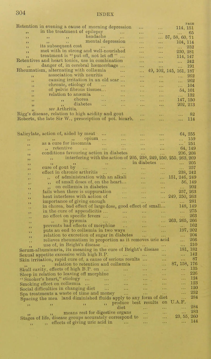 ■n J. J.- • • PAGE Ketention la evening a cause of morning depression ... ... 114 151 in the treatment of epilepsy ... ... ... 55 headache ... ... ...57,58,60,71 >> ), M mental depression ... ... 104,114 ,, its subsequent cost ... ... ... ... 252 met with in strong and well-nourished ... ... 230,281 ,, treatment is  put off, not let off  ... ... ... 114,147 Retentives and heart tonics, use in combination ... ... ... 242 ,, danger of, in cerebral hsemorrhage ... ... ... ... 191 Rheumatism, alternating with colliEmia ... ... 49, 102,145,161,187 ,, association with neuritis ... ... ... ... 262 „ causing irritation in an old scar ... ... ... ... 262 ,, chronic, etiology of ... ... ... ... ... 104 ,, of pelvic fibrous tissues... ... ... ... 54^ loi ,, relation to anaemia .. ... ... ... ... 132 „ ,, chorea ... ... ... ... 147, 150 „ diabetes ... ... 202, 213 ,, see Arthritis. Rigg's disease, relation to high acidity and gout ... ... ... 82 Roberts, the late Sir W., prescription of pot. bicarb. ... ... ... 114 Salicylate, action of, aided by meat ... ... ... ... 64,255 ,, ,, opium ... ... ... ... ... 159 ,, as a cure for insomnia ... ... ... ... ... 251 ,, ,, retentive ... _ ... ... ... ... 64, 149 conditions favouring action in diabetes ... ... 206,208 ,, ,, interfering with the action of 205, 238, 249, 250, 255, 263,269 ,, ,, ,, ,, in diabetes ... ... 205 cure of gout by ... ... ... ... ... ... 257 ,, effect in chronic arthritis ... ... ... ... 238,242 ,, ot administration with an alkali ... ... 151, 246, 249 ,, of small doses of, on the heart... ... ... 56,149 on coUaemia in diabetes ... ... ... ... 202 ,, fails when there is suppuration ... ... ... 257, 263 ,, heat interferes with action of ... ... ... 249, 250, 263 ,, importance of giving enough ... ... ... 281 ., in chorea, bad effect of large dose, good effect of small... 148, 149 in the cure of appendicitis ... ... ... ... ... 275 ,, no effect on specific fevers ... ... ... ... ... 263 ,, ,, in pysemia ... ... ... ... 263,265, 266 prevents bad effects of morphine ... ... ... ... 162 ,, puts an end to coUsemia in two ways ... ... 197, 202 relation to excretion of sugar in diabetes ... ... ... 204 relieves rheumatism in proportion as it removes uric acid ... 266 use of, in Bright's disease ... ... ... ... ... 210 Serum-albuminuria, its meaning in the cure of Bright's disease ... 181, 182 Sexual appetite excessive with highB.P. ... ... ... ... 142 Skin irritation, rapid cure of, a cause of serious results ... ... ... 87 J, ,, relation to retention and collsemia ... ... 87,158, 176 Skull cavity, effects of high B.P. on ... ... ... ••• ••• 135 Sleep in relation to leaving off morphine .. ... ... ... 226  Smoker's heart, etiology ... ... ... ... ... .•• 124 Smoking effect on collajmia ... ... ... ... ••• ••• 123 Social difficulties in changing diet ... ... ... ••• ••• 120 Spa treatments a waste of time and money ... ... ■■■ ••• 252 Spacing the mea land diminished fluids apply to any form of diet ... 284 ,, produce best results on U.A.F. ^ diet 284 ,, means rest for digestive organs ... ... .•• 283 Stages of life, disease groups accurately correspond to ... ... 23, 55, 260 ,, ,, effects of giving uric acid in ... ••■ ••• •■•
