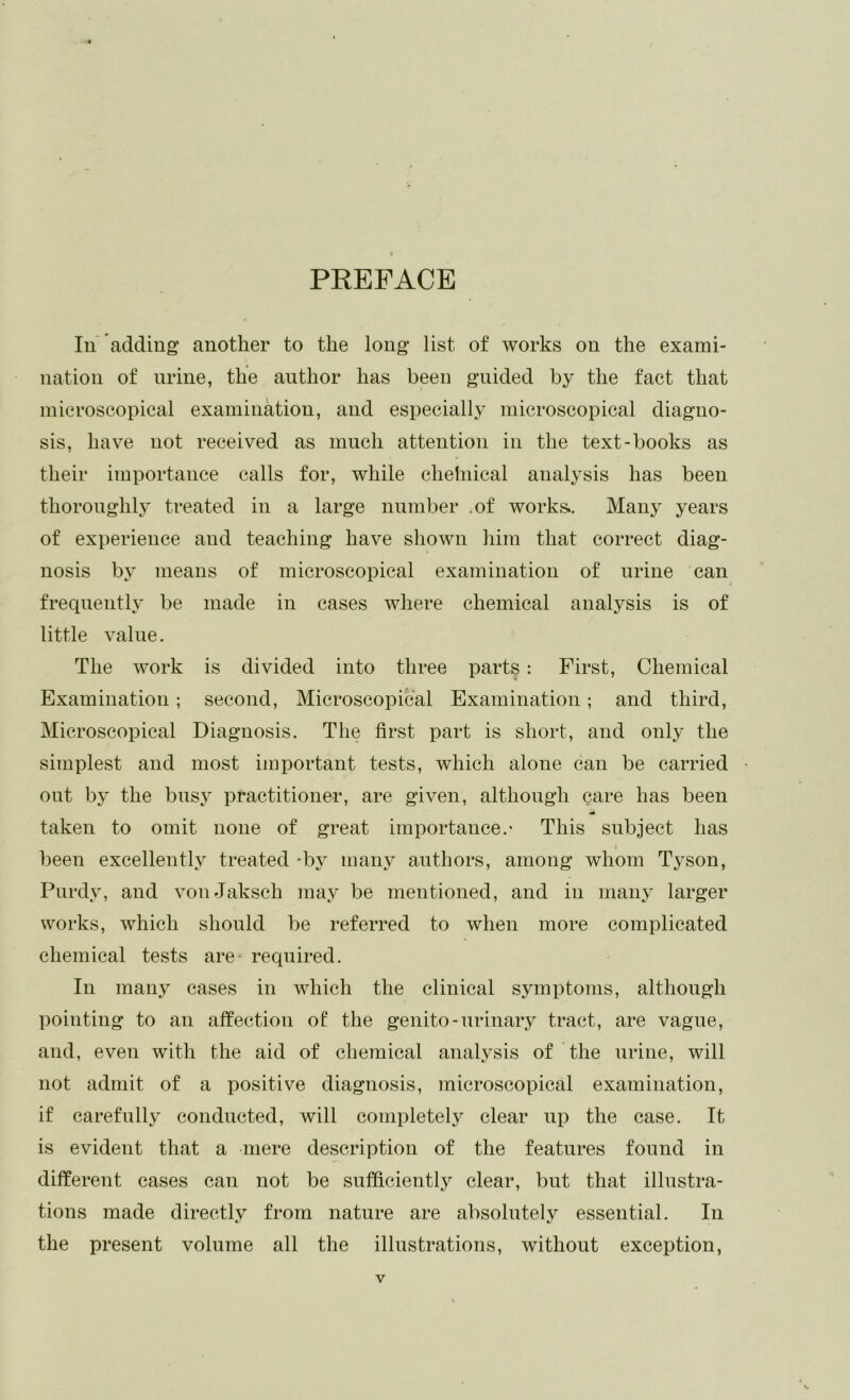 PEEFACE 111 adding another to the long list of works on the exami- nation of urine, tlie author has been guided by the fact that microscopical examination, and especially microscopical diagno- sis, have not received as much attention in the text-books as their importance calls for, while chelnical analysis has been thoroughl}' treated in a large number .of works. Many years of experience and teaching have shown him that correct diag- nosis b3 means of microscopical examination of urine can frequently be made in cases where chemical analysis is of little value. The work is divided into three parts : First, Chemical Examination; second, Microscopical Examination; and third. Microscopical Diagnosis. The first part is short, and only the simplest and most important tests, which alone can be carried out b}' the bnsj' practitioner, are given, although care has been taken to omit none of great importance.- This subject has been excellently^ treated -by- many authors, among whom Tyson, Purdyq and vonJaksch may be mentioned, and in many larger works, which should be referred to when more complicated chemical tests are required. In many cases in which the clinical symptoms, although pointing to an affection of* the genito-urinary tract, are vague, and, even with the aid of chemical analy^sis of the urine, will not admit of a positive diagnosis, microscopical examination, if carefully conducted, will completely clear up the case. It is evident that a mere description of the features found in different cases can not be sufficiently clear, but that illustra- tions made directly from nature are absolutely essential. In the present volume all the illustrations, without exception.