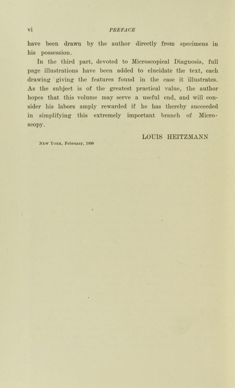 have been drawn by the author directly from specimens in his possession. In the third part, devoted to Microscopical Diagnosis, full page illustrations have been added to elucidate the text, each drawing ‘ giving the features found in the case it illustrates. As the subject is of the greatest practical value, the author hopes that this volume may serve a useful end, and will con- sider his labors amply rewarded if he has thereby succeeded in simplifying this extremely important branch of Micro- scopy. New York, February, 1899 LOUIS HEITZMANN