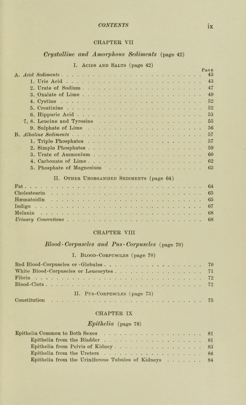 IX CHAPTER VII Crystalline and Amorphous Sediments (page 42) I. Acids and Salts (page 42) A. Acid Sediments 1. Uric Acid 2. Urate of Sodium 3. Oxalate of Lime 4. Cystine 5. Creatinine 6. Hippuric Acid 7, 8. Leucine and Tyrosine 9. Sulphate of Lime B. Alkaline Sediments 1. Triple Phosphates 2. Simple Phosphates 3. Urate of Ammonium 4. Carbonate of Lime 5. Phosphate of Magnesium II. Other Unorganized Sediments (page 64) Fat Cholestearin Heematoidin Indigo Melanin Urinary Concretions Page 43 43 47 49 52 52 53 55 56 57 57 59 60 62 63 64 65 65 67 68 68 CHAPTER VIII Blood- Corpuscles and Pus-Corpuscles (page 70) I. Blood-Corpuscles (page 70) Red Blood-Corpuscles or -Globules 70 White Blood-Corpuscles or Leucocytes 71 Fibrin 72 Blood-Clots 72 II. Pus-Corpuscles (page 73) Constitution 75 CHAPTER IX JEpithelia (page 78) Epithelia Common to Both Sexes 81 Epithelia from the Bladder 81 Epithelia from Pelvis of Kidney 83 Epithelia from the Ureters 84 Epithelia from the Uriniferous Tubules of Kidneys 84