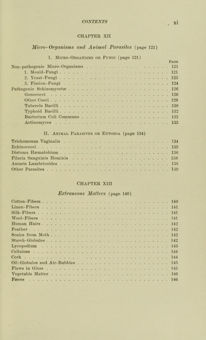 XI CHAPTER XII Micro-Organisms and Animal Parasites (page 121) I. Micro-Organisms or Fungi (page 121) Page Non-pathogenic Micro-Organisms 121 1. Mould-Fungi 121 2. Yeast-Fungi 123 3. Fission-Fungi 124 Pathogenic Schizomycetm 126 Gonococci 126 Other Cocci 129 Tubercle Bacilli . . . 130 Typhoid Bacilli 132 Bacterium Coli Commune 132 Actinomyces 133 II. Animal Parasites or Entozoa (page 134) Trichomonas Vaginalis 134 Echinococci 135 Distoma Hmmatobium 136 Filaria Sanguinis Hominis 138 Ascaris Lumbricoides 138 Other Parasites 139 CHAPTER XIII Extraneous Matters (page 140) Cotton-Fibers 140 Linen-Fibers 141 Silk-Fibers 141 Wool-Fibers 141 Human Hairs 142 Feather 142 Scales from Moth 142 Starch-Globules 142 Lycopodium 143 Cellulose 144 Cork 144 Oil-Globules and Air-Bubbles 145 Flaws in Glass 145 Vegetable Matter 146 Faeces 146